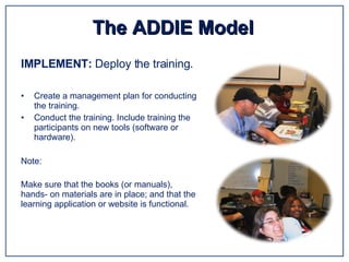Create a management plan for conducting the training. Conduct the training. Include training the participants on new tools (software or hardware). Note: The ADDIE Model IMPLEMENT:  Deploy the training. Make sure that the books (or manuals), hands- on materials are in place; and that the learning application or website is functional.  
