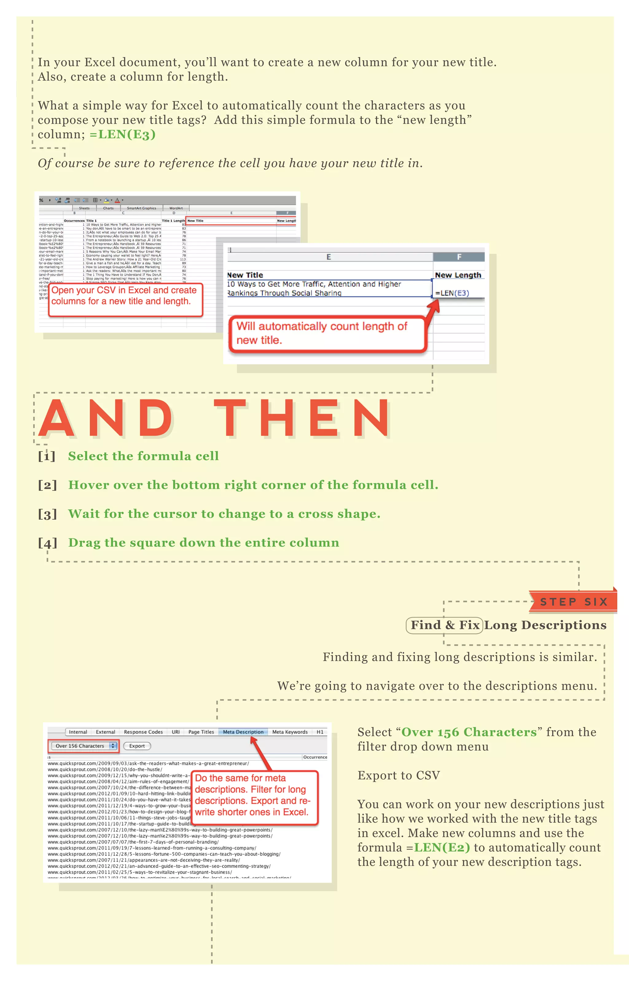 In your E x cel document, you’ ll want to create a new column for your new title.
A lso, create a column for length.
W hat a simple way for E x cel to automatically count the characters as you
compose your new title tags? A dd this simple formula to the “ new length”
column; = L EN( E3)
O f cou rse b e su re to re fe re n ce the ce l l y ou hav e y ou r n e w titl e in .
Select “ O ver 15 6 C haracters” from the
filter drop down menu
E x port to CSV
You can work on your new descriptions j ust
like how we worked with the new title tags
in ex cel. M ake new columns and use the
formula = L EN( E2) to automatically count
the length of your new description tags.
F inding and fix ing long descriptions is similar.
W e’ re going to navigate over to the descriptions menu.
[1] S elect the formula cell
[2] Hover over the bottom right corner of the formula cell.
[3] W ait for the cursor to change to a cross shape.
[4] D rag the sq uare down the entire column
A N D T H E NA N D T H E N
S T E P S I X
Find & Fix L ong D escriptions
S T E P S E V E N L ook at I ndex ation S ettings
 