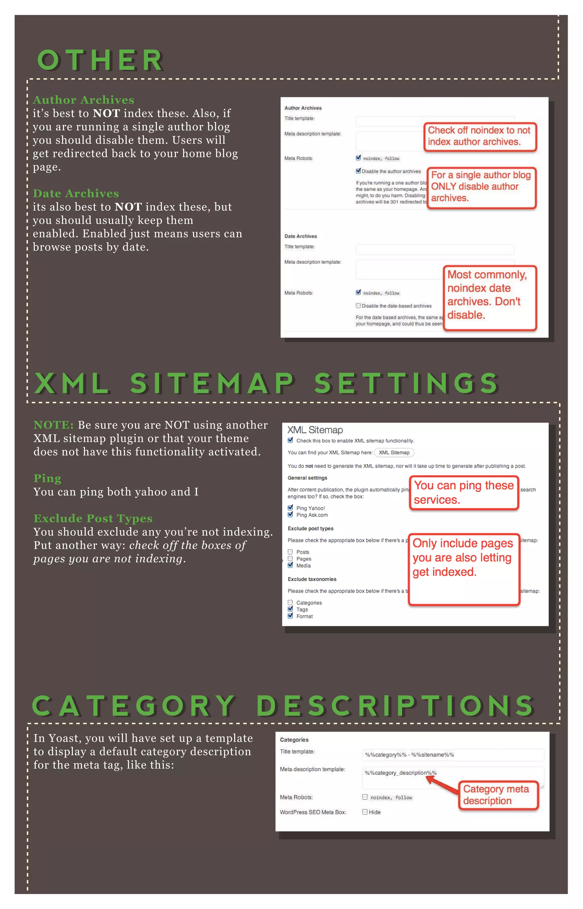 A uthor A rchives
it’ s best to NO T index these. A lso, if
you are running a single author blog
you should disable them. Users will
get redirected back to your home blog
page.
D ate A rchives
its also best to NO T index these, but
you should usually keep them
enabled. E nabled j ust means users can
browse posts by date.
O T H E RO T H E R
NO TE: B e sure you are N O T using another
X M L sitemap plugin or that your theme
does not have this functionality activated.
Ping
You can ping both yahoo and I
Ex clude Post Types
You should ex clude any you’ re not index ing.
P ut another way: che ck off the b ox e s of
page s y ou are n ot in de x in g.
X M L S I T E M A P S E T T I N G SX M L S I T E M A P S E T T I N G S
C A T E G O R Y D E S C R I P T I O N SC A T E G O R Y D E S C R I P T I O N S
In Yoast, you will have set up a template
to display a default category description
for the meta tag, like this:
H owever, the mistake many people make is not
writing this description in the first place! You have
to go to P osts Categories — and when you add a
new category the description area then becomes
 