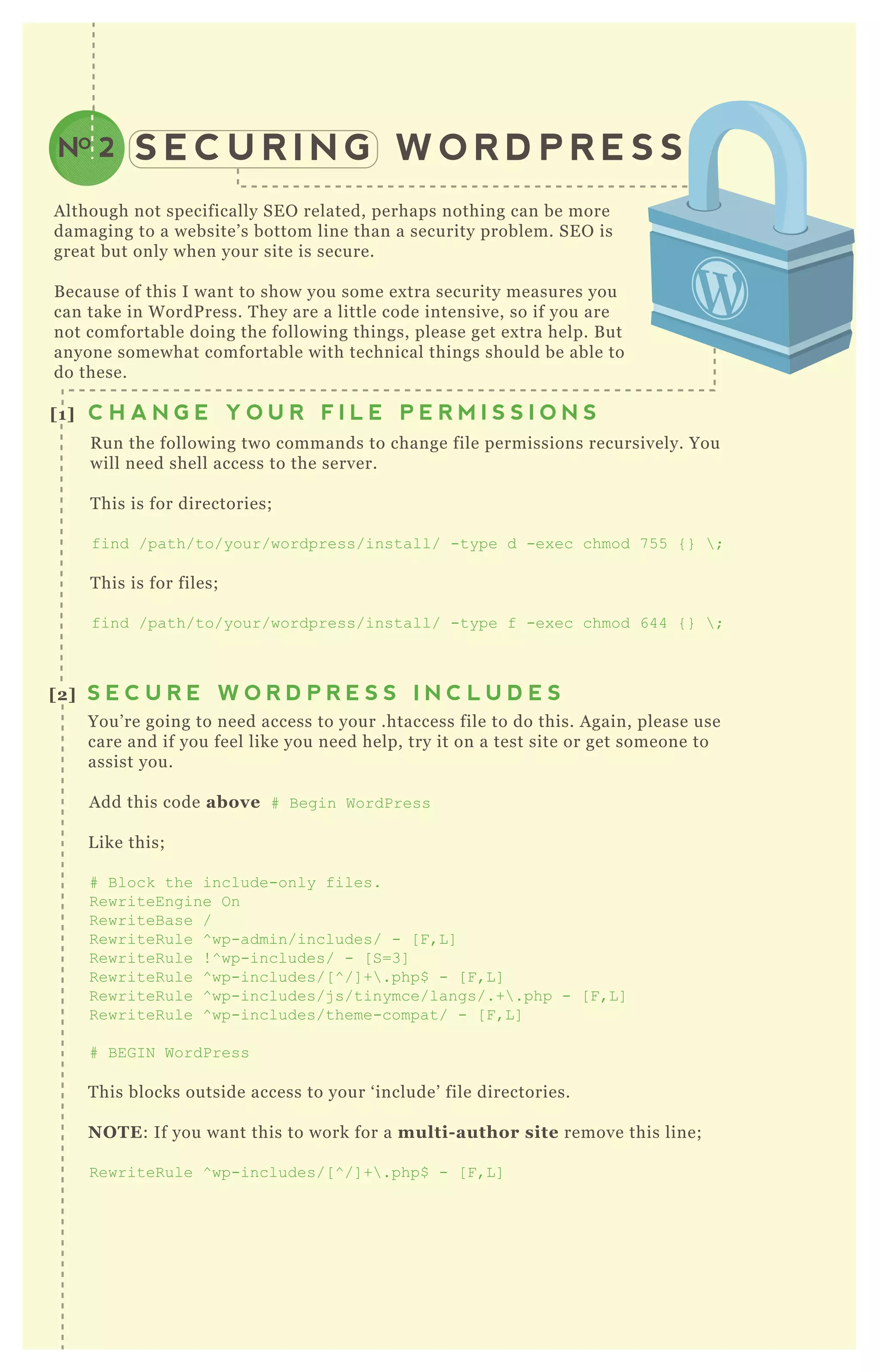 S E C U R I N G W O R D P R E S SNO 2
A lthough not specifically SE O related, perhaps nothing can be more
damaging to a website’ s bottom line than a security problem. SE O is
great but only when your site is secure.
B ecause of this I want to show you some ex tra security measures you
can take in W ordP ress. T hey are a little code intensive, so if you are
not comfortable doing the following things, please get ex tra help. B ut
anyone somewhat comfortable with technical things should be able to
do these.
R un the following two commands to change file permissions recursively. You
will need shell access to the server.
T his is for directories;
find /path/to/your/wordpress/install/ -type d -ex ec chmod 7 5 5 { }  ;
T his is for files;
find /path/to/your/wordpress/install/ -type f -ex ec chmod 644 { }  ;
You’ re going to need access to your .htaccess file to do this. A gain, please use
care and if you feel like you need help, try it on a test site or get someone to
assist you.
A dd this code above # B egin WordPress
L ike this;
# B lock the include-only files.
R ewriteEngine O n
R ewriteB ase /
R ewriteR ule ^ wp-admin/includes/ - [ F ,L ]
R ewriteR ule ! ^ wp-includes/ - [ S=3]
R ewriteR ule ^ wp-includes/[ ^ /] + .php$ - [ F ,L ]
R ewriteR ule ^ wp-includes/j s/tinymce/langs/.+ .php - [ F ,L ]
R ewriteR ule ^ wp-includes/theme-compat/ - [ F ,L ]
# B EG I N WordPress
T his blocks outside access to your ‘ include’ file directories.
NO TE: If you want this to work for a multi- author site remove this line;
R ewriteR ule ^ wp-includes/[ ^ /] + .php$ - [ F ,L ]
[1] C H A N G E Y O U R F I L E P E R M I S S I O N S
[2] S E C U R E W O R D P R E S S I N C L U D E S
D id you know wp- config.php is where your username and password is installed?
If you used a one- click installation through your web host, you may have never
worked directly in the wp- config.php ( which you do on a manual install) .
O P T I O N A
[3] S U R E Y O U R W P - C O N F I G . P H P F I L E
 