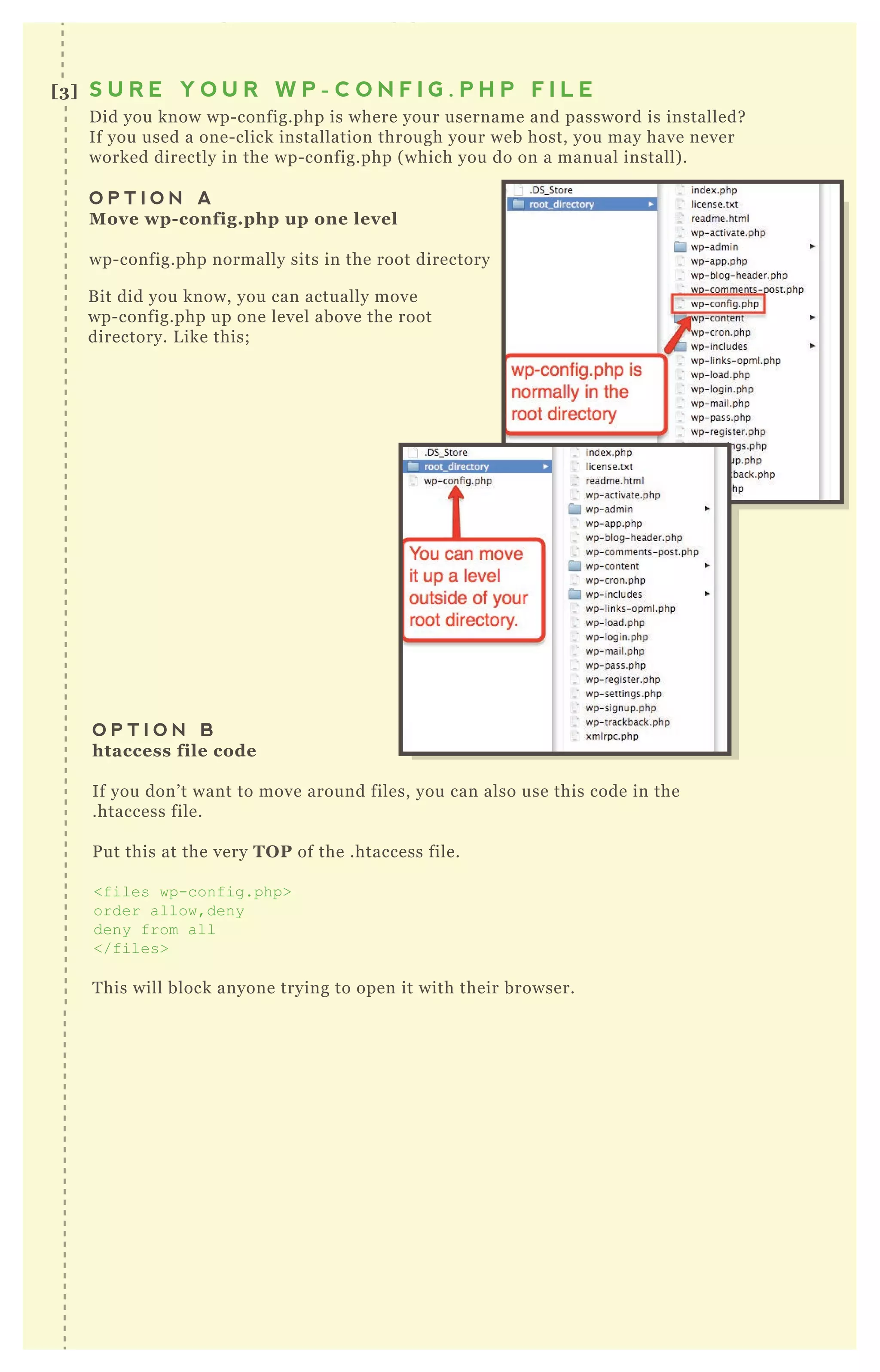 G o to appearance editor functions.php
R ewriteR ule ^ wp-includes/[ ^ /] + .php$ - [ F ,L ]
D id you know wp- config.php is where your username and password is installed?
If you used a one- click installation through your web host, you may have never
worked directly in the wp- config.php ( which you do on a manual install) .
O P T I O N A
M ove wp- config.php up one level
wp- config.php normally sits in the root directory
O P T I O N B
htaccess file code
If you don’ t want to move around files, you can also use this code in the
.htaccess file.
P ut this at the very TO P of the .htaccess file.
<files wp-config.php>
order allow,deny
deny from all
</files>
T his will block anyone trying to open it with their browser.
B it did you know, you can actually move
wp- config.php up one level above the root
directory. L ike this;
[3] S U R E Y O U R W P - C O N F I G . P H P F I L E
M A K I N G
W O R D P R E S S
C O M M E N T R E P L Y
L I N K S N O F O L L O W
NO 3
 