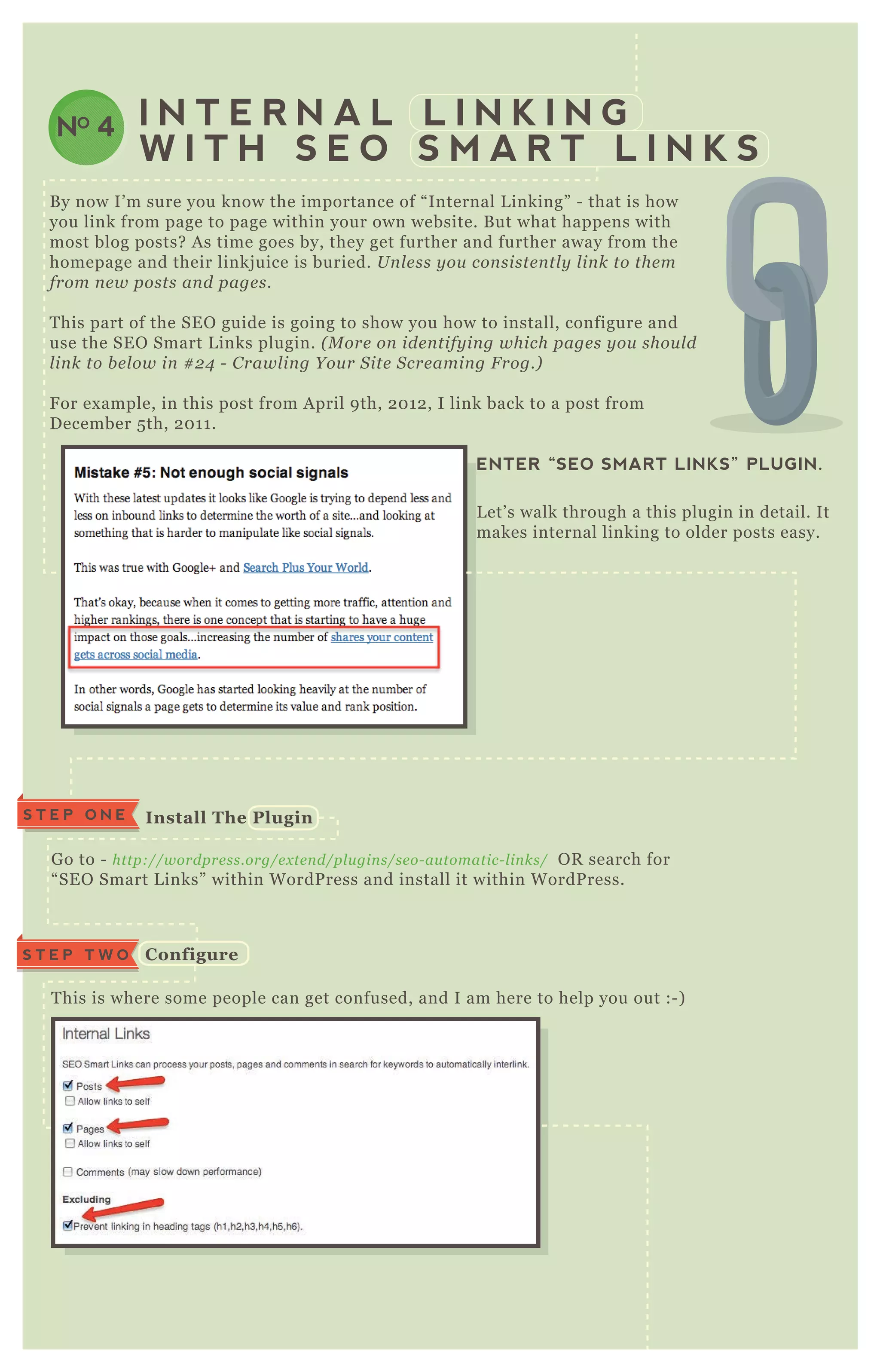 NO 4 I N T E R N A L L I N K I N G
W I T H S E O S M A R T L I N K S
B y now I’ m sure you know the importance of “ Internal L inking” - that is how
you link from page to page within your own website. B ut what happens with
most blog posts? A s time goes by, they get further and further away from the
homepage and their linkj uice is buried. U n l e ss y ou con siste n tl y l in k to the m
from n e w posts an d page s.
T his part of the SE O guide is going to show you how to install, configure and
use the SE O Smart L inks plugin. ( M ore on ide n tify in g which page s y ou shou l d
l in k to b e l ow in # 2 4 - C rawl in g Y ou r S ite S cre amin g F rog.)
F or ex ample, in this post from A pril 9 th, 2 0 1 2 , I link back to a post from
D ecember 5 th, 2 0 1 1 .
G o to - http://wordpre ss.org/e x te n d/pl u gin s/se o- au tomatic- l in ks/ O R search for
“ SE O Smart L inks” within W ordP ress and install it within W ordP ress.
T his is where some people can get confused, and I am here to help you out :- )
Choose where links will appear:
Posts
ENTER “SEO SMART LINKS” PLUGIN.
L et’ s walk through a this plugin in detail. It
makes internal linking to older posts easy.
S T E P O N E I nstall The Plugin
C onfigureS T E P T W O
 