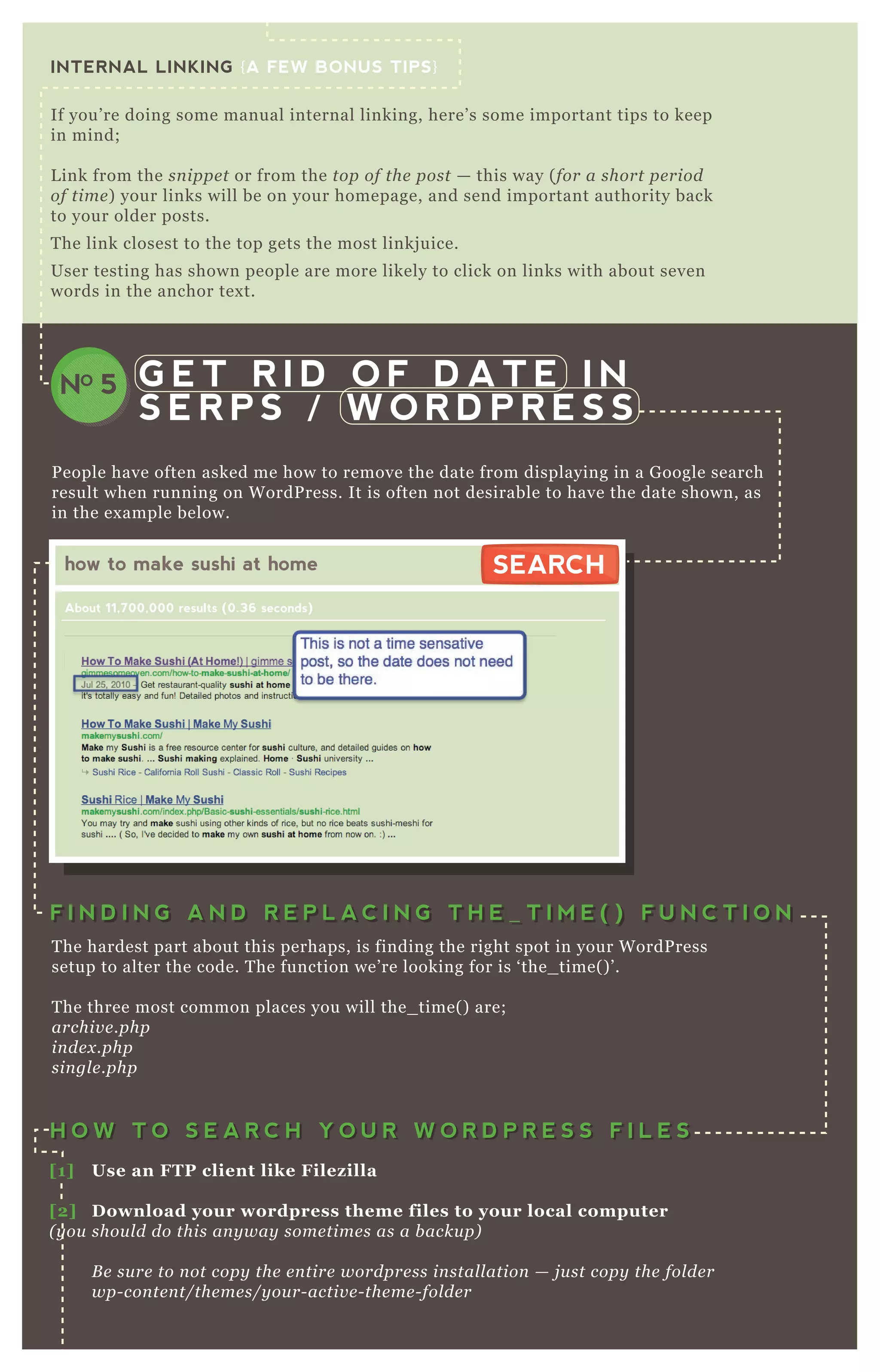 INTERNAL LINKING {A FEW BONUS TIPS}
If you’ re doing some manual internal linking, here’ s some important tips to keep
in mind;
L ink from the sn ippe t or from the top of the post — this way ( for a short pe riod
of time ) your links will be on your homepage, and send important authority back
to your older posts.
T he link closest to the top gets the most linkj uice.
User testing has shown people are more likely to click on links with about seven
words in the anchor tex t.
G E T R I D O F D A T E I N
S E R P S / W O R D P R E S S
NO 5
P eople have often asked me how to remove the date from displaying in a G oogle search
result when running on W ordP ress. It is often not desirable to have the date shown, as
in the ex ample below.
T he hardest part about this perhaps, is finding the right spot in your W ordP ress
setup to alter the code. T he function we’ re looking for is ‘ the_ time( ) ’ .
T he three most common places you will the_ time( ) are;
archiv e .php
in de x .php
sin gl e .php
how to make sushi at home
About 11,700,000 results (0.36 seconds)
SEARCHSEARCH
F I N D I N G A N D R E P L A C I N G T H E _ T I M E ( ) F U N C T I O NF I N D I N G A N D R E P L A C I N G T H E _ T I M E ( ) F U N C T I O N
H O W T O S E A R C H Y O U R W O R D P R E S S F I L E SH O W T O S E A R C H Y O U R W O R D P R E S S F I L E S
[1] Use an FTP client like Filez illa
[2] D ownload your wordpress theme files to your local computer
( y ou shou l d do this an y way some time s as a b acku p)
B e su re to n ot copy the e n tire wordpre ss in stal l ation — j u st copy the fol de r
wp- con te n t/the me s/y ou r- activ e - the me - fol de r
[3] S earch multiple files with a tex t editor like Tex twrangler
 