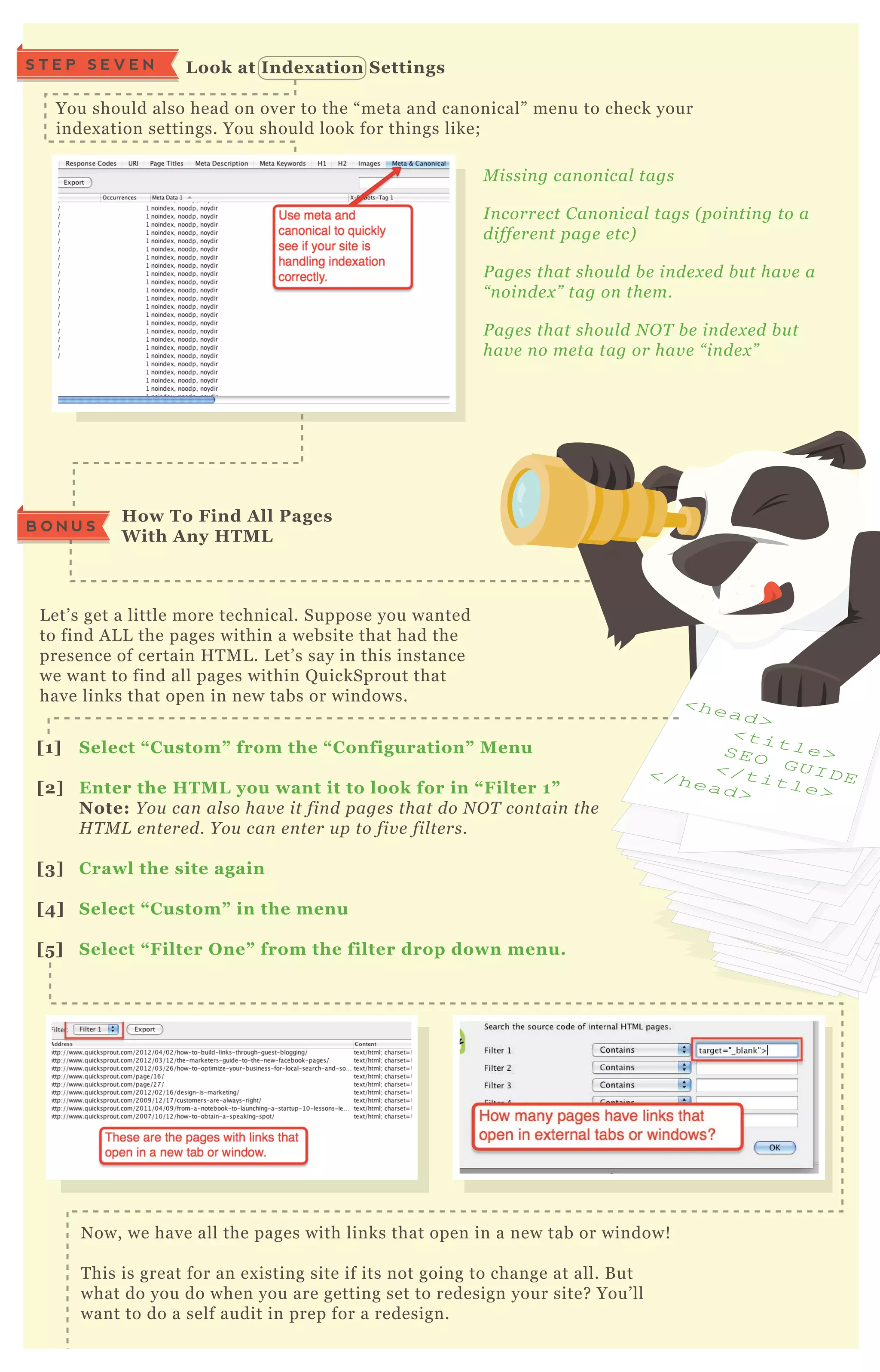 L et’ s get a little more technical. Suppose you wanted
to find A L L the pages within a website that had the
presence of certain H T M L . L et’ s say in this instance
we want to find all pages within Q uickSprout that
have links that open in new tabs or windows.
N ow, we have all the pages with links that open in a new tab or window!
T his is great for an ex isting site if its not going to change at all. B ut
what do you do when you are getting set to redesign your site? You’ ll
want to do a self audit in prep for a redesign.
You should also head on over to the “ meta and canonical” menu to check your
index ation settings. You should look for things like;
S T E P S E V E N L ook at I ndex ation S ettings
How To Find A ll Pages
W ith A ny HTM L
[1] S elect “ C ustom” from the “ C onfiguration” M enu
[2] Enter the HTM L you want it to look for in “ Filter 1”
Note: Y ou can al so hav e it fin d page s that do N O T con tain the
H T M L e n te re d. Y ou can e n te r u p to fiv e fil te rs.
[3] C rawl the site again
[4] S elect “ C ustom” in the menu
[5 ] S elect “ Filter O ne” from the filter drop down menu.
M issin g can on ical tags
I n corre ct C an on ical tags ( poin tin g to a
diffe re n t page e tc)
P age s that shou l d b e in de x e d b u t hav e a
“ n oin de x ” tag on the m.
P age s that shou l d N O T b e in de x e d b u t
hav e n o me ta tag or hav e “ in de x ”
<head>
<title>SEO G UI D E</title>
</head>
B O N U S
 