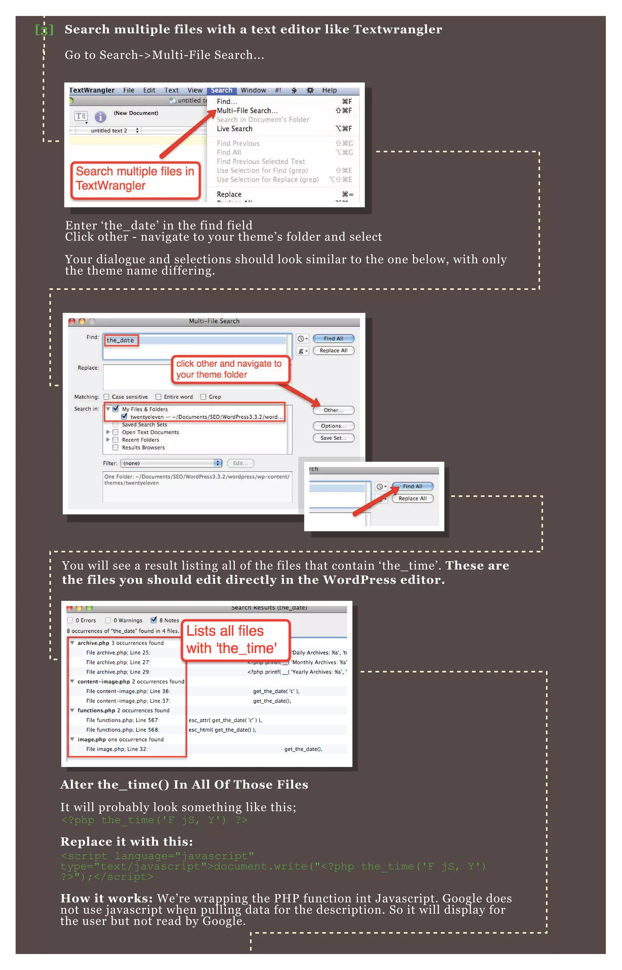 E nter ‘ the_ date’ in the find field
Click other - navigate to your theme’ s folder and select
Your dialogue and selections should look similar to the one below, with only
the theme name differing.
You will see a result listing all of the files that contain ‘ the_ time’ . These are
the files you should edit directly in the W ordPress editor.
A lter the_ time( ) I n A ll O f Those Files
It will probably look something like this;
<? php the_ time( ' F j S, Y ' ) ? >
R eplace it with this:
<script language="j avascript"
type="tex t/j avascript">document.write( "<? php the_ time( ' F j S, Y ' )
? >") ;</script>
How it works: W e’ re wrapping the P H P function int J avascript. G oogle does
not use j avascript when pulling data for the description. So it will display for
the user but not read by G oogle.
[3] S earch multiple files with a tex t editor like Tex twrangler
G o to Search- > M ulti- F ile Search...
E nter ‘ the_ date’ in the find fieldE nter ‘ the_ date’ in the find field
 