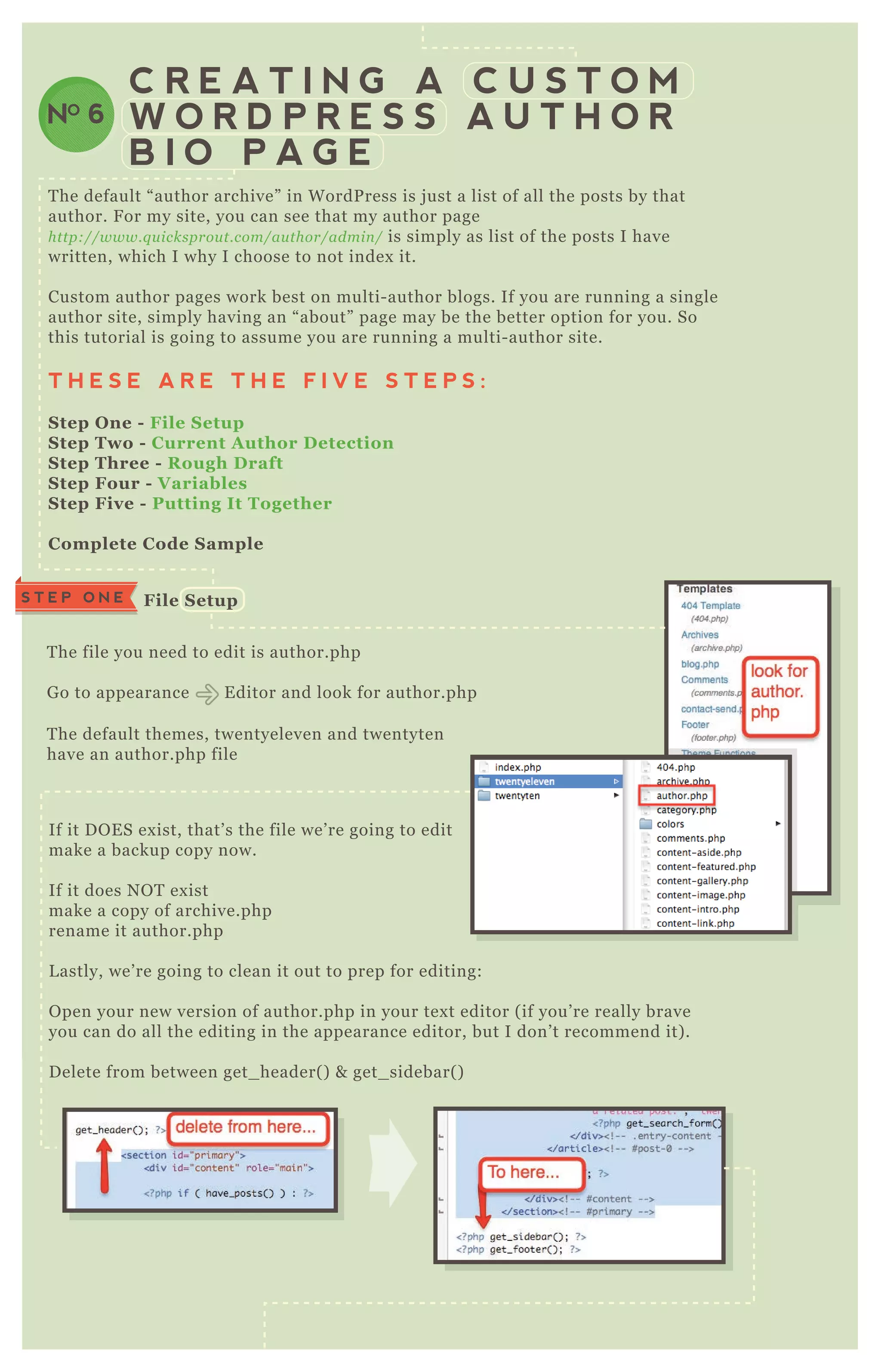 C R E A T I N G A C U S T O M
W O R D P R E S S A U T H O R
B I O P A G E
NO 6
T he default “ author archive” in W ordP ress is j ust a list of all the posts by that
author. F or my site, you can see that my author page
http://www.q u icksprou t.com/au thor/admin / is simply as list of the posts I have
written, which I why I choose to not index it.
Custom author pages work best on multi- author blogs. If you are running a single
author site, simply having an “ about” page may be the better option for you. So
this tutorial is going to assume you are running a multi- author site.
T H E S E A R E T H E F I V E S T E P S :
S tep O ne - File S etup
S tep Two - C urrent A uthor D etection
S tep Three - R ough D raft
S tep Four - V ariables
S tep Five - Putting I t Together
C omplete C ode S ample
T he file you need to edit is author.php
G o to appearance E ditor and look for author.php
T he default themes, twentyeleven and twentyten
have an author.php file
If it D O E S ex ist, that’ s the file we’ re going to edit
make a backup copy now.
If it does N O T ex ist
make a copy of archive.php
rename it author.php
L astly, we’ re going to clean it out to prep for editing:
O pen your new version of author.php in your tex t editor ( if you’ re really brave
you can do all the editing in the appearance editor, but I don’ t recommend it) .
D elete from between get_ header( ) & get_ sidebar( )
C urrent A uthor D etection
S T E P O N E File S etup
S T E P T W O
 