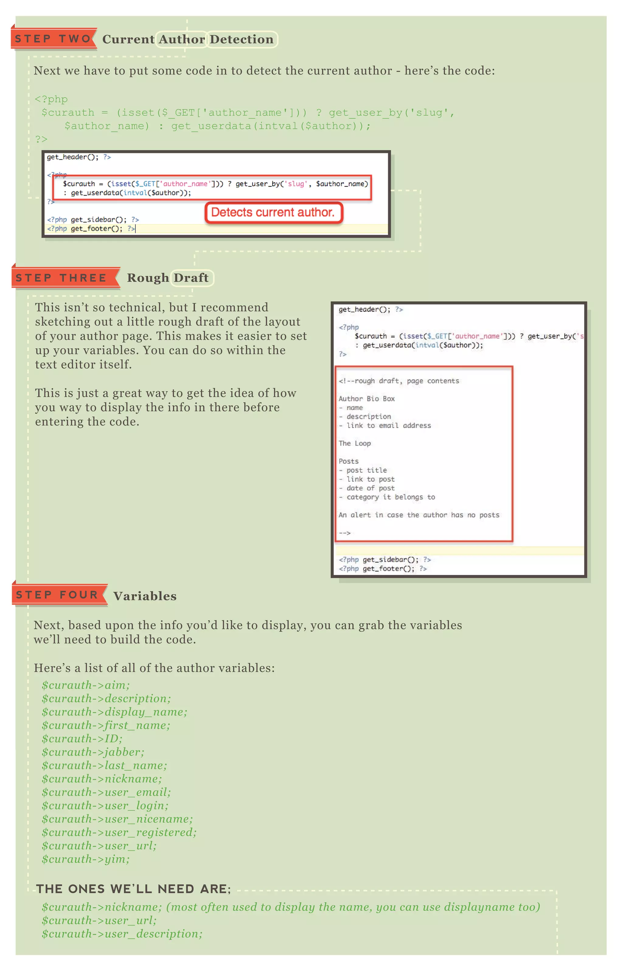 N ex t we have to put some code in to detect the current author - here’ s the code:
<? php
$ curauth = ( isset( $ _ G ET [ ' author_ name' ] ) ) ? get_ user_ by( ' slug' ,
$ author_ name) : get_ userdata( intval( $ author) ) ;
? >
T his isn’ t so technical, but I recommend
sketching out a little rough draft of the layout
of your author page. T his makes it easier to set
up your variables. You can do so within the
tex t editor itself.
T his is j ust a great way to get the idea of how
you way to display the info in there before
entering the code.
N ex t, based upon the info you’ d like to display, you can grab the variables
we’ ll need to build the code.
H ere’ s a list of all of the author variables:
THE ONES WE’LL NEED ARE;
$ cu rau th- > aim;
$ cu rau th- > de scription ;
$ cu rau th- > displ ay _ n ame ;
$ cu rau th- > first_ n ame ;
$ cu rau th- > I D ;
$ cu rau th- > j ab b e r;
$ cu rau th- > l ast_ n ame ;
$ cu rau th- > n ickn ame ;
$ cu rau th- > u se r_ e mail ;
$ cu rau th- > u se r_ l ogin ;
$ cu rau th- > u se r_ n ice n ame ;
$ cu rau th- > u se r_ re giste re d;
$ cu rau th- > u se r_ u rl ;
$ cu rau th- > y im;
$ cu rau th- > n ickn ame ; ( most ofte n u se d to displ ay the n ame , y ou can u se displ ay n ame too)
$ cu rau th- > u se r_ u rl ;
$ cu rau th- > u se r_ de scription ;
C urrent A uthor D etectionS T E P T W O
S T E P T H R E E R ough D raft
V ariablesS T E P F O U R
 