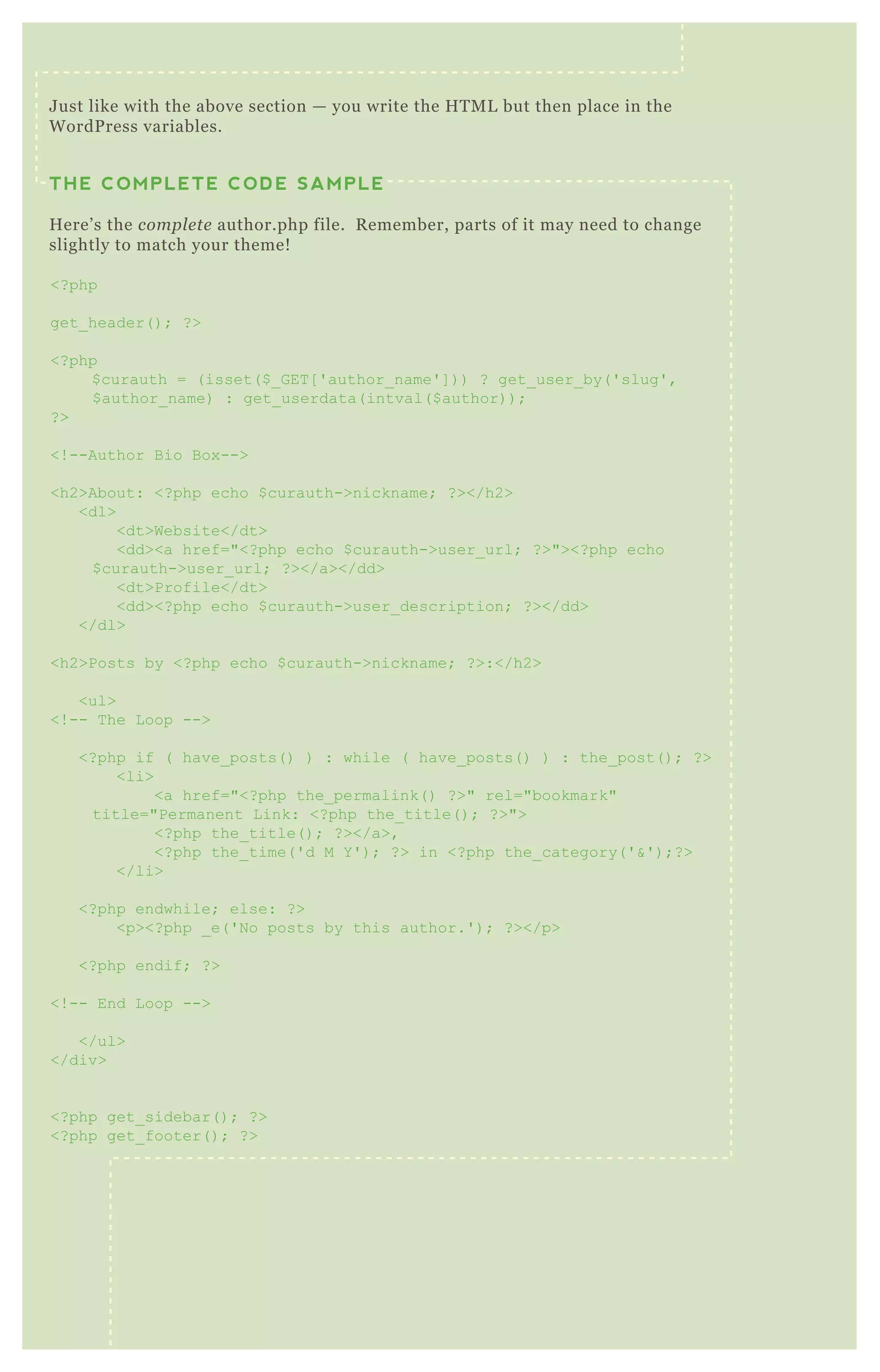 U S I N G W P - S U P E R C AC H ENO 7
W P Super Cache generates static H T M L pages to serve up instead of
hefty P H P files. T his improves the speed of your site significantly.
Correct setup is not always immediately obvious, especially for first
time users. So we’ re going to walk through the best practice
J ust like with the above section — you write the H T M L but then place in the
W ordP ress variables.
THE COMPLETE CODE SAMPLE
H ere’ s the compl e te author.php file. R emember, parts of it may need to change
slightly to match your theme!
<? php
get_ header( ) ; ? >
<? php
$ curauth = ( isset( $ _ G ET [ ' author_ name' ] ) ) ? get_ user_ by( ' slug' ,
$ author_ name) : get_ userdata( intval( $ author) ) ;
? >
<! --Author B io B ox -->
<h2>About: <? php echo $ curauth->nickname; ? ></h2>
<dl>
<dt>Website</dt>
<dd><a href="<? php echo $ curauth->user_ url; ? >"><? php echo
$ curauth->user_ url; ? ></a></dd>
<dt>Profile</dt>
<dd><? php echo $ curauth->user_ description; ? ></dd>
</dl>
<h2>Posts by <? php echo $ curauth->nickname; ? >:</h2>
<ul>
<! -- T he L oop -->
<? php if ( have_ posts( ) ) : while ( have_ posts( ) ) : the_ post( ) ; ? >
<li>
<a href="<? php the_ permalink( ) ? >" rel="bookmark"
title="Permanent L ink: <? php the_ title( ) ; ? >">
<? php the_ title( ) ; ? ></a>,
<? php the_ time( ' d M Y ' ) ; ? > in <? php the_ category( ' &' ) ;? >
</li>
<? php endwhile; else: ? >
<p><? php _ e( ' N o posts by this author.' ) ; ? ></p>
<? php endif; ? >
<! -- End L oop -->
</ul>
</div>
<? php get_ sidebar( ) ; ? >
<? php get_ footer( ) ; ? >
 