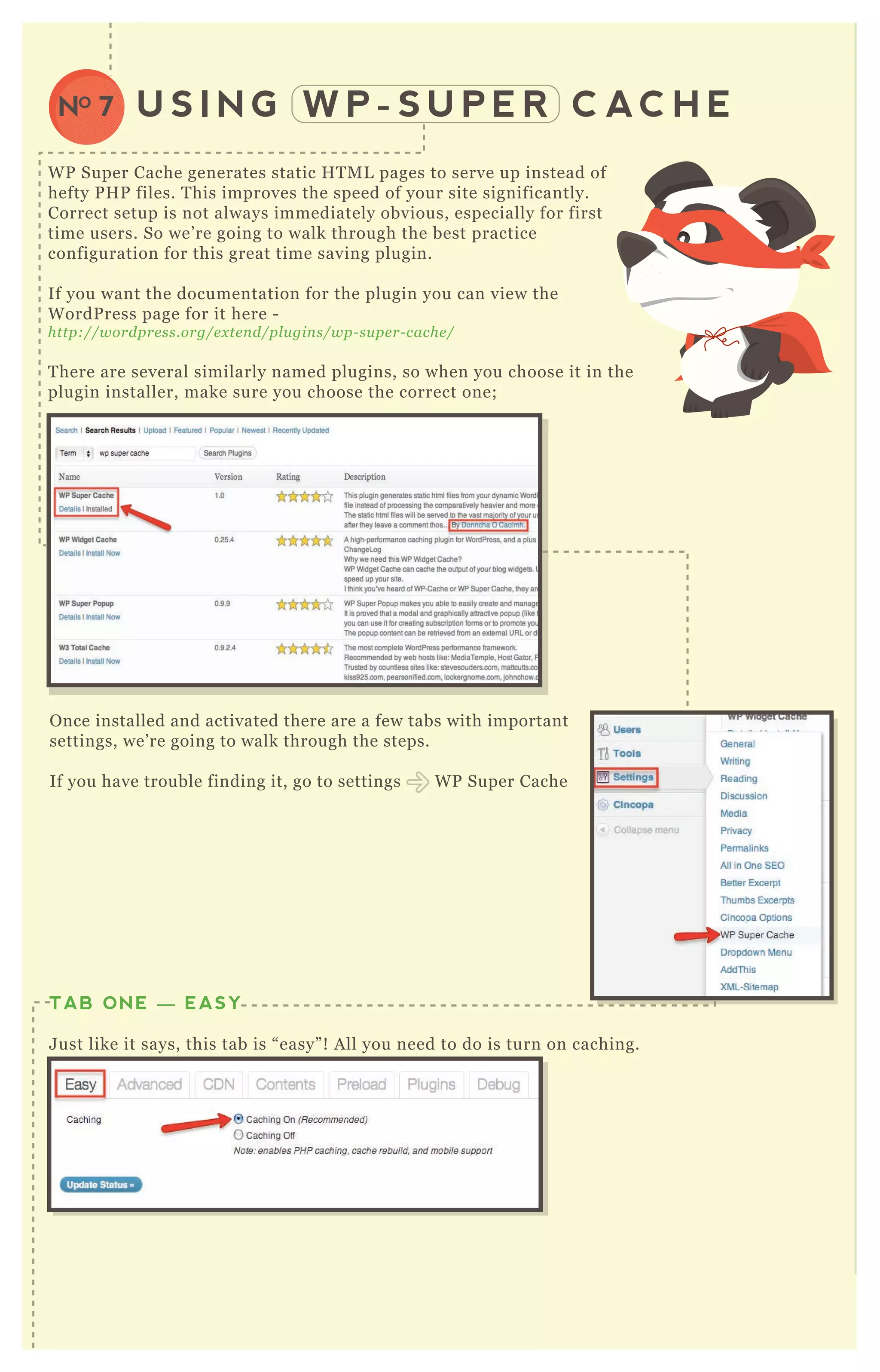 U S I N G W P - S U P E R C AC H ENO 7
W P Super Cache generates static H T M L pages to serve up instead of
hefty P H P files. T his improves the speed of your site significantly.
Correct setup is not always immediately obvious, especially for first
time users. So we’ re going to walk through the best practice
configuration for this great time saving plugin.
If you want the documentation for the plugin you can view the
W ordP ress page for it here -
http://wordpre ss.org/e x te n d/pl u gin s/wp- su pe r- cache /
T here are several similarly named plugins, so when you choose it in the
plugin installer, make sure you choose the correct one;
O nce installed and activated there are a few tabs with important
settings, we’ re going to walk through the steps.
If you have trouble finding it, go to settings W P Super Cache
S elect the following options;
TAB ONE — EASY
J ust like it says, this tab is “ easy” ! A ll you need to do is turn on caching.
TAB TWO — ADVANCED: CHOOSE SETTINGS
<? php get_ footer( ) ; ? >
 