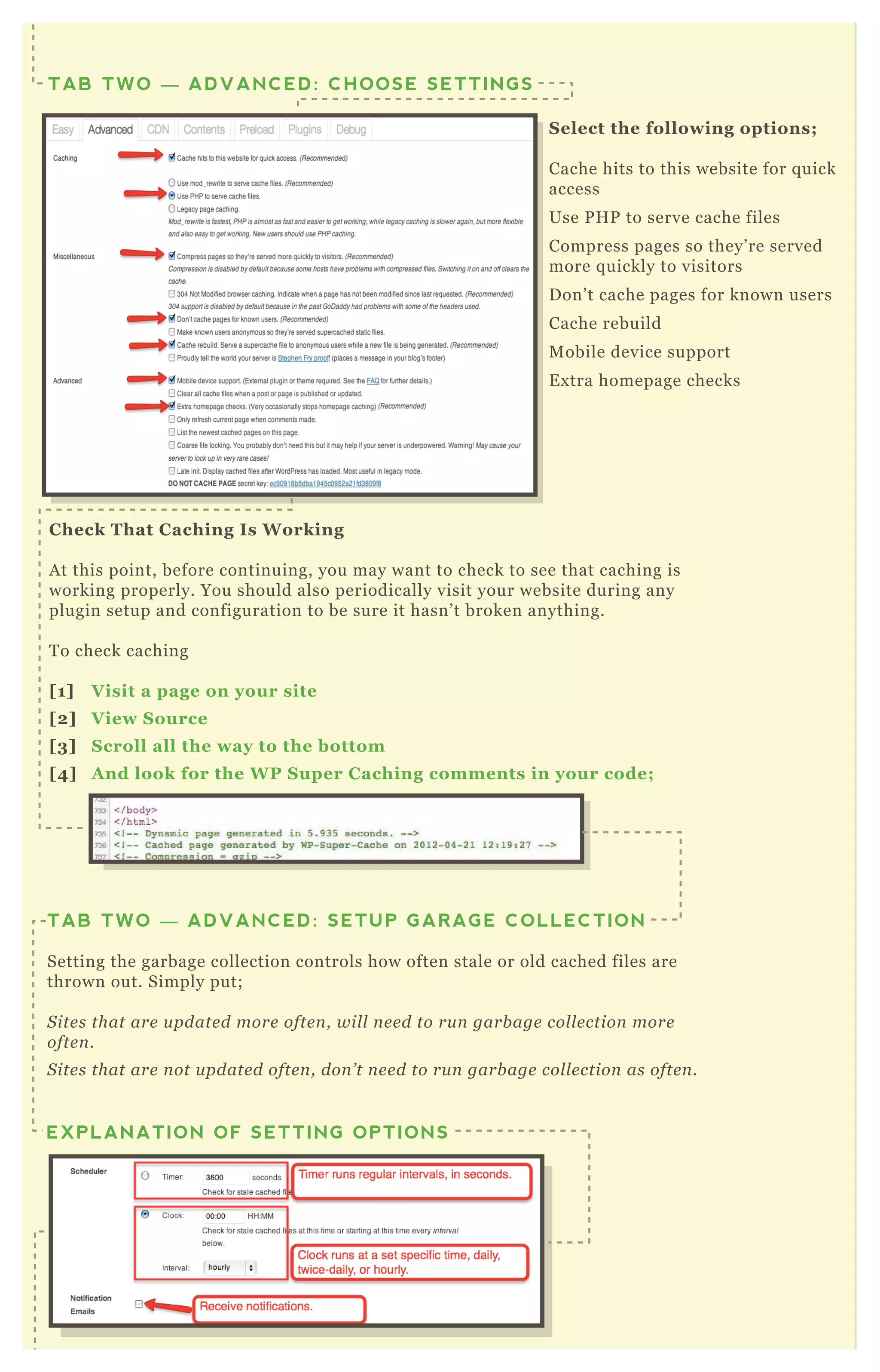 C heck That C aching I s W orking
A t this point, before continuing, you may want to check to see that caching is
working properly. You should also periodically visit your website during any
plugin setup and configuration to be sure it hasn’ t broken anything.
T o check caching
[1] V isit a page on your site
[2] V iew S ource
[3] S croll all the way to the bottom
[4] A nd look for the W P S uper C aching comments in your code;
TAB TWO — ADVANCED: SETUP GARAGE COLLECTION
Setting the garbage collection controls how often stale or old cached files are
thrown out. Simply put;
S ite s that are u pdate d more ofte n , wil l n e e d to ru n garb age col l e ction more
ofte n .
S ite s that are n ot u pdate d ofte n , don ’ t n e e d to ru n garb age col l e ction as ofte n .
You have T W O choices for garbage collection;
EXPLANATION OF SETTING OPTIONS
S elect the following options;
Cache hits to this website for q uick
access
Use P H P to serve cache files
Compress pages so they’ re served
more q uickly to visitors
D on’ t cache pages for known users
Cache rebuild
M obile device support
E x tra homepage checks
TAB TWO — ADVANCED: CHOOSE SETTINGS
A nd look for the W P S uper C aching comments in your code;
 