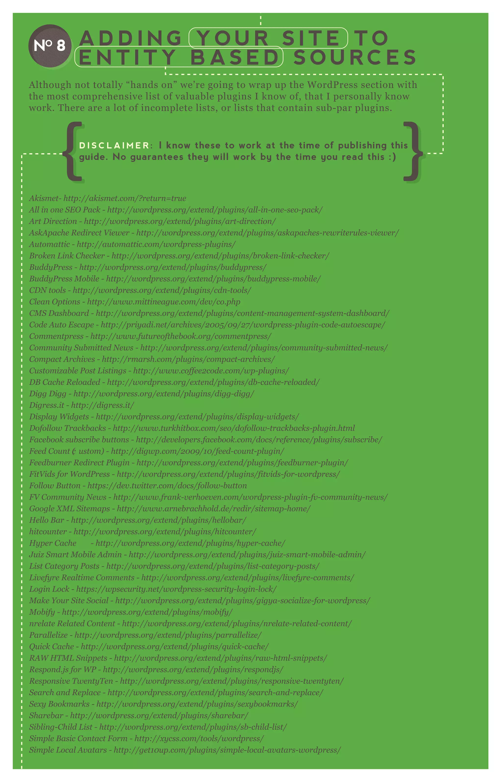 A D D I N G Y O U R S I T E T O
E N T I T Y B A S E D S O U R C E S
NO 8
A kisme t- http://akisme t.com/? re tu rn = tru e
A l l in on e S E O P ack - http://wordpre ss.org/e x te n d/pl u gin s/al l - in - on e - se o- pack/
A rt D ire ction - http://wordpre ss.org/e x te n d/pl u gin s/art- dire ction /
A skA pache R e dire ct V ie we r - http://wordpre ss.org/e x te n d/pl u gin s/askapache s- re write ru l e s- v ie we r/
A u tomattic - http://au tomattic.com/wordpre ss- pl u gin s/
B roke n L in k C he cke r - http://wordpre ss.org/e x te n d/pl u gin s/b roke n - l in k- che cke r/
B u ddy P re ss - http://wordpre ss.org/e x te n d/pl u gin s/b u ddy pre ss/
B u ddy P re ss M ob il e - http://wordpre ss.org/e x te n d/pl u gin s/b u ddy pre ss- mob il e /
C D N tool s - http://wordpre ss.org/e x te n d/pl u gin s/cdn - tool s/
C l e an O ption s - http://www.mittin e agu e .com/de v /co.php
C M S D ashb oard - http://wordpre ss.org/e x te n d/pl u gin s/con te n t- man age me n t- sy ste m- dashb oard/
C ode A u to E scape - http://priy adi.n e t/archiv e s/2 0 0 5 /0 9 /2 7 /wordpre ss- pl u gin - code - au toe scape /
C omme n tpre ss - http://www.fu tu re ofthe b ook.org/comme n tpre ss/
C ommu n ity S u b mitte d N e ws - http://wordpre ss.org/e x te n d/pl u gin s/commu n ity - su b mitte d- n e ws/
C ompact A rchiv e s - http://rmarsh.com/pl u gin s/compact- archiv e s/
C u stomiz ab l e P ost L istin gs - http://www.coffe e 2 code .com/wp- pl u gin s/
D B C ache R e l oade d - http://wordpre ss.org/e x te n d/pl u gin s/db - cache - re l oade d/
D igg D igg - http://wordpre ss.org/e x te n d/pl u gin s/digg- digg/
D igre ss.it - http://digre ss.it/
D ispl ay W idge ts - http://wordpre ss.org/e x te n d/pl u gin s/displ ay - widge ts/
D ofol l ow T rackb acks - http://www.tu rkhitb ox .com/se o/dofol l ow- trackb acks- pl u gin .html
F ace b ook su b scrib e b u tton s - http://de v e l ope rs.face b ook.com/docs/re fe re n ce /pl u gin s/su b scrib e /
F e e d C ou n t (c u stom) - http://digwp.com/2 0 0 9 /1 0 /fe e d- cou n t- pl u gin /
F e e db u rn e r R e dire ct P l u gin - http://wordpre ss.org/e x te n d/pl u gin s/fe e db u rn e r- pl u gin /
F itV ids for W ordP re ss - http://wordpre ss.org/e x te n d/pl u gin s/fitv ids- for- wordpre ss/
F ol l ow B u tton - https://de v .twitte r.com/docs/fol l ow- b u tton
F V C ommu n ity N e ws - http://www.fran k- v e rhoe v e n .com/wordpre ss- pl u gin - fv - commu n ity - n e ws/
G oogl e X M L S ite maps - http://www.arn e b rachhol d.de /re dir/site map- home /
H e l l o B ar - http://wordpre ss.org/e x te n d/pl u gin s/he l l ob ar/
hitcou n te r - http://wordpre ss.org/e x te n d/pl u gin s/hitcou n te r/
H y pe r C ache - http://wordpre ss.org/e x te n d/pl u gin s/hy pe r- cache /
J u iz S mart M ob il e A dmin - http://wordpre ss.org/e x te n d/pl u gin s/j u iz - smart- mob il e - admin /
L ist C ate gory P osts - http://wordpre ss.org/e x te n d/pl u gin s/l ist- cate gory - posts/
L iv e fy re R e al time C omme n ts - http://wordpre ss.org/e x te n d/pl u gin s/l iv e fy re - comme n ts/
L ogin L ock - https://wpse cu rity .n e t/wordpre ss- se cu rity - l ogin - l ock/
M ake Y ou r S ite S ocial - http://wordpre ss.org/e x te n d/pl u gin s/gigy a- social iz e - for- wordpre ss/
M ob ify - http://wordpre ss.org/e x te n d/pl u gin s/mob ify /
n re l ate R e l ate d C on te n t - http://wordpre ss.org/e x te n d/pl u gin s/n re l ate - re l ate d- con te n t/
P aral l e l iz e - http://wordpre ss.org/e x te n d/pl u gin s/parral l e l iz e /
Q u ick C ache - http://wordpre ss.org/e x te n d/pl u gin s/q u ick- cache /
R A W H T M L S n ippe ts - http://wordpre ss.org/e x te n d/pl u gin s/raw- html - sn ippe ts/
R e spon d.j s for W P - http://wordpre ss.org/e x te n d/pl u gin s/re spon dj s/
R e spon siv e T we n ty T e n - http://wordpre ss.org/e x te n d/pl u gin s/re spon siv e - twe n ty te n /
S e arch an d R e pl ace - http://wordpre ss.org/e x te n d/pl u gin s/se arch- an d- re pl ace /
S e x y B ookmarks - http://wordpre ss.org/e x te n d/pl u gin s/se x y b ookmarks/
S hare b ar - http://wordpre ss.org/e x te n d/pl u gin s/share b ar/
S ib l in g- C hil d L ist - http://wordpre ss.org/e x te n d/pl u gin s/sb - chil d- l ist/
S impl e B asic C on tact F orm - http://x y css.com/tool s/wordpre ss/
S impl e L ocal A v atars - http://ge t1 0 u p.com/pl u gin s/simpl e - l ocal - av atars- wordpre ss/
S impl e :P re ss – F oru m P l u gin - http://simpl e - pre ss.com/
S impl y E x cl u de - http://www.code hool igan s.com/proj e cts/wordpre ss/simpl y - e x cl u de /
A lthough not totally “ hands on” we’ re going to wrap up the W ordP ress section with
the most comprehensive list of valuable plugins I know of, that I personally know
work. T here are a lot of incomplete lists, or lists that contain sub- par plugins.
D I S C L A I M E R : I know these to work at the time of publishing this
guide. No guarantees they will work by the time you read this :)
 