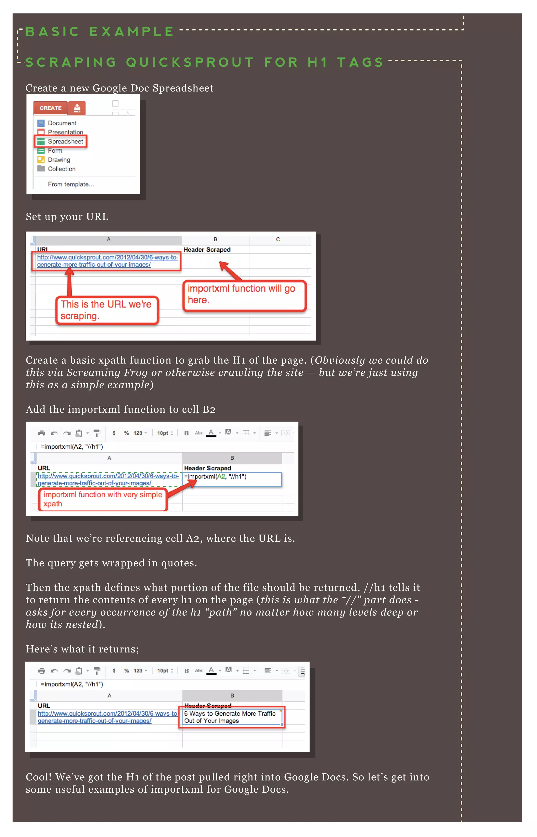 Set up your UR L
Create a basic x path function to grab the H 1 of the page. ( O b v iou sl y we cou l d do
this v ia S cre amin g F rog or othe rwise crawl in g the site — b u t we ’ re j u st u sin g
this as a simpl e e x ampl e )
A dd the importx ml function to cell B 2
N ote that we’ re referencing cell A 2 , where the UR L is.
T he q uery gets wrapped in q uotes.
T hen the x path defines what portion of the file should be returned. / / h1 tells it
to return the contents of every h1 on the page ( this is what the “ //” part doe s -
asks for e v e ry occu rre n ce of the h1 “ path” n o matte r how man y l e v e l s de e p or
how its n e ste d) .
H ere’ s what it returns;
Cool! W e’ ve got the H 1 of the post pulled right into G oogle D ocs. So let’ s get into
some useful ex amples of importx ml for G oogle D ocs.
Q uery = the x path q uery to run on the url
B A S I C E X A M P L E
S C R A P I N G Q U I C K S P R O U T F O R H 1 T A G S
Create a new G oogle D oc Spreadsheet
 
