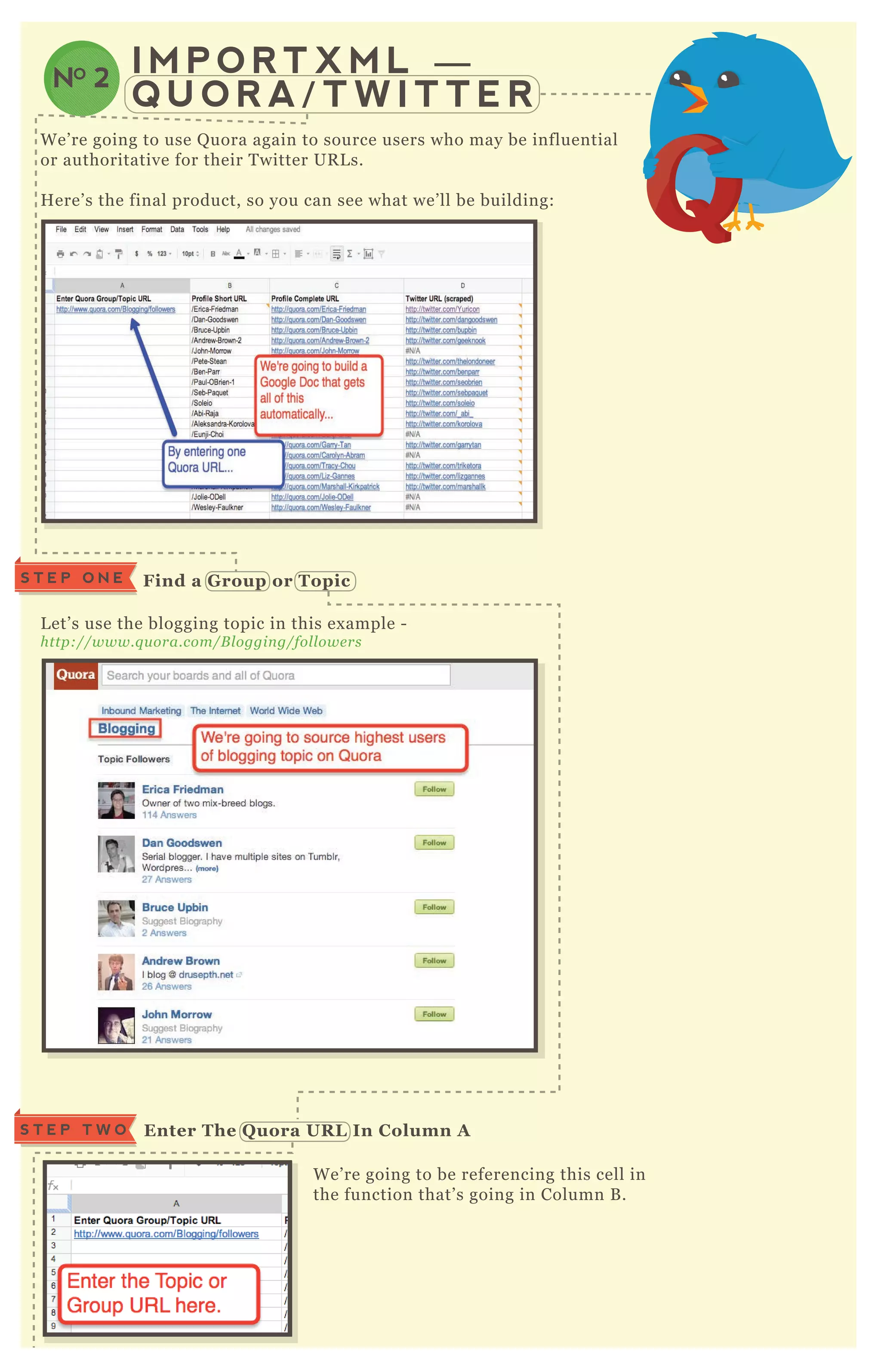 I M P O R T X M L —
Q U O R A / T W I T T E R
NO 2
W e’ re going to use Q uora again to source users who may be influential
or authoritative for their T witter UR L s.
H ere’ s the final product, so you can see what we’ ll be building:
L et’ s use the blogging topic in this ex ample -
http://www.q u ora.com/B l oggin g/fol l owe rs
W e’ re going to be referencing this cell in
the function that’ s going in Column B .
Enter The Q uora UR L I n C olumn AS T E P T W O
S T E P O N E Find a G roup or Topic
 
