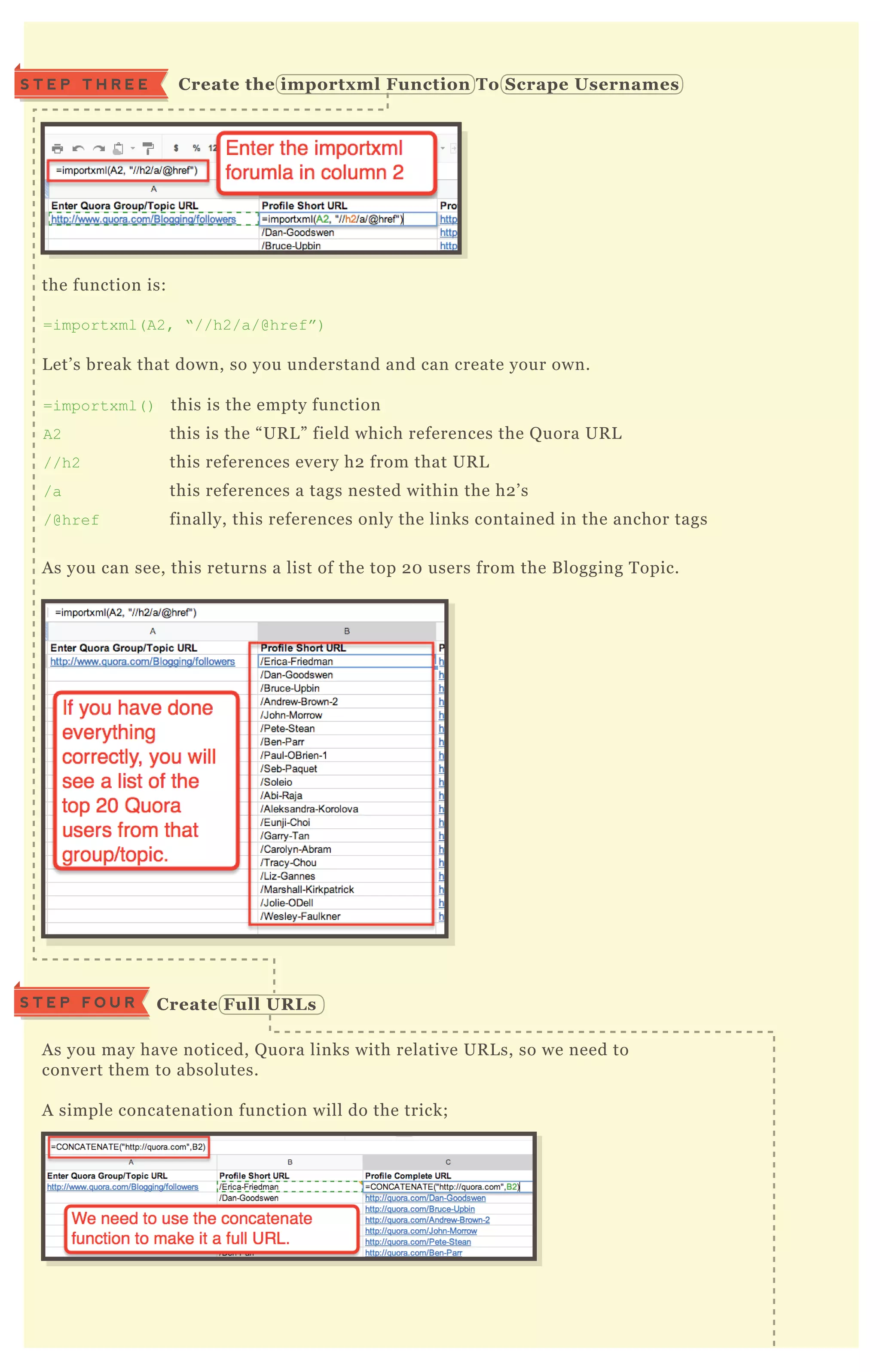 the function is:
=importx ml( A2, “ //h2/a/@href” )
L et’ s break that down, so you understand and can create your own.
=importx ml( ) this is the empty function
A2 this is the “ UR L ” field which references the Q uora UR L
//h2 this references every h2 from that UR L
/a this references a tags nested within the h2 ’ s
/@href finally, this references only the links contained in the anchor tags
A s you can see, this returns a list of the top 2 0 users from the B logging T opic.
A s you may have noticed, Q uora links with relative UR L s, so we need to
convert them to absolutes.
A simple concatenation function will do the trick;
In case you’ re not sure, the concatenate function is this;
=C O N C AT EN AT E( “ http://q uora.com” ,B 2)
S T E P T H R E E C reate the importx ml Function To S crape Usernames
C reate Full UR L sS T E P F O U R
 