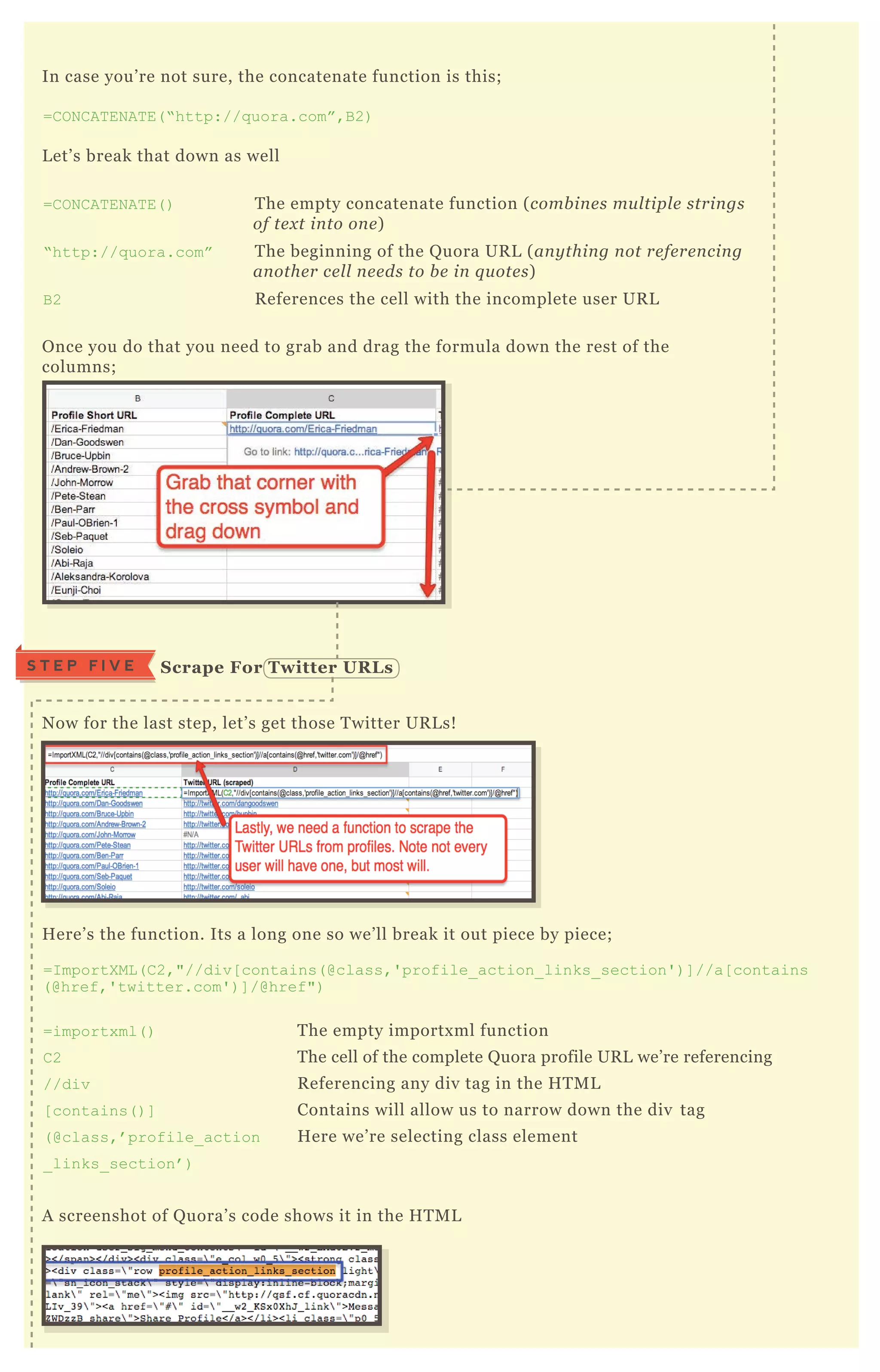 N ow for the last step, let’ s get those T witter UR L s!
H ere’ s the function. Its a long one so we’ ll break it out piece by piece;
=I mportX ML ( C 2,"//div[ contains( @class,' profile_ action_ links_ section' ) ] //a[ contains
( @href,' twitter.com' ) ] /@href")
=importx ml( ) T he empty importx ml function
C 2 T he cell of the complete Q uora profile UR L we’ re referencing
//div R eferencing any div tag in the H T M L
[ contains( ) ] Contains will allow us to narrow down the div tag
( @class,’ profile_ action H ere we’ re selecting class element
_ links_ section’ )
A screenshot of Q uora’ s code shows it in the H T M L
In case you’ re not sure, the concatenate function is this;
=C O N C AT EN AT E( “ http://q uora.com” ,B 2)
L et’ s break that down as well
=C O N C AT EN AT E( ) T he empty concatenate function ( comb in e s mu l tipl e strin gs
of te x t in to on e )
“ http://q uora.com” T he beginning of the Q uora UR L ( an y thin g n ot re fe re n cin g
an othe r ce l l n e e ds to b e in q u ote s)
B 2 R eferences the cell with the incomplete user UR L
O nce you do that you need to grab and drag the formula down the rest of the
columns;
S crape For Twitter UR L sS T E P F I V E
 