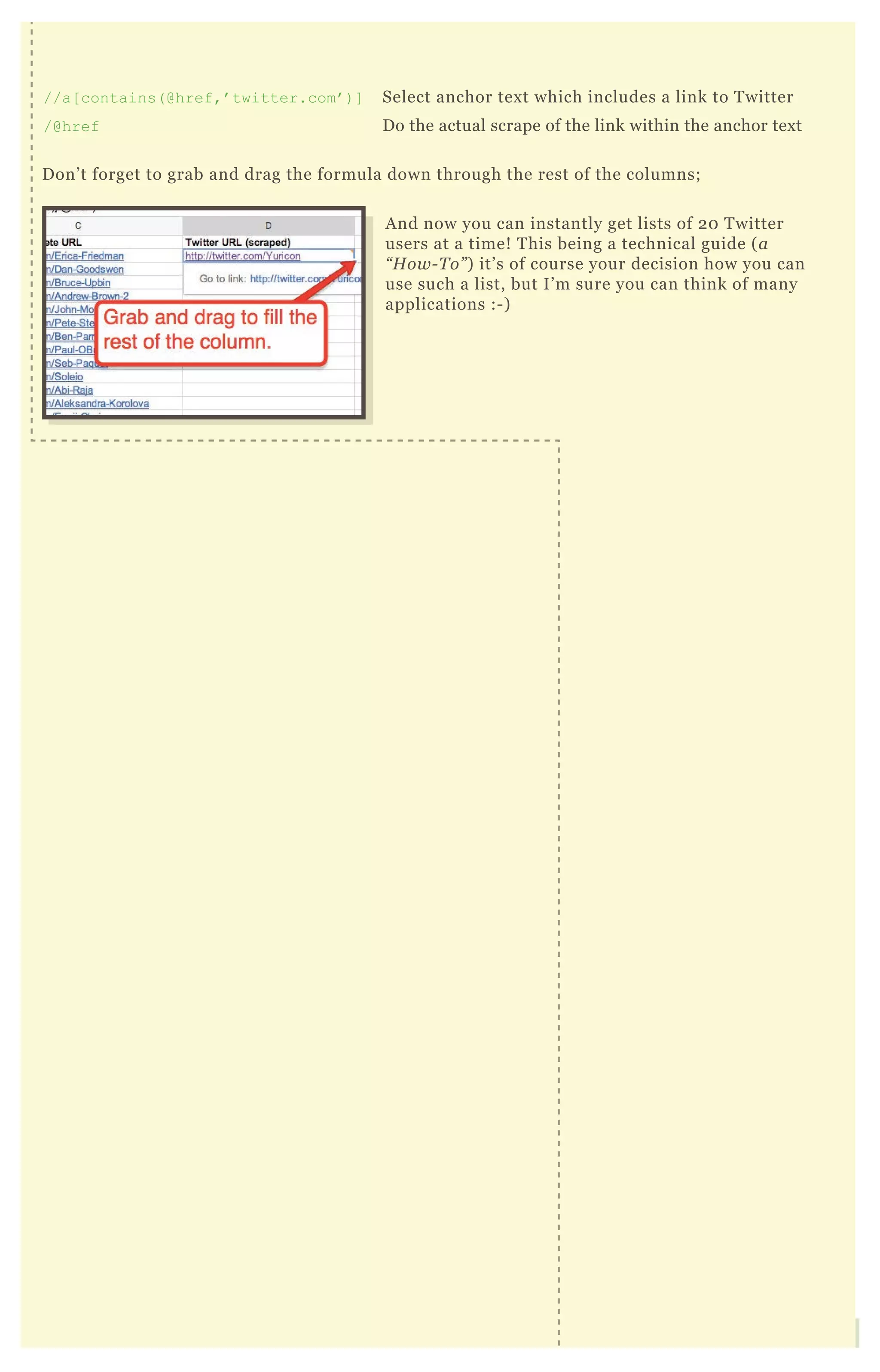And now you can instantly get lists of 20 Twitter
users at a time! This being a technical guide (a
“How-To”) it’s of course your decision how you can
use such a list, but I’m sure you can think of many
applications :-)
//a[contains(@href,’twitter.com’)] Select anchor text which includes a link to Twitter
/@href Do the actual scrape of the link within the anchor text
Don’t forget to grab and drag the formula down through the rest of the columns;
 
