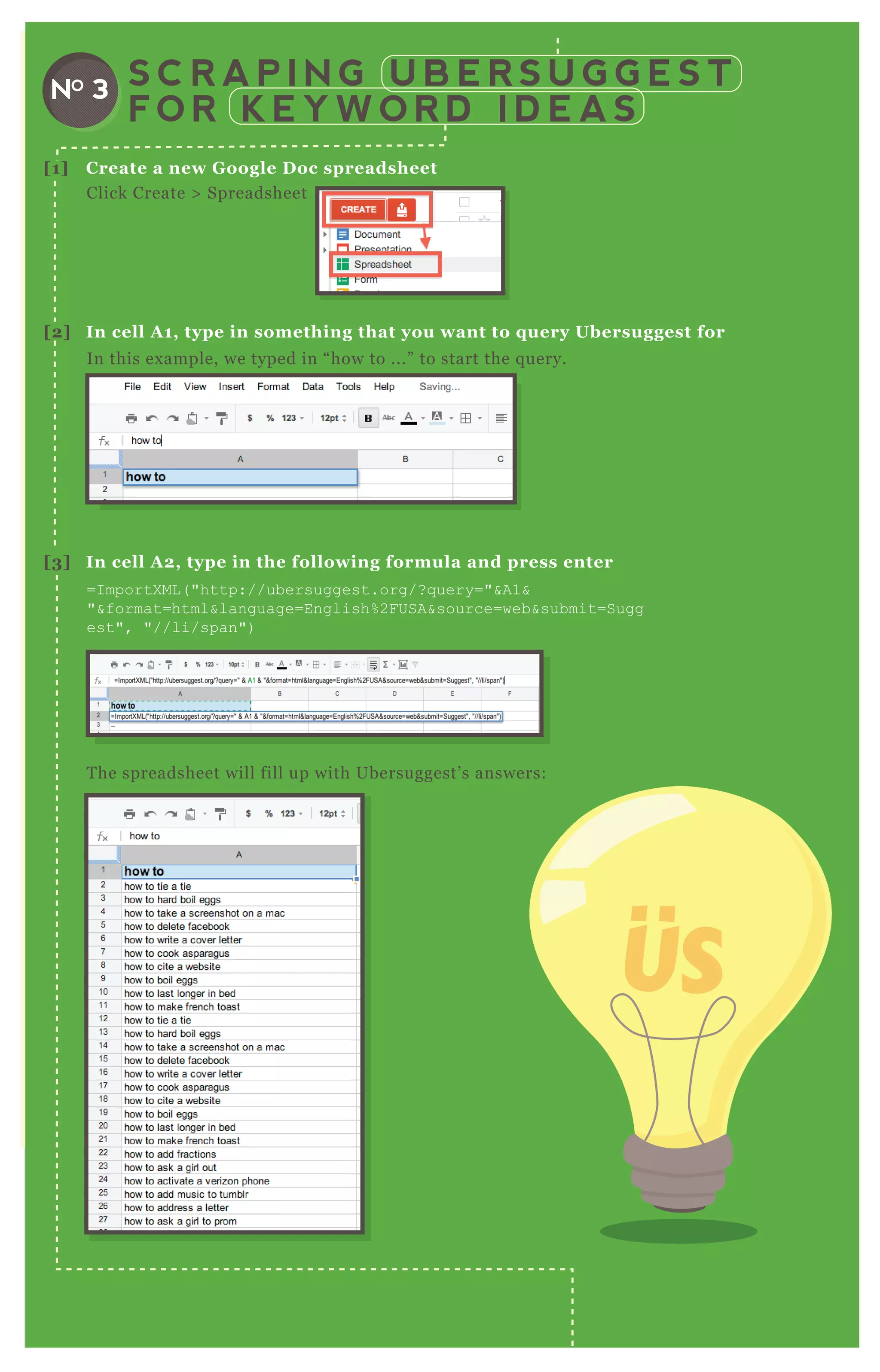 [1] C reate a new G oogle D oc spreadsheet
[2] I n cell A 1, type in something that you want to q uery Ubersuggest for
[3] I n cell A 2, type in the following formula and press enter
Click Create > Spreadsheet
In this ex ample, we typed in “ how to ...” to start the q uery.
T he spreadsheet will fill up with Ubersuggest’ s answers:
=I mportX ML ( "http://ubersuggest.org/? q uery="&A1&
"&format=html&language=English% 2F USA&source=web&submit=Sugg
est", "//li/span")
S C R A P I N G U B E R S U G G E S T
F O R K E Y W O R D I D E A S
NO 3
 