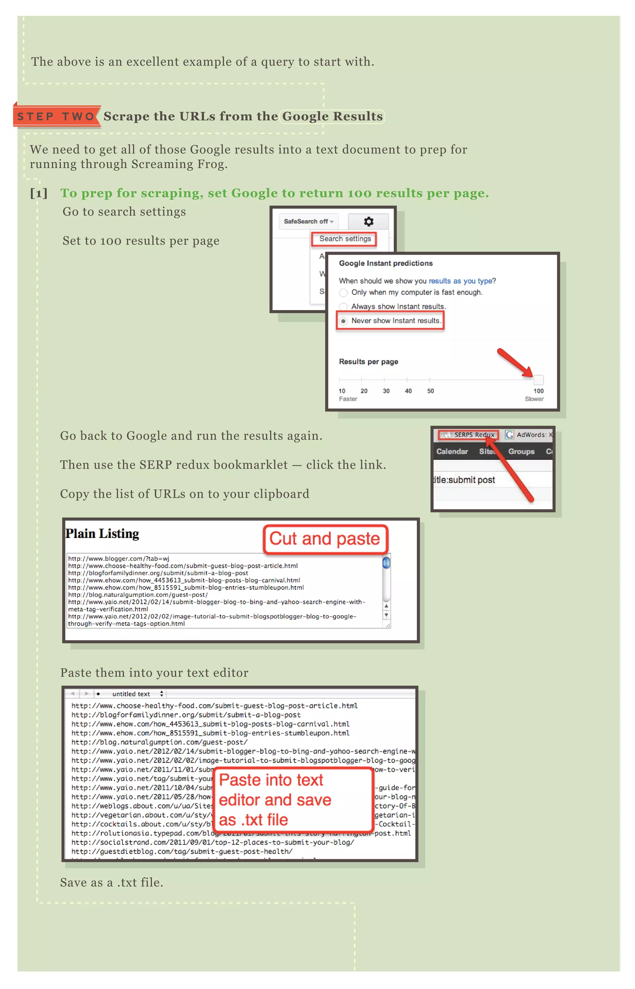 W e need to get all of those G oogle results into a tex t document to prep for
running through Screaming F rog.
[1] To prep for scraping, set G oogle to return 10 0 results per page.
G o to search settings
Set to 1 0 0 results per page
G o back to G oogle and run the results again.
T hen use the SE R P redux bookmarklet — click the link.
Copy the list of UR L s on to your clipboard
P aste them into your tex t editor
Save as a .tx t file.
T he above is an ex cellent ex ample of a q uery to start with.
S crape the UR L s from the G oogle R esultsS T E P T W O
 