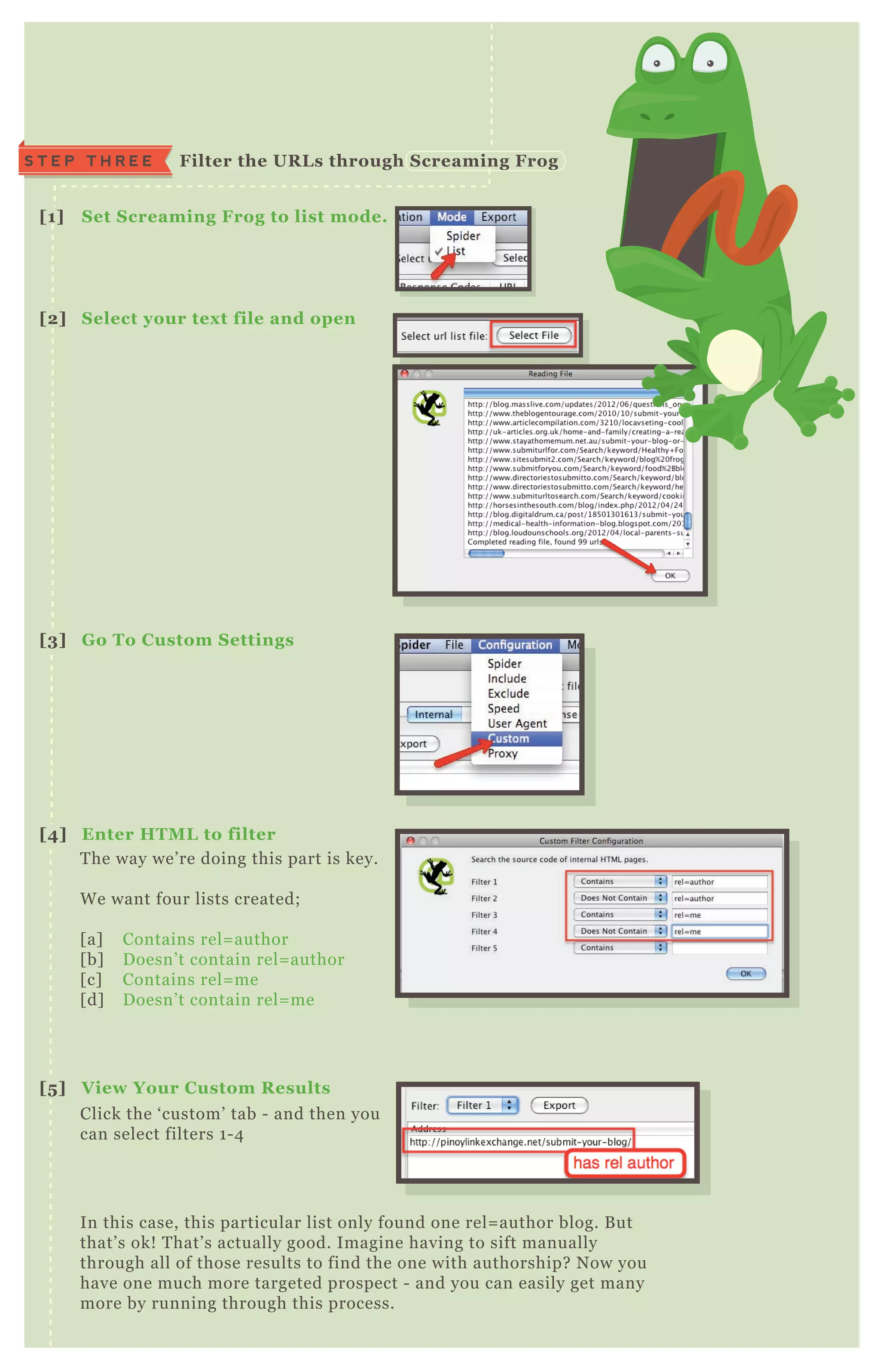 T he way we’ re doing this part is key.
W e want four lists created;
[ a] Contains rel= author
[ b] D oesn’ t contain rel= author
[ c] Contains rel= me
[ d] D oesn’ t contain rel= me
Click the ‘ custom’ tab - and then you
can select filters 1 - 4
In this case, this particular list only found one rel= author blog. B ut
that’ s ok! T hat’ s actually good. Imagine having to sift manually
through all of those results to find the one with authorship? N ow you
have one much more targeted prospect - and you can easily get many
more by running through this process.
[1] S et S creaming Frog to list mode.
[2] S elect your tex t file and open
[3] G o To C ustom S ettings
[4] Enter HTM L to filter
[5 ] V iew Your C ustom R esults
S T E P T H R E E Filter the UR L s through S creaming Frog
 
