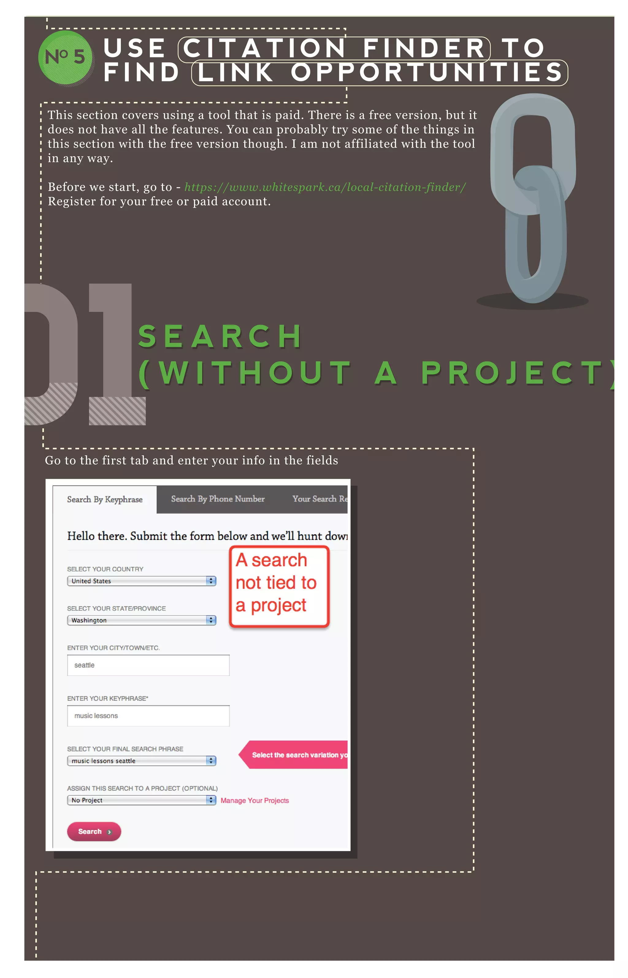 U S E C I T A T I O N F I N D E R T O
F I N D L I N K O P P O R T U N I T I E S
NO 5
T his section covers using a tool that is paid. T here is a free version, but it
does not have all the features. You can probably try some of the things in
this section with the free version though. I am not affiliated with the tool
in any way.
B efore we start, go to - https://www.white spark.ca/l ocal - citation - fin de r/
R egister for your free or paid account.
G o to the first tab and enter your info in the fields
You have to wait a few minutes:
010101010101010101S E A R C H
( W I T H O U T A P R O J E C T )
S E A R C H
( W I T H O U T A P R O J E C T )
 