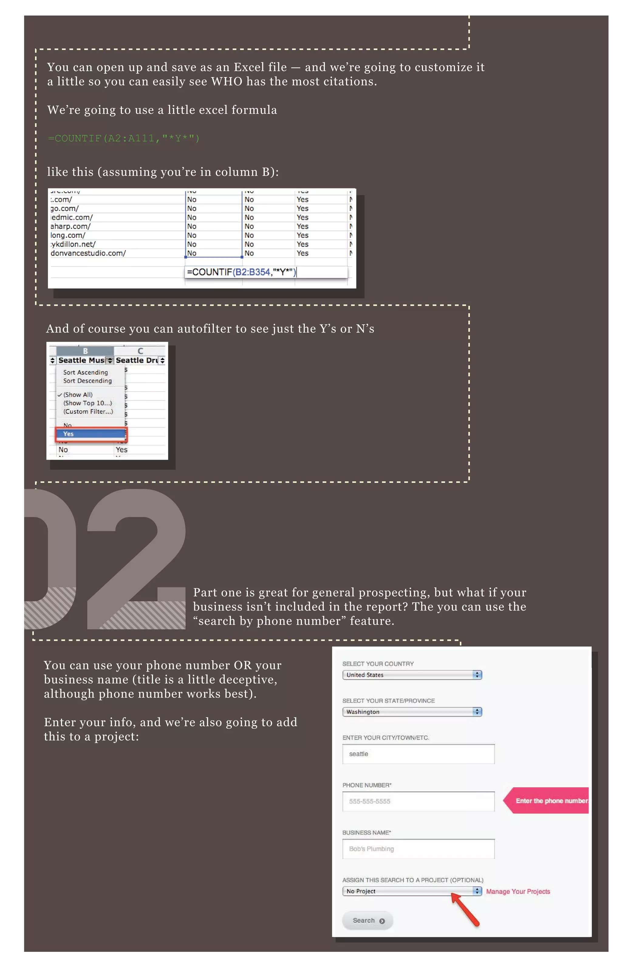 You can open up and save as an E x cel file — and we’ re going to customize it
a little so you can easily see W H O has the most citations.
W e’ re going to use a little ex cel formula
=C O UN T I F ( A2:A111,"* Y * ")
like this ( assuming you’ re in column B ) :
You can use your phone number O R your
business name ( title is a little deceptive,
although phone number works best) .
E nter your info, and we’ re also going to add
this to a proj ect:
P art one is great for general prospecting, but what if your
business isn’ t included in the report? T he you can use the
“ search by phone number” feature.
A nd of course you can autofilter to see j ust the Y’ s or N ’ s
020202020202020202
 
