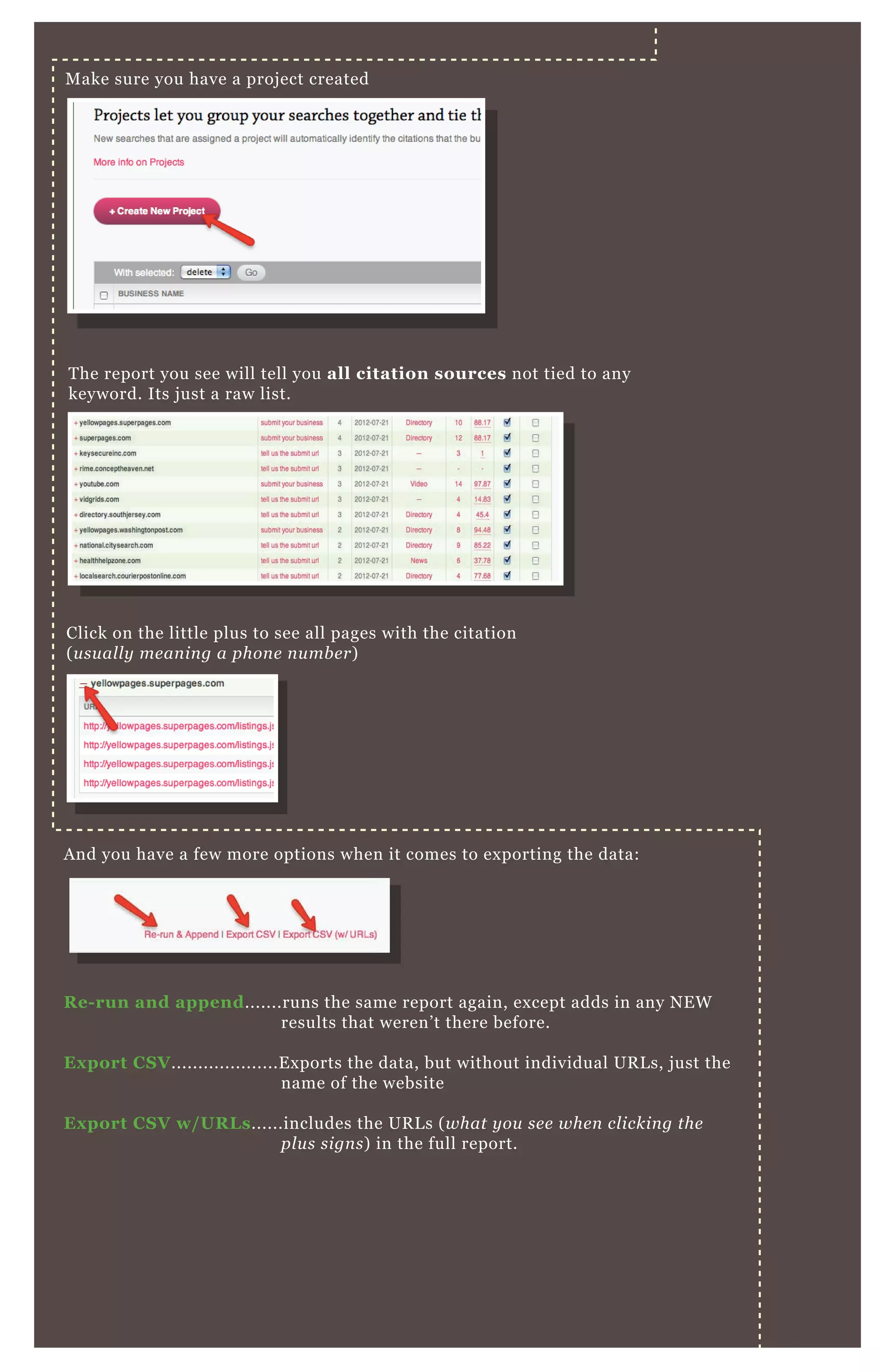 M ake sure you have a proj ect created
T he report you see will tell you all citation sources not tied to any
keyword. Its j ust a raw list.
Click on the little plus to see all pages with the citation
( u su al l y me an in g a phon e n u mb e r)
A nd you have a few more options when it comes to ex porting the data:
R e- run and append.......runs the same report again, ex cept adds in any N E W
results that weren’ t there before.
Ex port C S V ....................E x ports the data, but without individual UR L s, j ust the
name of the website
Ex port C S V w/ UR L s......includes the UR L s ( what y ou se e whe n cl ickin g the
pl u s sign s) in the full report.
 