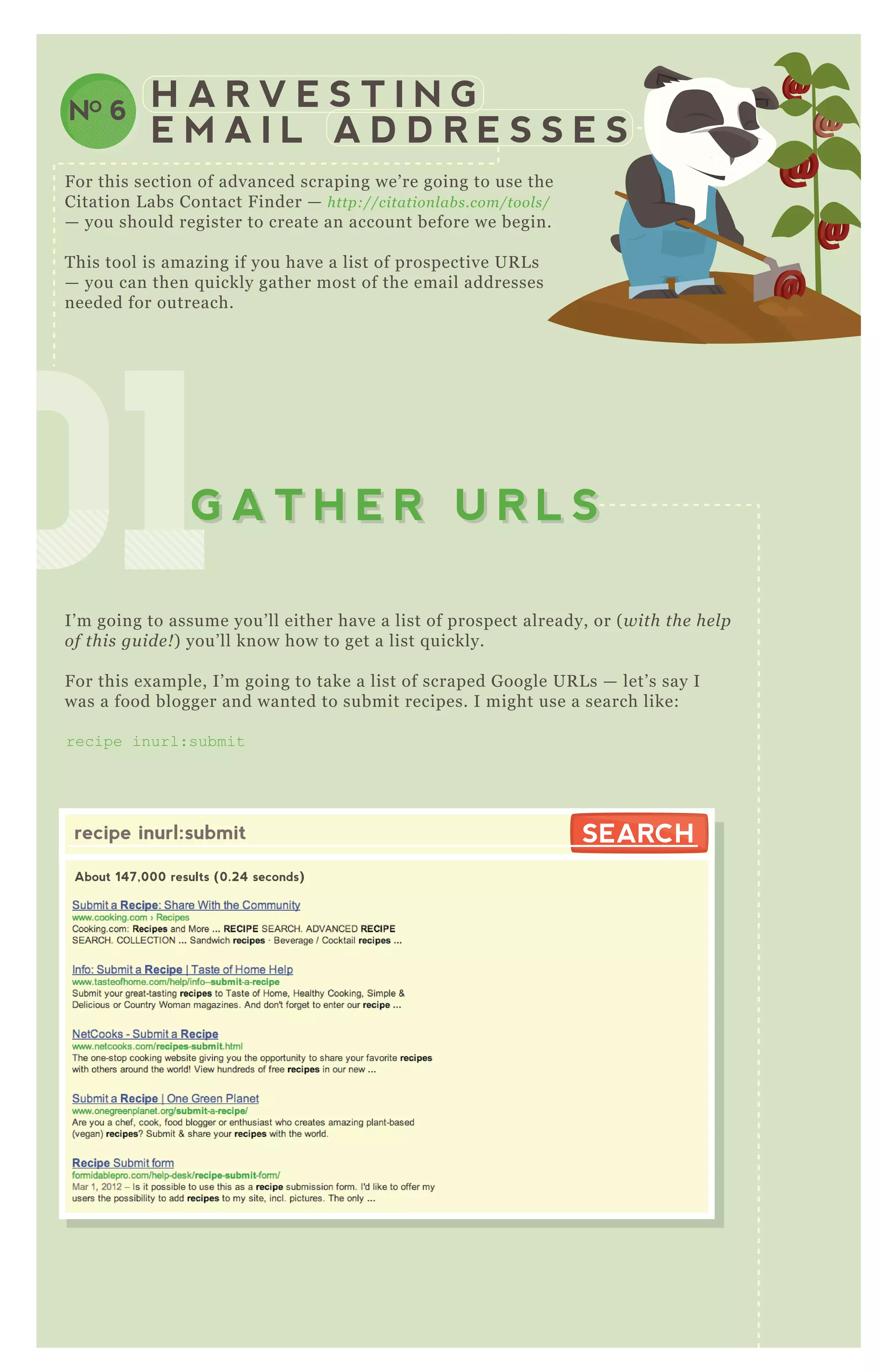 010101010101010101G A T H E R U R L SG A T H E R U R L S
H A R V E S T I N G
E M A I L A D D R E S S E S
NO 6
F or this section of advanced scraping we’ re going to use the
Citation L abs Contact F inder — http://citation l ab s.com/tool s/
— you should register to create an account before we begin.
T his tool is amazing if you have a list of prospective UR L s
— you can then q uickly gather most of the email addresses
needed for outreach.
I’ m going to assume you’ ll either have a list of prospect already, or ( with the he l p
of this gu ide ! ) you’ ll know how to get a list q uickly.
F or this ex ample, I’ m going to take a list of scraped G oogle UR L s — let’ s say I
was a food blogger and wanted to submit recipes. I might use a search like:
recipe inurl:submit
O nce you have your search, navigate to the contact finder
recipe inurl:submit
About 147,000 results (0.24 seconds)
SEARCHSEARCH
 