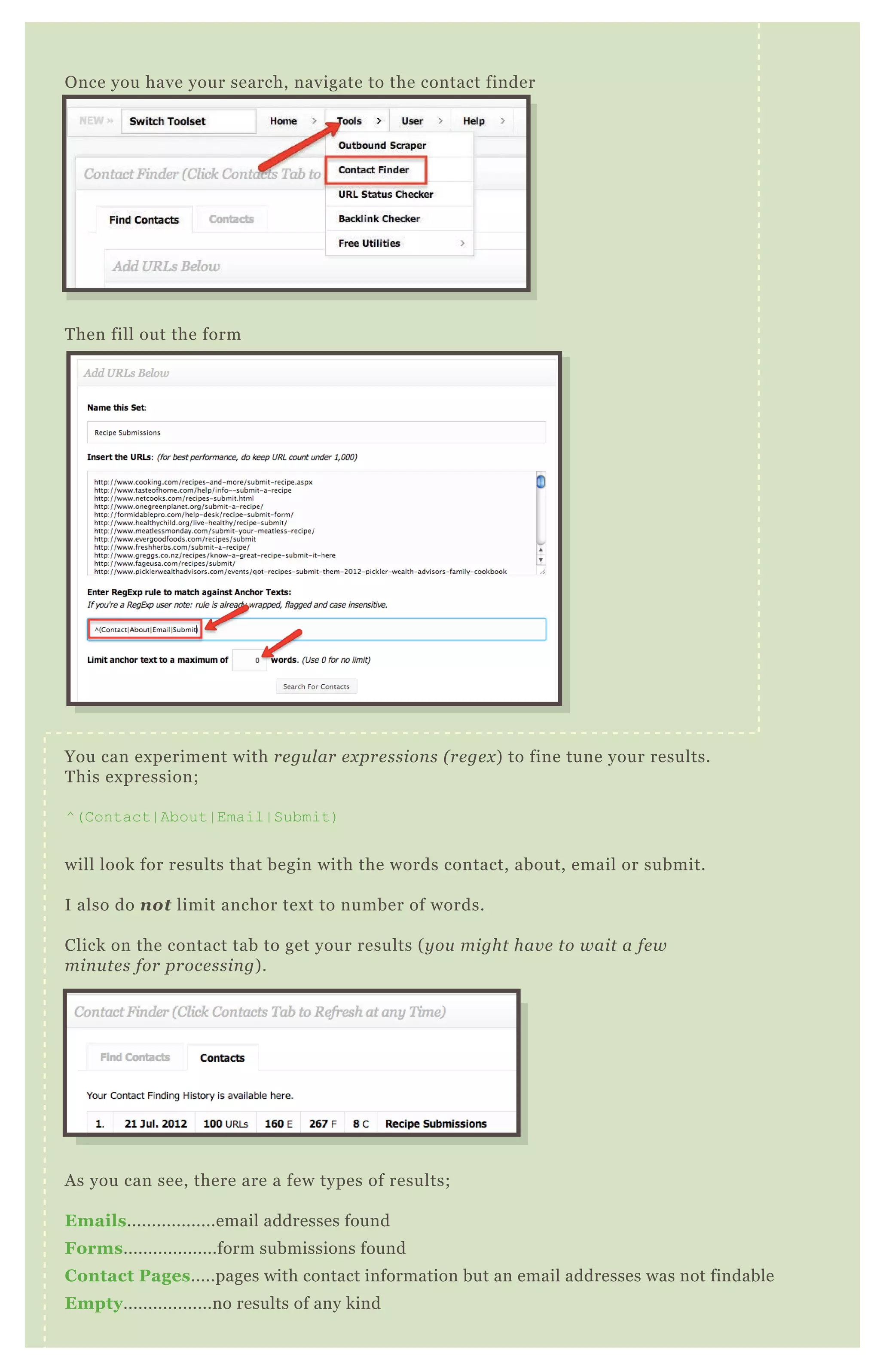 Then fill out the form
You can experiment with regular expressions (regex) to fine tune your results.
This expression;
^(Contact|About|Email|Submit)
will look for results that begin with the words contact, about, email or submit.
I also do not limit anchor text to number of words.
Click on the contact tab to get your results (you might have to wait a few
minutes for processing).
As you can see, there are a few types of results;
Emails..................email addresses found
Forms...................form submissions found
Contact Pages.....pages with contact information but an email addresses was not findable
Empty..................no results of any kind
You then have the option of downloading any report, or all, into a CSV
Once you have your search, navigate to the contact finder
 