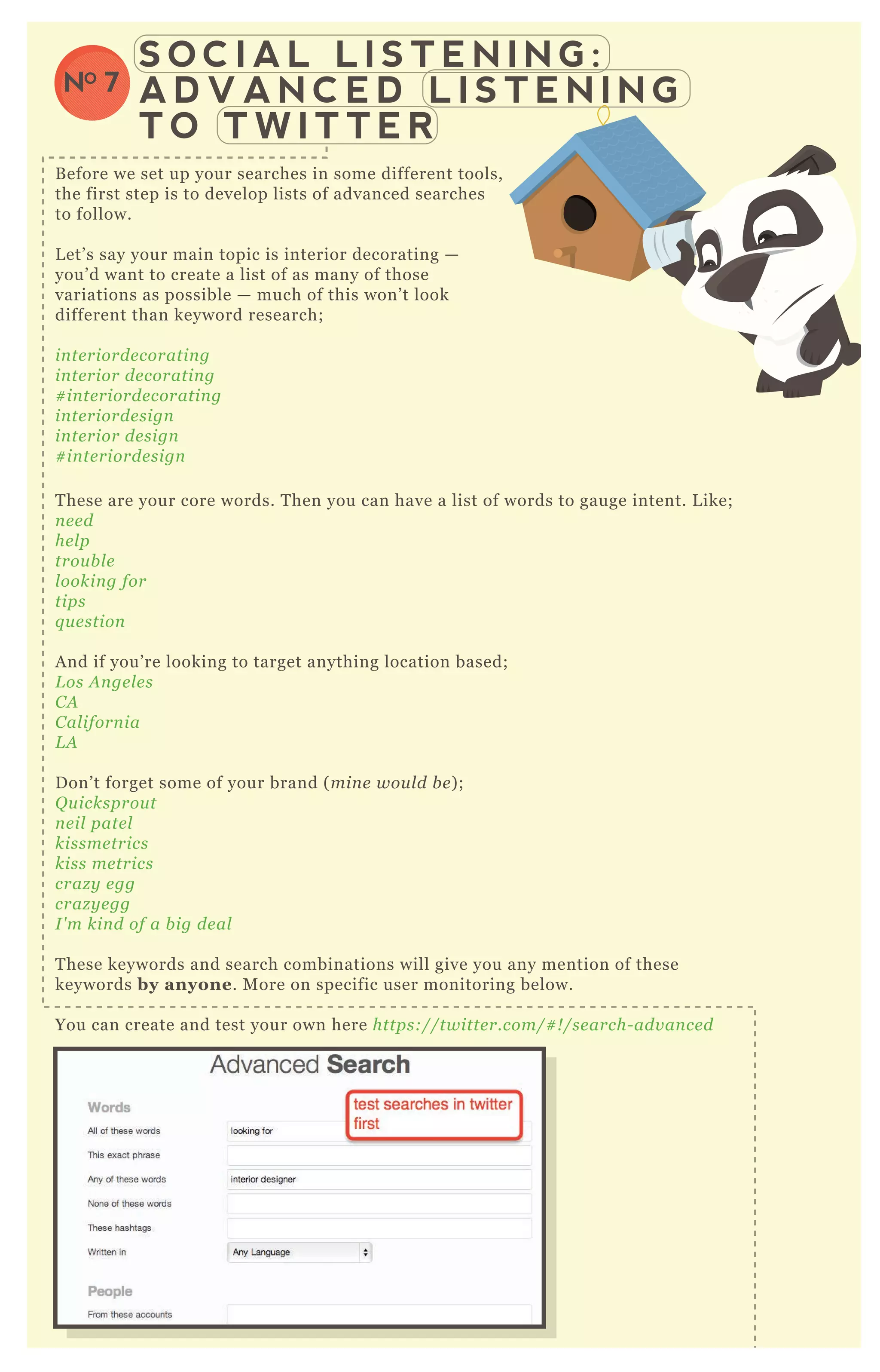 S O C I A L L I S T E N I N G :
A D V A N C E D L I S T E N I N G
T O T W I T T E R
NO 7
B efore we set up your searches in some different tools,
the first step is to develop lists of advanced searches
to follow.
L et’ s say your main topic is interior decorating —
you’ d want to create a list of as many of those
variations as possible — much of this won’ t look
different than keyword research;
in te riorde coratin g
in te rior de coratin g
# in te riorde coratin g
in te riorde sign
in te rior de sign
# in te riorde sign
T hese are your core words. T hen you can have a list of words to gauge intent. L ike;
n e e d
he l p
trou b l e
l ookin g for
tips
q u e stion
A nd if you’ re looking to target anything location based;
L os A n ge l e s
C A
C al iforn ia
L A
D on’ t forget some of your brand ( min e wou l d b e ) ;
Q u icksprou t
n e il pate l
kissme trics
kiss me trics
craz y e gg
craz y e gg
I ' m kin d of a b ig de al
T hese keywords and search combinations will give you any mention of these
keywords by anyone. M ore on specific user monitoring below.
You can create and test your own here https://twitte r.com/# ! /se arch- adv an ce d
 