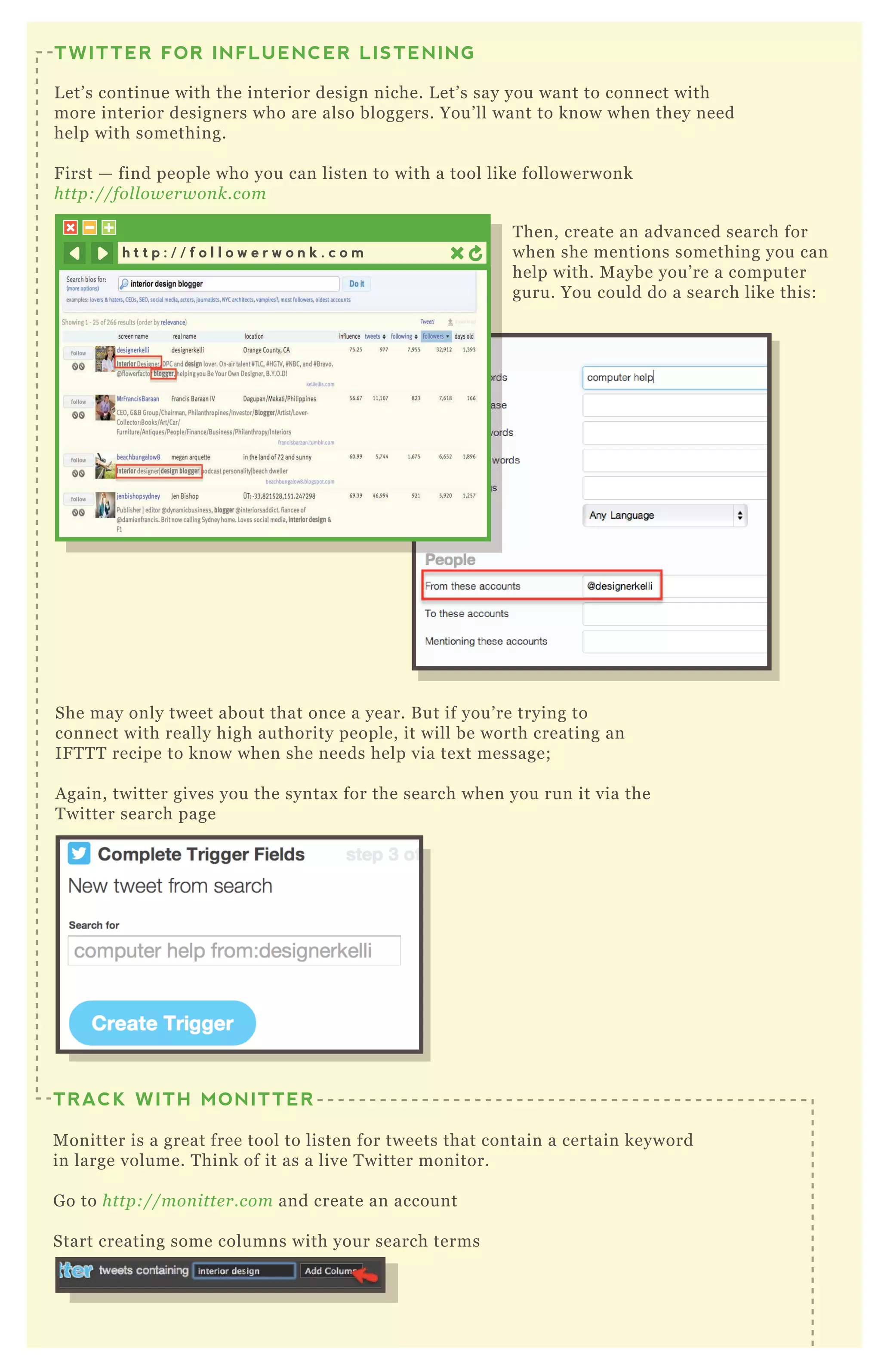 T hen, create an advanced search for
when she mentions something you can
help with. M aybe you’ re a computer
guru. You could do a search like this:
She may only tweet about that once a year. B ut if you’ re trying to
connect with really high authority people, it will be worth creating an
IF T T T recipe to know when she needs help via tex t message;
A gain, twitter gives you the syntax for the search when you run it via the
T witter search page
H ere we’ ve added four streams for four different interior design type searches:
TWITTER FOR INFLUENCER LISTENING
L et’ s continue with the interior design niche. L et’ s say you want to connect with
more interior designers who are also bloggers. You’ ll want to know when they need
help with something.
F irst — find people who you can listen to with a tool like followerwonk
http://fol l owe rwon k.com
TRACK WITH MONITTER
M onitter is a great free tool to listen for tweets that contain a certain keyword
in large volume. T hink of it as a live T witter monitor.
G o to http://mon itte r.com and create an account
Start creating some columns with your search terms
h t t p : / / f o l l o w e r w o n k . c o m
 