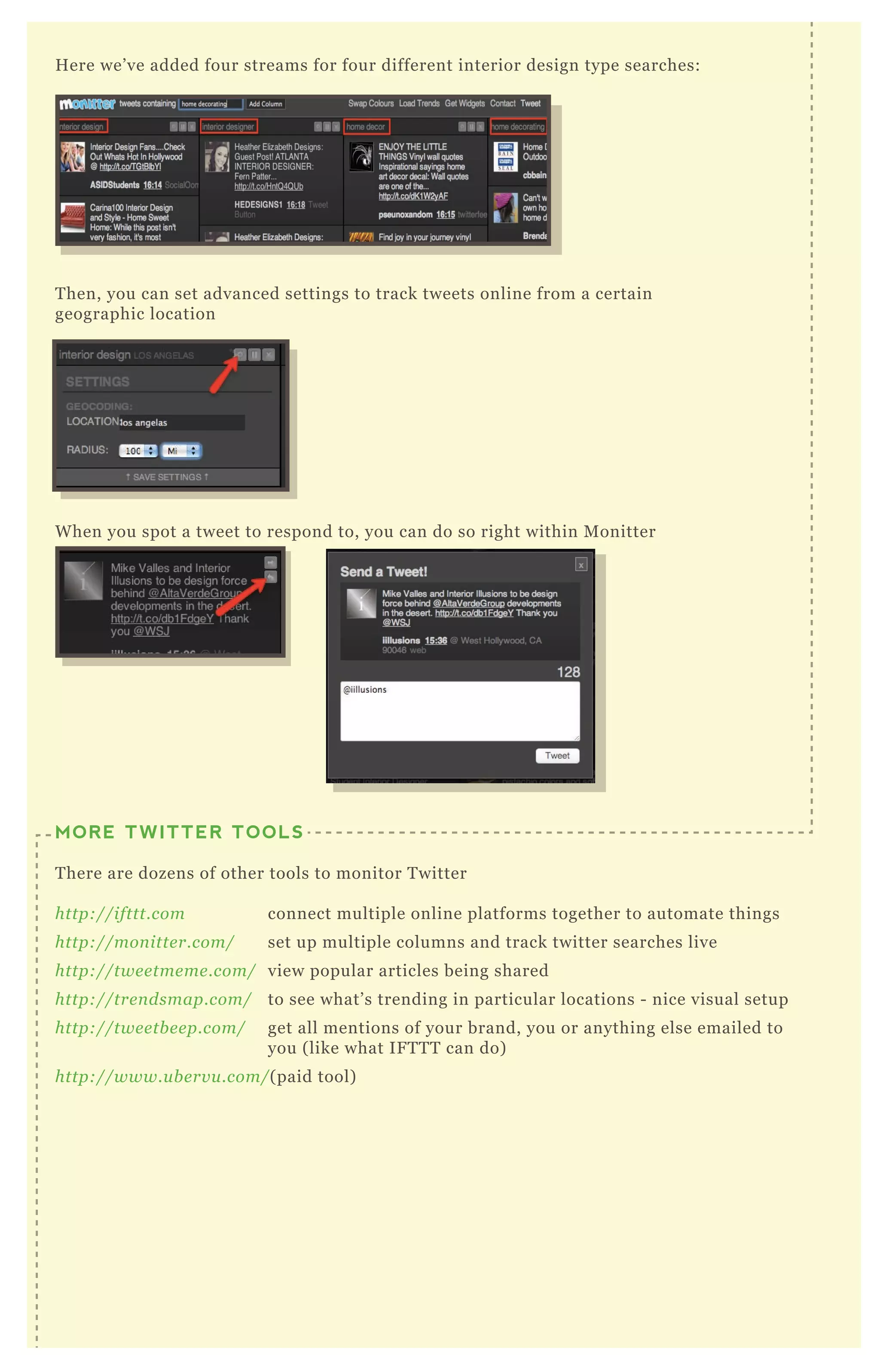 H ere we’ ve added four streams for four different interior design type searches:
T hen, you can set advanced settings to track tweets online from a certain
geographic location
MORE TWITTER TOOLS
T here are dozens of other tools to monitor T witter
http://ifttt.com connect multiple online platforms together to automate things
http://mon itte r.com/ set up multiple columns and track twitter searches live
http://twe e tme me .com/ view popular articles being shared
http://tre n dsmap.com/ to see what’ s trending in particular locations - nice visual setup
http://twe e tb e e p.com/ get all mentions of your brand, you or anything else emailed to
you ( like what IF T T T can do)
http://www.u b e rv u .com/( paid tool)
W hen you spot a tweet to respond to, you can do so right within M onitter
 