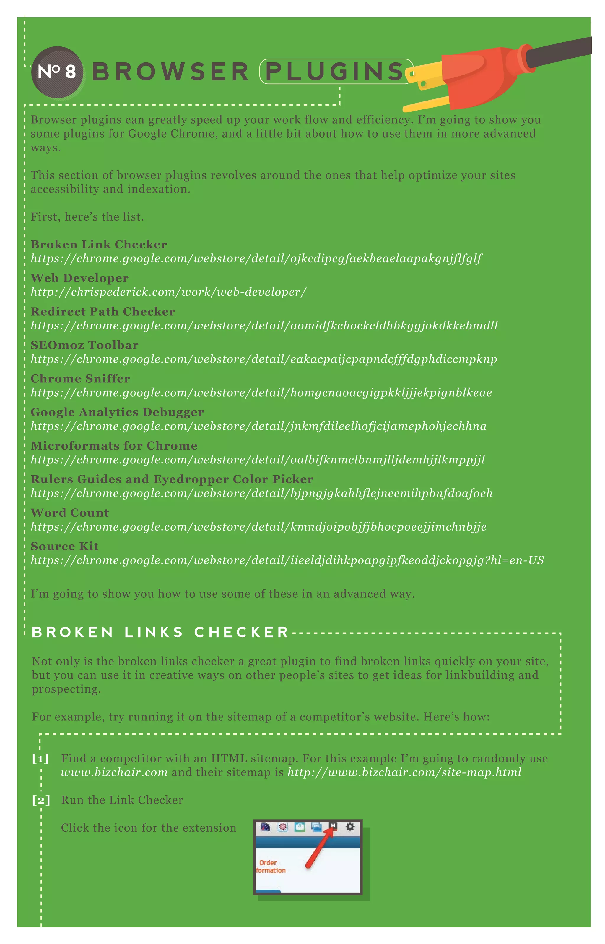 B R O W S E R P L U G I N SNO 8
B rowser plugins can greatly speed up your work flow and efficiency. I’ m going to show you
some plugins for G oogle Chrome, and a little bit about how to use them in more advanced
ways.
T his section of browser plugins revolves around the ones that help optimize your sites
accessibility and index ation.
F irst, here’ s the list.
B roken L ink C hecker
https://chrome .googl e .com/we b store /de tail /oj kcdipcgfae kb e ae l aapakgn j fl fgl f
W eb D eveloper
http://chrispe de rick.com/work/we b - de v e l ope r/
R edirect Path C hecker
https://chrome .googl e .com/we b store /de tail /aomidfkchockcl dhb kggj okdkke b mdl l
S EO moz Toolbar
https://chrome .googl e .com/we b store /de tail /e akacpaij cpapn dcfffdgphdiccmpkn p
C hrome S niffer
https://chrome .googl e .com/we b store /de tail /homgcn aoacgigpkkl j j j e kpign b l ke ae
G oogle A nalytics D ebugger
https://chrome .googl e .com/we b store /de tail /j n kmfdil e e l hofj cij ame phohj e chhn a
M icroformats for C hrome
https://chrome .googl e .com/we b store /de tail /oal b ifkn mcl b n mj l l j de mhj j l kmppj j l
R ulers G uides and Eyedropper C olor Picker
https://chrome .googl e .com/we b store /de tail /b j pn gj gkahhfl e j n e e mihpb n fdoafoe h
W ord C ount
https://chrome .googl e .com/we b store /de tail /kmn dj oipob j fj b hocpoe e j j imchn b j j e
S ource K it
https://chrome .googl e .com/we b store /de tail /iie e l dj dihkpoapgipfke oddj ckopgj g? hl = e n - U S
I’ m going to show you how to use some of these in an advanced way.
B R O K E N L I N K S C H E C K E R
N ot only is the broken links checker a great plugin to find broken links q uickly on your site,
but you can use it in creative ways on other people’ s sites to get ideas for linkbuilding and
prospecting.
F or ex ample, try running it on the sitemap of a competitor’ s website. H ere’ s how:
[1] F ind a competitor with an H T M L sitemap. F or this ex ample I’ m going to randomly use
www.b iz chair.com and their sitemap is http://www.b iz chair.com/site - map.html
[2] R un the L ink Checker
Click the icon for the ex tension
W ait for it to find the broken links — in this case there are q uite a few.
 