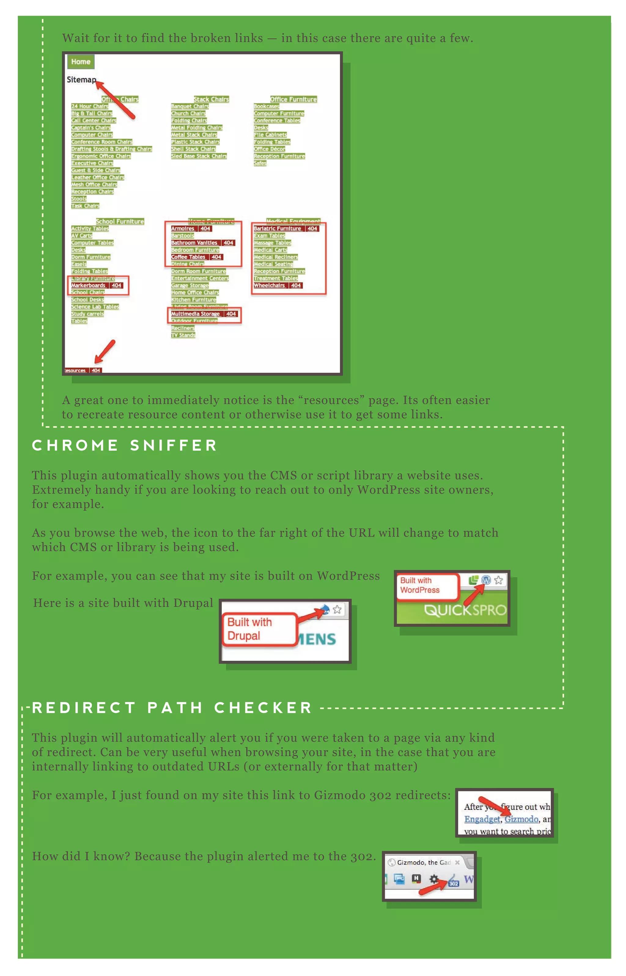 Wait for it to find the broken links — in this case there are quite a few.
A great one to immediately notice is the “resources” page. Its often easier
to recreate resource content or otherwise use it to get some links.
C H R O M E S N I F F E R
This plugin automatically shows you the CMS or script library a website uses.
Extremely handy if you are looking to reach out to only WordPress site owners,
for example.
As you browse the web, the icon to the far right of the URL will change to match
which CMS or library is being used.
For example, you can see that my site is built on WordPress
How did I know? Because the plugin alerted me to the 302.
And then you can click on the icon and it will show you the redirect (or series
of redirects) that the browser took to get to a page.
R E D I R E C T P A T H C H E C K E R
This plugin will automatically alert you if you were taken to a page via any kind
of redirect. Can be very useful when browsing your site, in the case that you are
internally linking to outdated URLs (or externally for that matter)
For example, I just found on my site this link to Gizmodo 302 redirects:
Here is a site built with Drupal
 