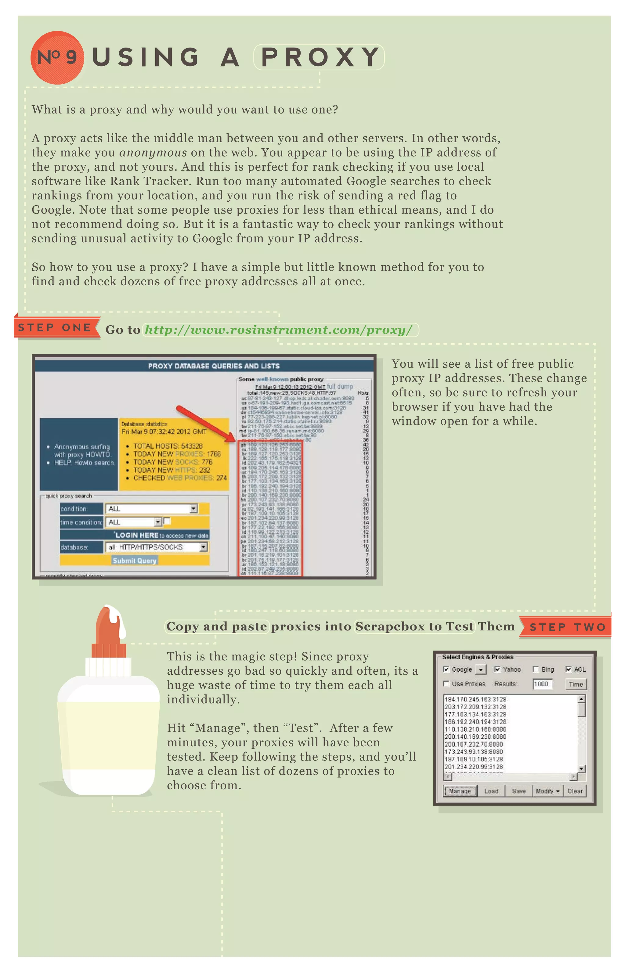 W hat is a prox y and why would you want to use one?
A prox y acts like the middle man between you and other servers. In other words,
they make you an on y mou s on the web. You appear to be using the IP address of
the prox y, and not yours. A nd this is perfect for rank checking if you use local
software like R ank T racker. R un too many automated G oogle searches to check
rankings from your location, and you run the risk of sending a red flag to
G oogle. N ote that some people use prox ies for less than ethical means, and I do
not recommend doing so. B ut it is a fantastic way to check your rankings without
sending unusual activity to G oogle from your IP address.
So how to you use a prox y? I have a simple but little known method for you to
find and check dozens of free prox y addresses all at once.
You will see a list of free public
prox y IP addresses. T hese change
often, so be sure to refresh your
browser if you have had the
window open for a while.
T his is the magic step! Since prox y
addresses go bad so q uickly and often, its a
huge waste of time to try them each all
individually.
H it “ M anage” , then “ T est” . A fter a few
minutes, your prox ies will have been
tested. K eep following the steps, and you’ ll
have a clean list of dozens of prox ies to
choose from.
Select “ T ransfer G ood P rox ies to
M ain L ist” under “ E x port” . You
will then be left with a clean list
of working prox ies.
U S I N G A P R O X YNO 9
S T E P O N E G o to http : //www. rosinstrum ent. com /p rox y/
S T E P T W OC opy and paste prox ies into S crapebox to Test Them
R eturn G ood Prox ies B ack To M ain L ist
 