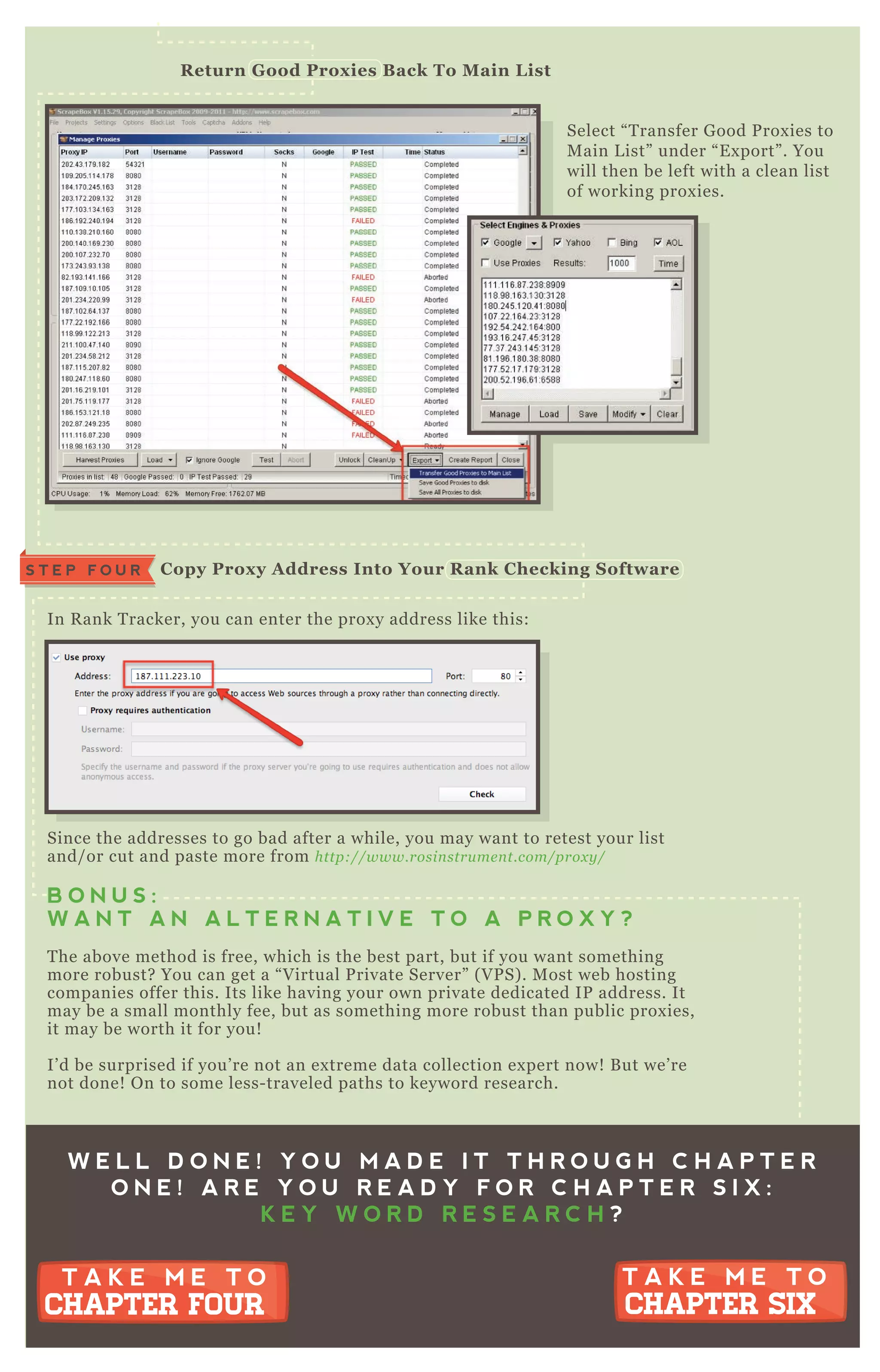 Select “ T ransfer G ood P rox ies to
M ain L ist” under “ E x port” . You
will then be left with a clean list
of working prox ies.
In R ank T racker, you can enter the prox y address like this:
Since the addresses to go bad after a while, you may want to retest your list
and/ or cut and paste more from http://www.rosin stru me n t.com/prox y /
B O N U S :
W A N T A N A L T E R N A T I V E T O A P R O X Y ?
T he above method is free, which is the best part, but if you want something
more robust? You can get a “ V irtual P rivate Server” ( V P S) . M ost web hosting
companies offer this. Its like having your own private dedicated IP address. It
may be a small monthly fee, but as something more robust than public prox ies,
it may be worth it for you!
I’ d be surprised if you’ re not an ex treme data collection ex pert now! B ut we’ re
not done! O n to some less- traveled paths to keyword research.
R eturn G ood Prox ies B ack To M ain L ist
C opy Prox y A ddress I nto Your R ank C hecking S oftwareS T E P F O U R
W E L L D O N E ! Y O U M A D E I T T H R O U G H C H A P T E R
O N E ! A R E Y O U R E A D Y F O R C H A P T E R S I X :
K E Y W O R D R E S E A R C H ?
T A K E M E T O
CHAPTER SIX
T A K E M E T O
CHAPTER SIX
T A K E M E T O
CHAPTER FOUR
T A K E M E T O
CHAPTER FOUR
 