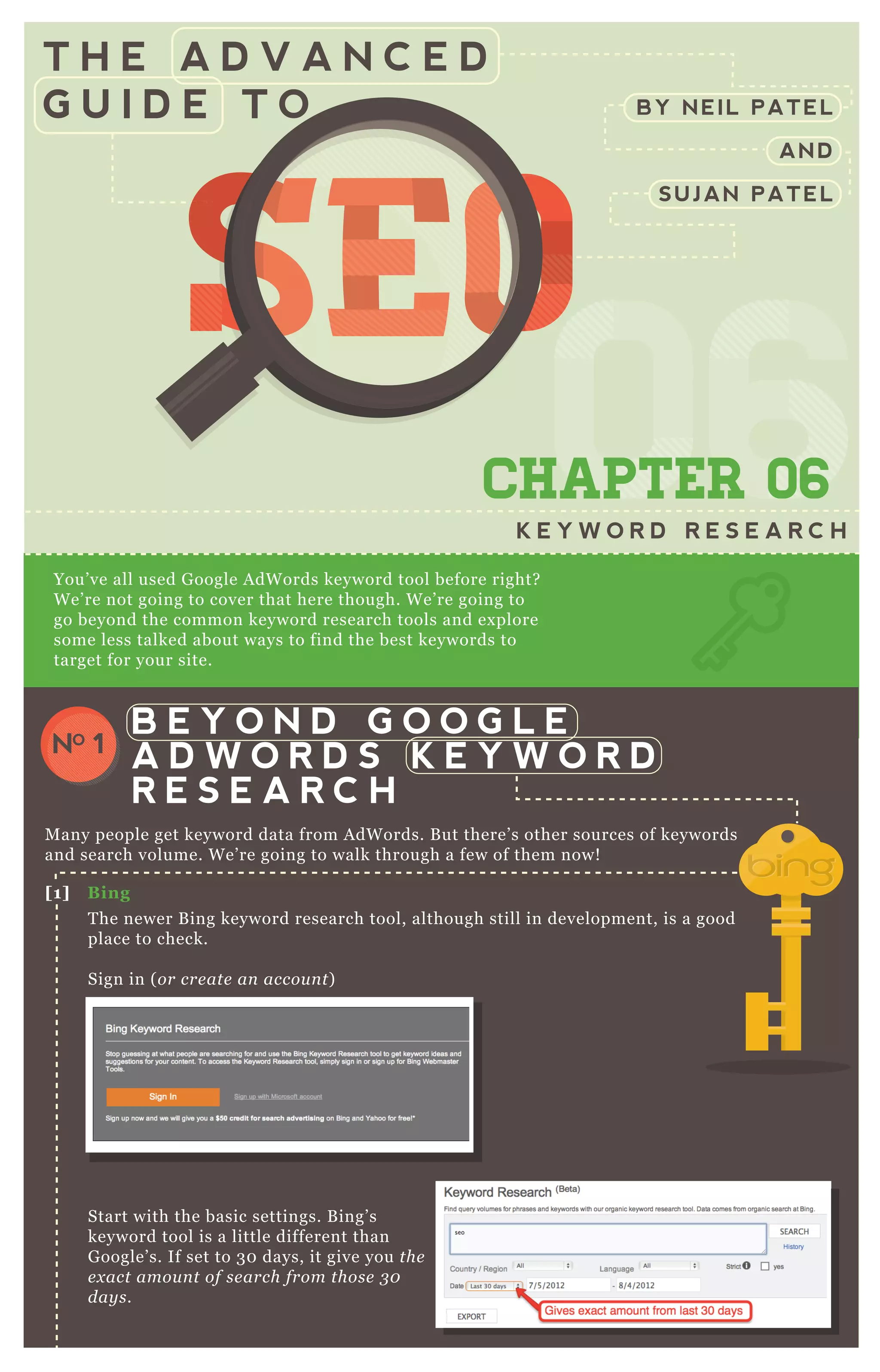 T H E A D V A N C E D
G U I D E T O
0606060606CHAPTER 06
K E Y W O R D R E S E A R C H
You’ ve all used G oogle A dW ords keyword tool before right?
W e’ re not going to cover that here though. W e’ re going to
go beyond the common keyword research tools and ex plore
some less talked about ways to find the best keywords to
target for your site.
M any people get keyword data from A dW ords. B ut there’ s other sources of keywords
and search volume. W e’ re going to walk through a few of them now!
T he newer B ing keyword research tool, although still in development, is a good
place to check.
Sign in ( or cre ate an accou n t)
Start with the basic settings. B ing’ s
keyword tool is a little different than
G oogle’ s. If set to 3 0 days, it give you the
e x act amou n t of se arch from those 3 0
day s.
[1] B ing
B E Y O N D G O O G L E
A D W O R D S K E Y W O R D
R E S E A R C H
NO 1
BY NEIL PATEL
AND
SUJAN PATEL
SEOSEOSEO
060606
SEO
060606
SEOSEOSEOSEO
060606
SEO
060606
SEO
060606
SEO
060606
SEOSEOSEOSEOSEOSEOSEOSEOSEOSEO
06
SEO
06
SEO
06
SEO
06
SEO
06
SEO
06
SEO
06
SEO
06060606
SEO
060606
SEO
060606
SEO
060606
SEO
060606
SEO
060606
SEO
060606
SEO
060606
SEOSEOSEOSEOSEOSEOSEOSEOSEOSEOSEOSEOSEOSEOSEOSEOSEOSEOSEOSEOSEOSEOSEOSEOSEOSEOSEOSEOSEOSEOSEOSEOSEOSEOSEOSEOSEOSEOSEOSEOSEOSEOSEOSEOSEOSEOSEOSEOSEOSEOSEOSEOSEOSEOSEOSEOSEOSEOSEOSEOSEOSEOSEOSEOSEOSEOSEOSEO
 