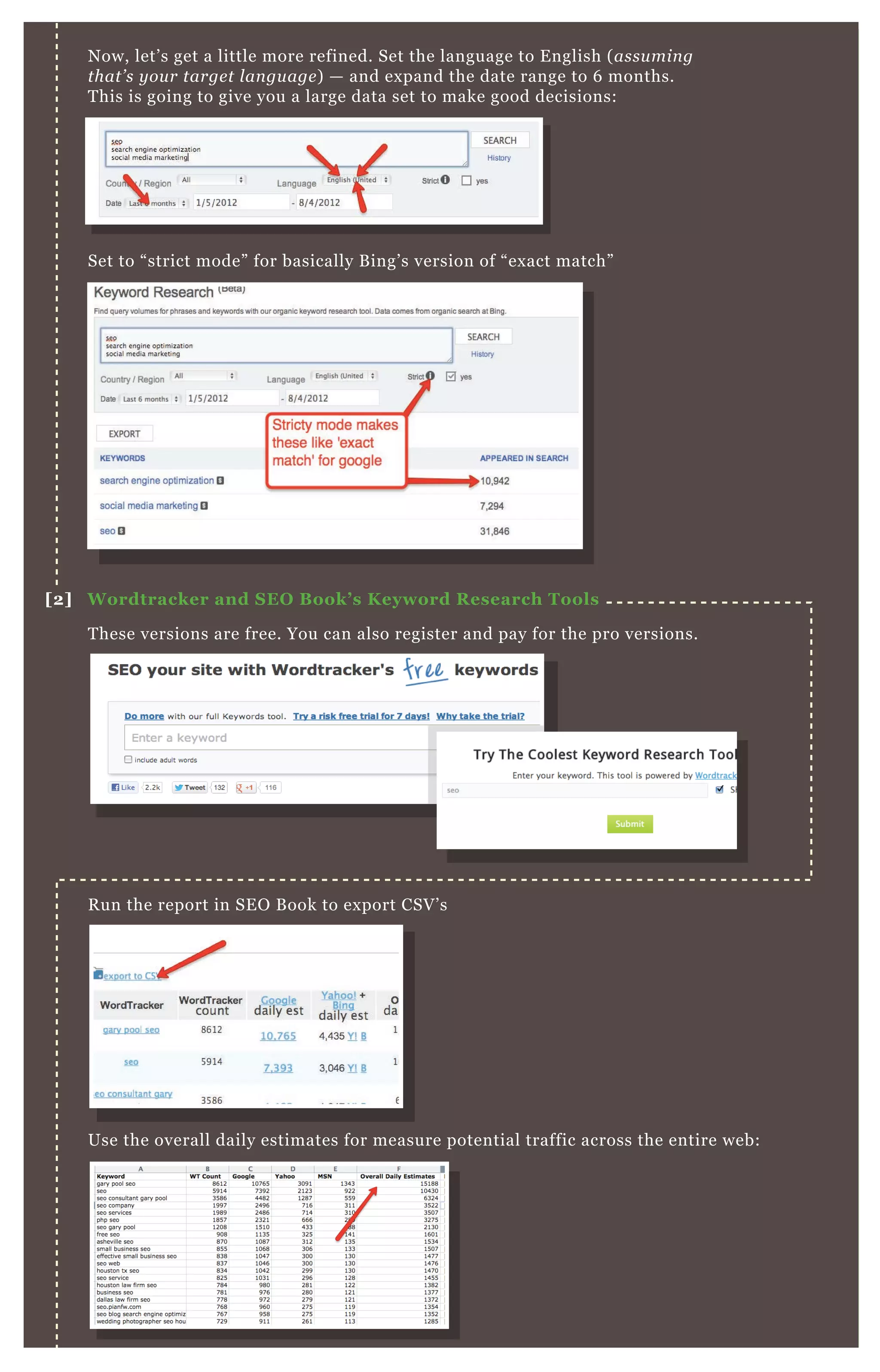 N ow, let’ s get a little more refined. Set the language to E nglish ( assu min g
that’ s y ou r targe t l an gu age ) — and ex pand the date range to 6 months.
T his is going to give you a large data set to make good decisions:
Set to “ strict mode” for basically B ing’ s version of “ ex act match”
T hese versions are free. You can also register and pay for the pro versions.
R un the report in SE O B ook to ex port CSV ’ s
Use the overall daily estimates for measure potential traffic across the entire web:
[2] W ordtracker and S EO B ook’ s K eyword R esearch Tools
 