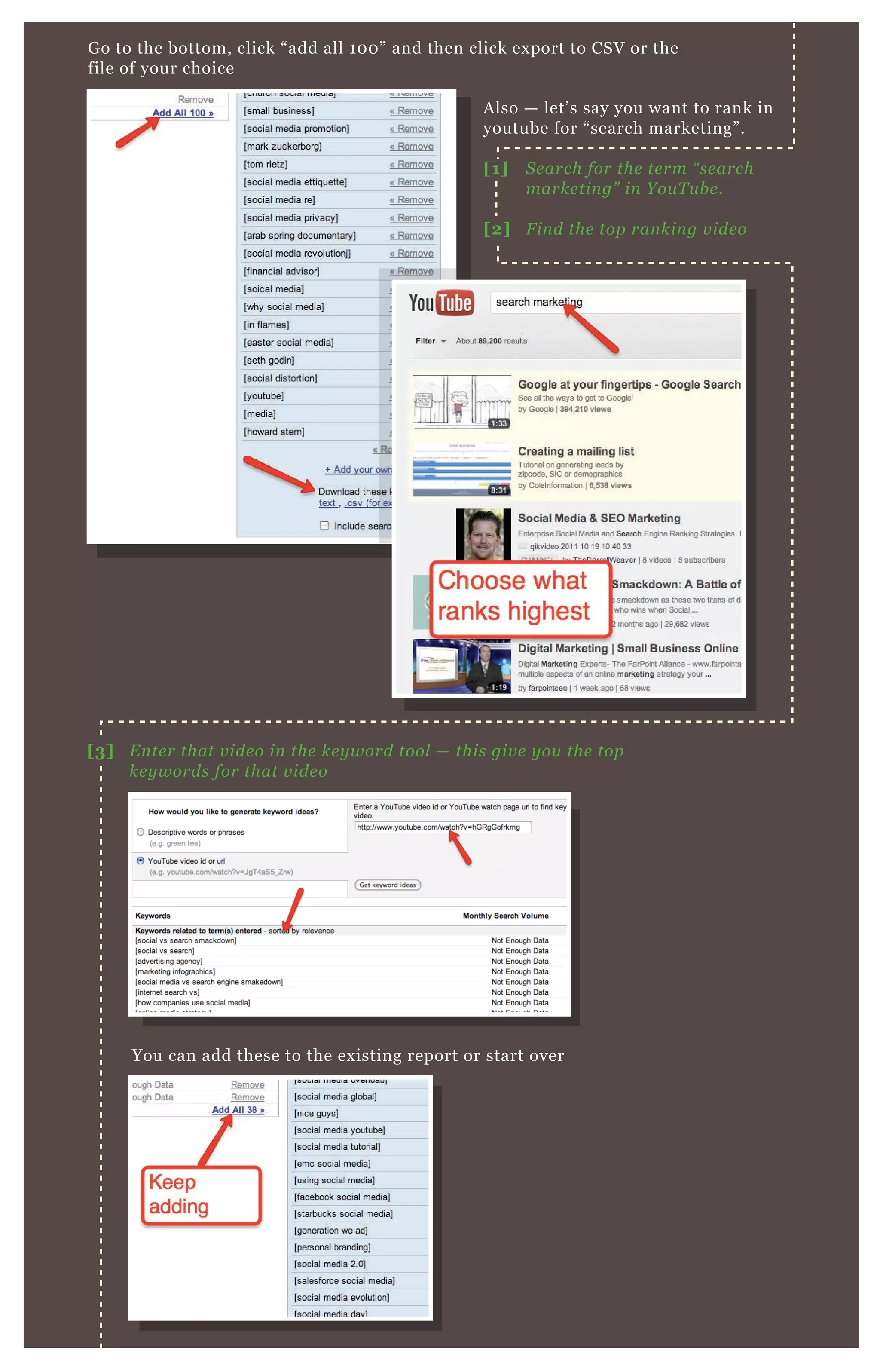 G o to the bottom, click “ add all 1 0 0 ” and then click ex port to CSV or the
file of your choice
You can add these to the ex isting report or start over
A lso — let’ s say you want to rank in
youtube for “ search marketing” .
[1] S e arch for the te rm “ se arch
marke tin g” in Y ou T u b e .
[2] F in d the top ran kin g v ide o
[3] E n te r that v ide o in the ke y word tool — this giv e y ou the top
ke y words for that v ide o
 