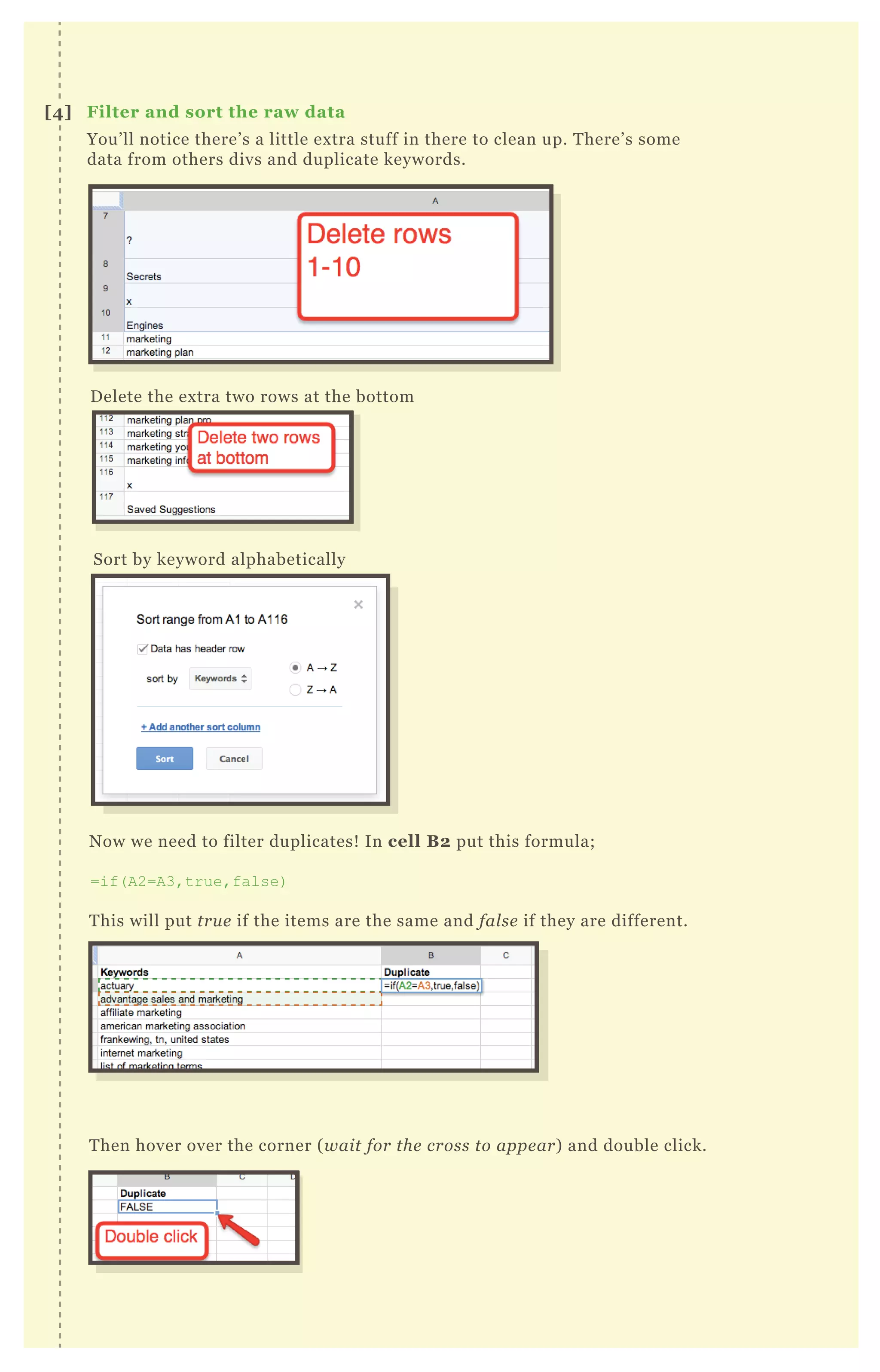 You’ll notice there’s a little extra stuff in there to clean up. There’s some
data from others divs and duplicate keywords.
Delete the extra two rows at the bottom
Sort by keyword alphabetically
Now we need to filter duplicates! In cell B2 put this formula;
=if(A2=A3,true,false)
This will put true if the items are the same and false if they are different.
Then hover over the corner (wait for the cross to appear) and double click.
[4] Filter and sort the raw data
 