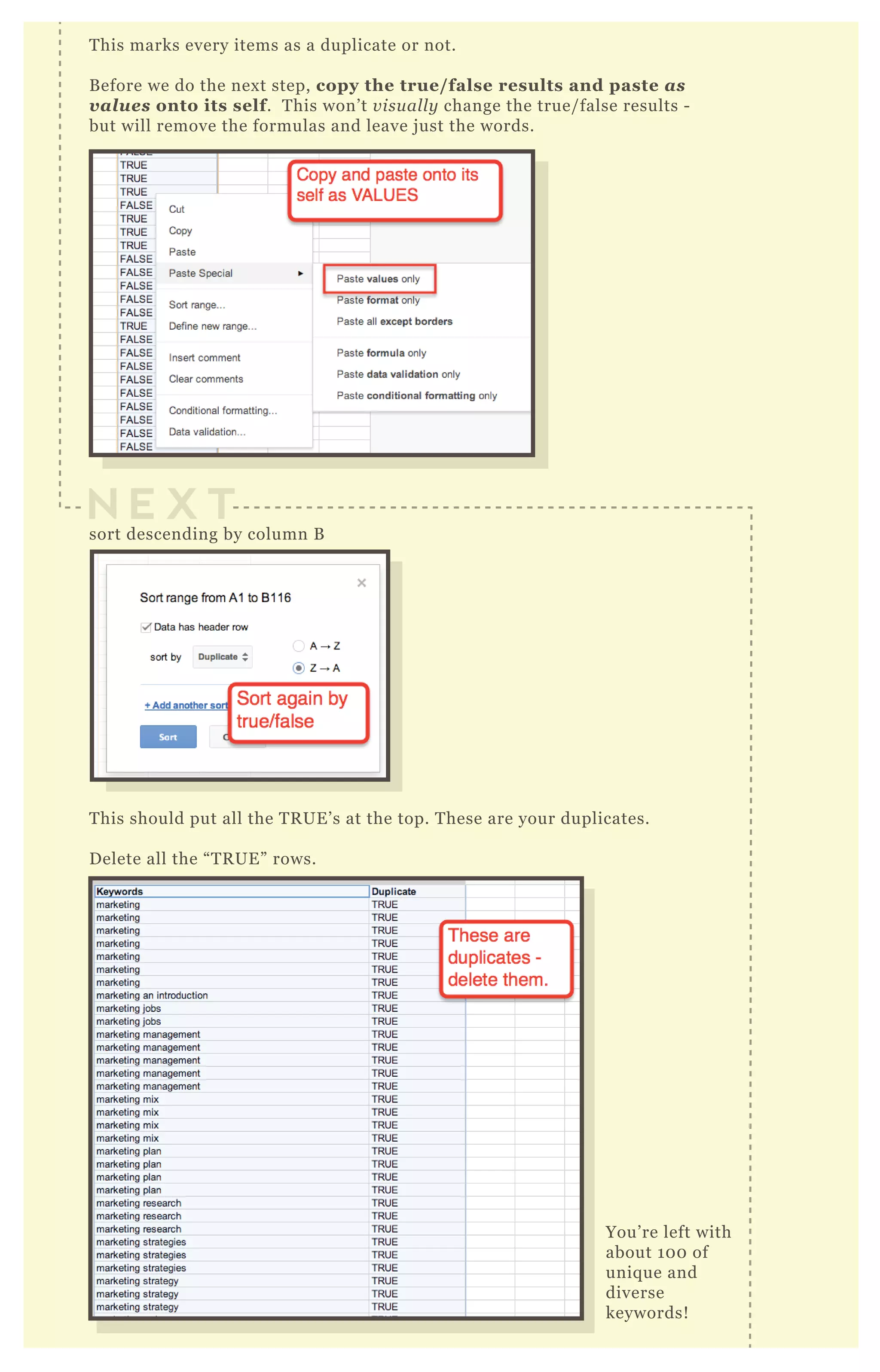 This marks every items as a duplicate or not.
Before we do the next step, copy the true/false results and paste as
values onto its self. This won’t visually change the true/false results -
but will remove the formulas and leave just the words.
sort descending by column B
This should put all the TRUE’s at the top. These are your duplicates.
Delete all the “TRUE” rows.
You’re left with
about 100 of
unique and
diverse
keywords!
N E X T
 