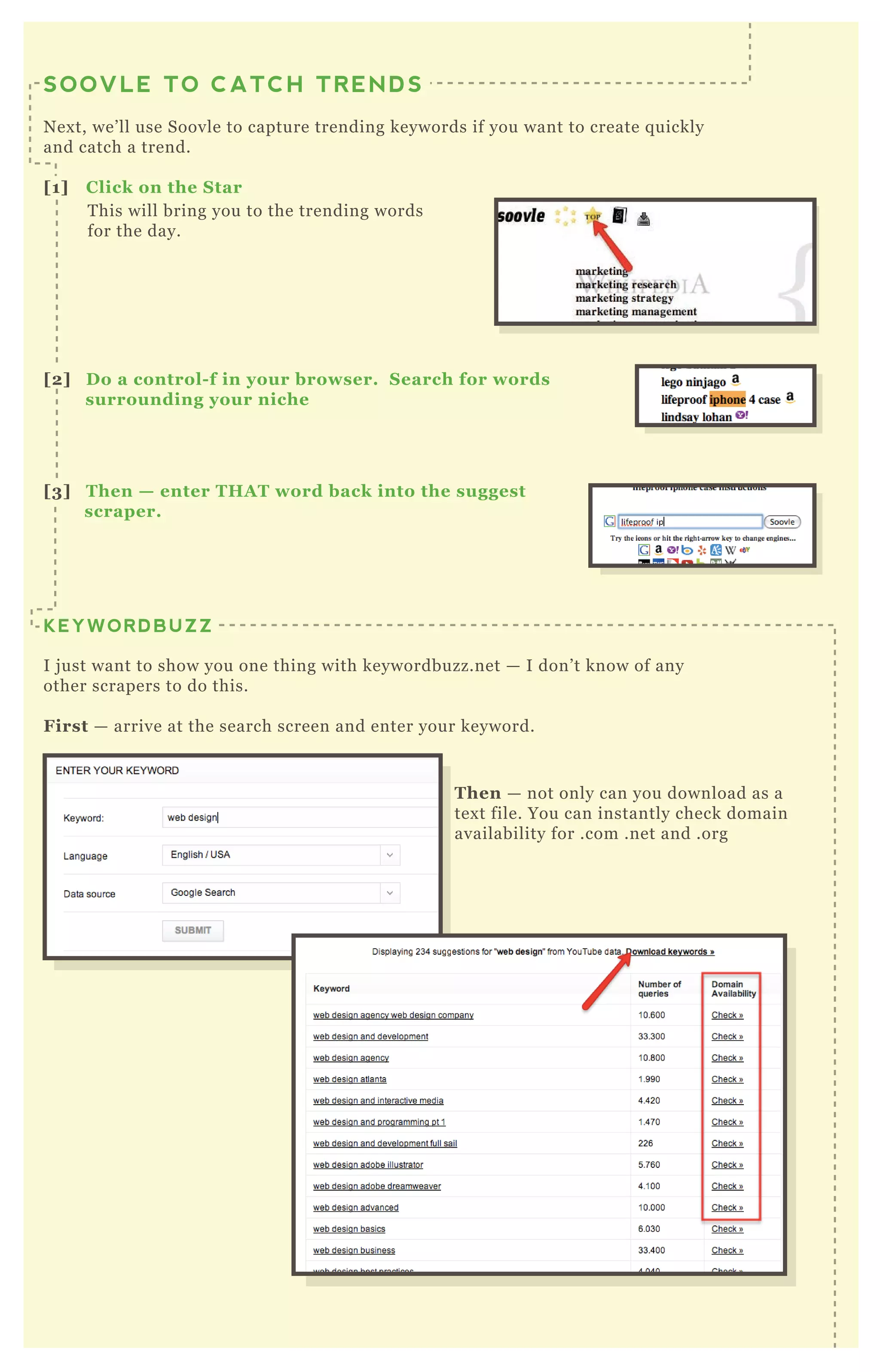 Then — not only can you download as a
tex t file. You can instantly check domain
availability for .com .net and .org
T his will bring you to the trending words
for the day.
SOOVLE TO CATCH TRENDS
N ex t, we’ ll use Soovle to capture trending keywords if you want to create q uickly
and catch a trend.
[1] C lick on the S tar
KEYWORDBUZZ
I j ust want to show you one thing with keywordbuzz.net — I don’ t know of any
other scrapers to do this.
First — arrive at the search screen and enter your keyword.
[2] D o a control- f in your browser. S earch for words
surrounding your niche
[3] Then — enter THA T word back into the suggest
scraper.
 