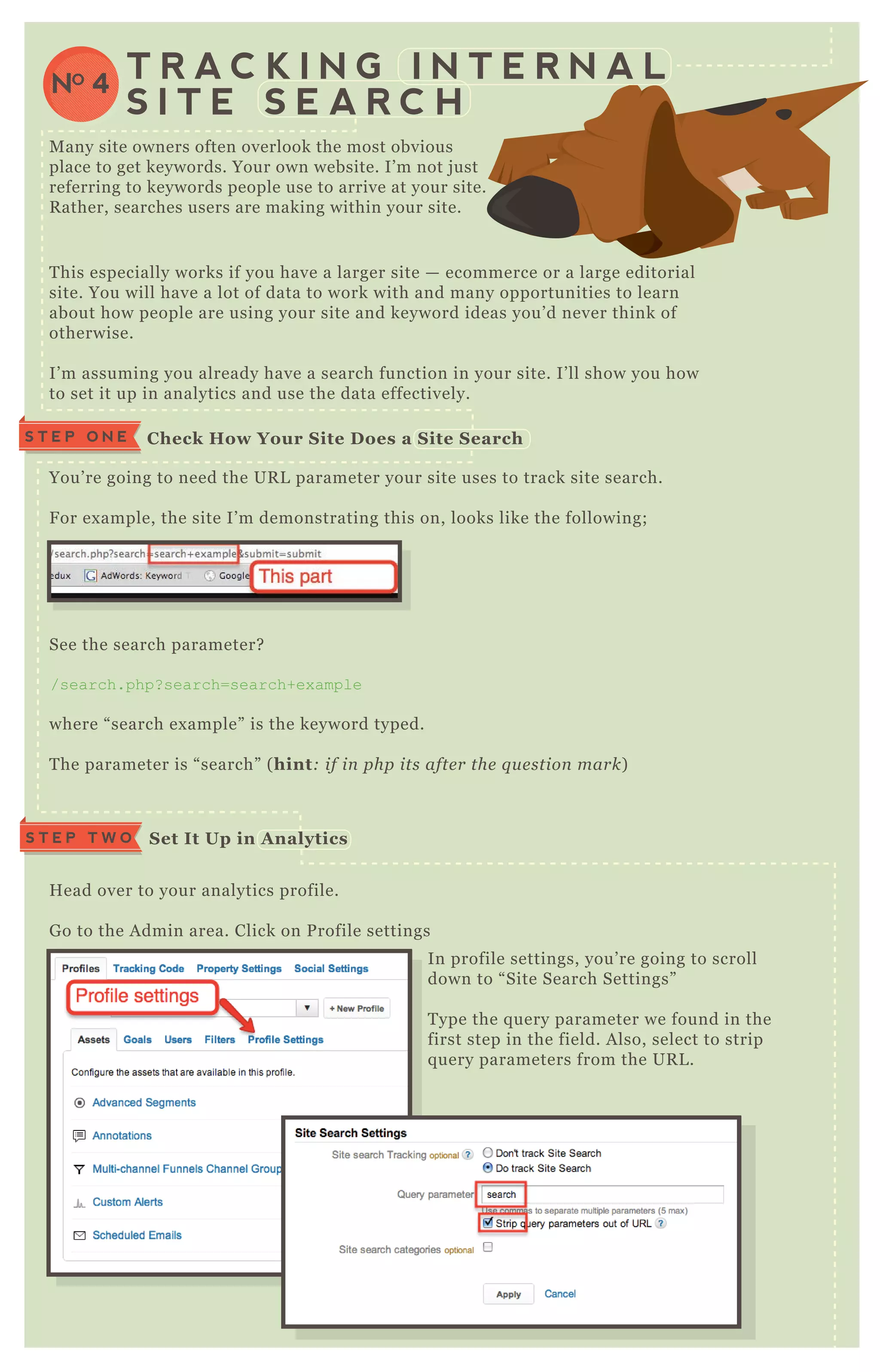 S T E P O N E C heck How Your S ite D oes a S ite S earch
T his especially works if you have a larger site — ecommerce or a large editorial
site. You will have a lot of data to work with and many opportunities to learn
about how people are using your site and keyword ideas you’ d never think of
otherwise.
I’ m assuming you already have a search function in your site. I’ ll show you how
to set it up in analytics and use the data effectively.
M any site owners often overlook the most obvious
place to get keywords. Your own website. I’ m not j ust
referring to keywords people use to arrive at your site.
R ather, searches users are making within your site.
You’ re going to need the UR L parameter your site uses to track site search.
F or ex ample, the site I’ m demonstrating this on, looks like the following;
See the search parameter?
/search.php? search=search+ex ample
where “ search ex ample” is the keyword typed.
T he parameter is “ search” ( hint: if in php its afte r the q u e stion mark)
H ead over to your analytics profile.
G o to the A dmin area. Click on P rofile settings
In profile settings, you’ re going to scroll
down to “ Site Search Settings”
T ype the q uery parameter we found in the
first step in the field. A lso, select to strip
q uery parameters from the UR L .
NO 4
T R A C K I N G I N T E R N A L
S I T E S E A R C H
S et I t Up in A nalyticsS T E P T W O
 