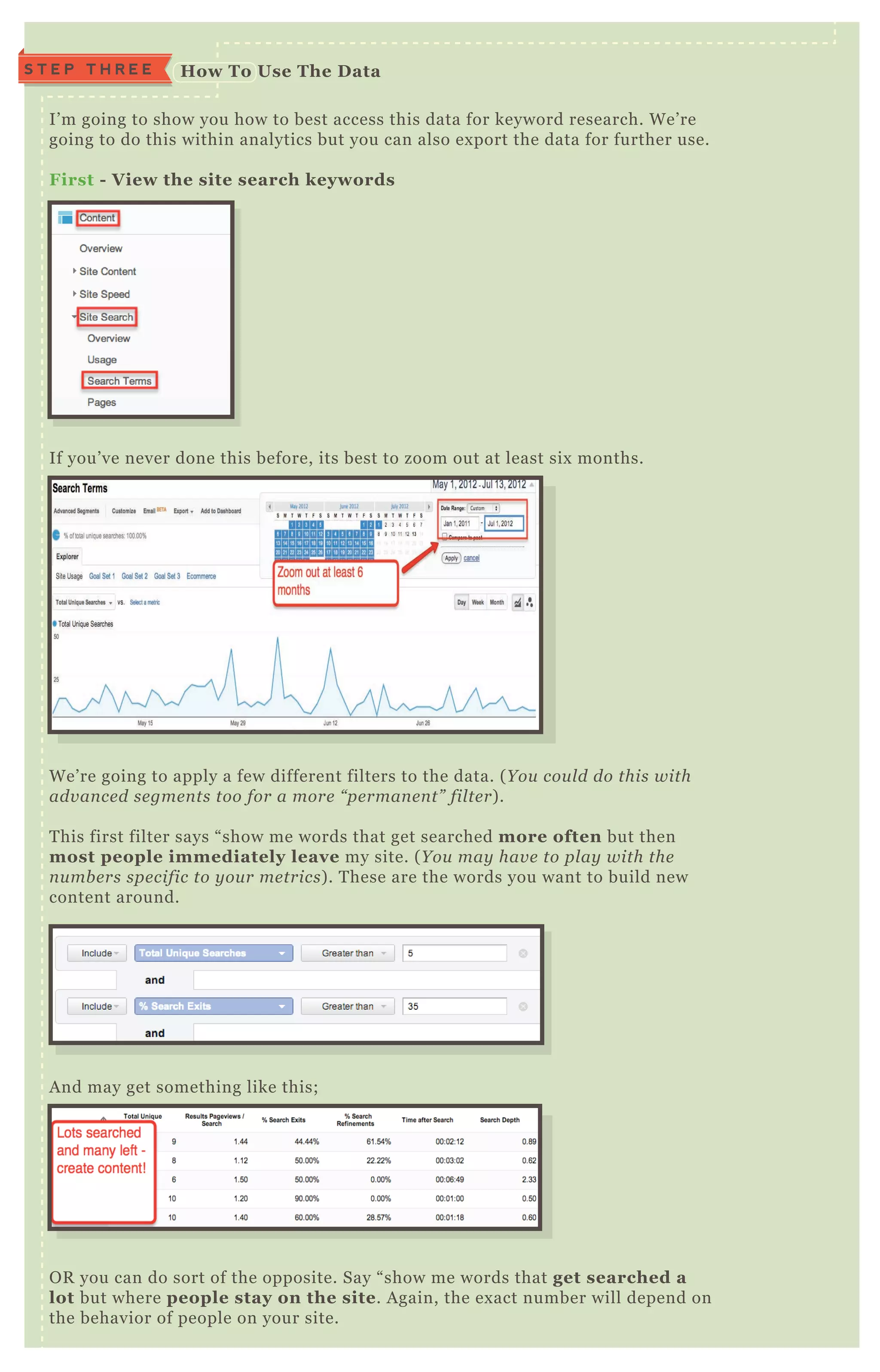 S T E P T H R E E How To Use The D ata
I’ m going to show you how to best access this data for keyword research. W e’ re
going to do this within analytics but you can also ex port the data for further use.
First - V iew the site search keywords
If you’ ve never done this before, its best to zoom out at least six months.
W e’ re going to apply a few different filters to the data. ( Y ou cou l d do this with
adv an ce d se gme n ts too for a more “ pe rman e n t” fil te r) .
T his first filter says “ show me words that get searched more often but then
most people immediately leave my site. ( Y ou may hav e to pl ay with the
n u mb e rs spe cific to y ou r me trics) . T hese are the words you want to build new
content around.
A nd may get something like this;
O R you can do sort of the opposite. Say “ show me words that get searched a
lot but where people stay on the site. A gain, the ex act number will depend on
the behavior of people on your site.
 