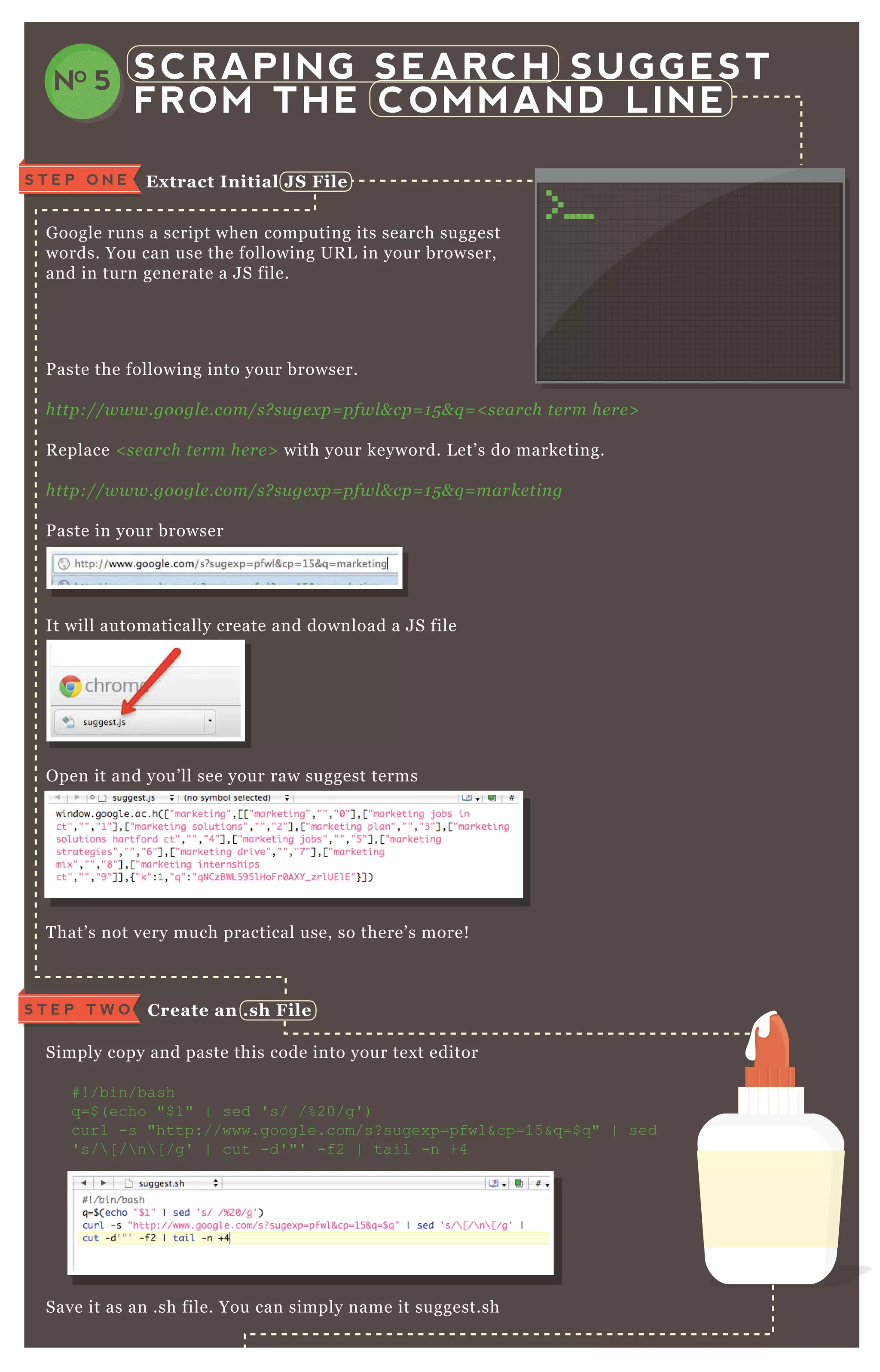 SCRAPING SEARCH SUGGEST
FROM THE COMMAND LINE
NO 5
G oogle runs a script when computing its search suggest
words. You can use the following UR L in your browser,
and in turn generate a J S file.
P aste the following into your browser.
http://www.googl e .com/s? su ge x p= pfwl & cp= 1 5 & q = < se arch te rm he re >
R eplace < se arch te rm he re > with your keyword. L et’ s do marketing.
http://www.googl e .com/s? su ge x p= pfwl & cp= 1 5 & q = marke tin g
P aste in your browser
It will automatically create and download a J S file
O pen it and you’ ll see your raw suggest terms
T hat’ s not very much practical use, so there’ s more!
Simply copy and paste this code into your tex t editor
# ! /bin/bash
q =$ ( echo "$ 1" | sed ' s/ /% 20/g' )
curl -s "http://www.google.com/s? sugex p=pfwl&cp=15 &q =$ q " | sed
' s/ [ / n [ /g' | cut -d' "' -f2 | tail -n +4
Save it as an .sh file. You can simply name it suggest.sh
S T E P O N E Ex tract I nitial J S File
C reate an .sh FileS T E P T W O
 