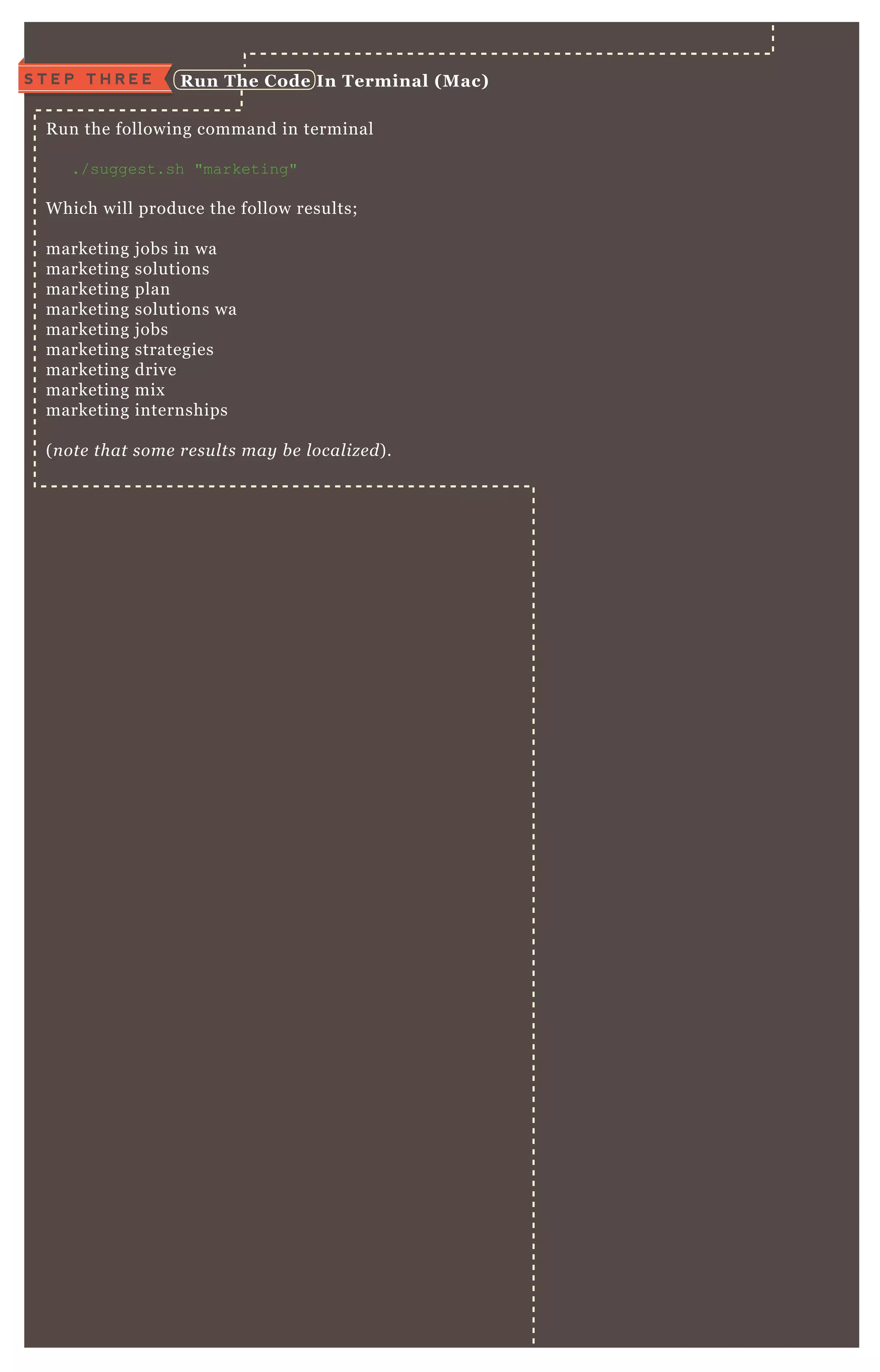 R un the following command in terminal
./suggest.sh "marketing"
W hich will produce the follow results;
marketing j obs in wa
marketing solutions
marketing plan
marketing solutions wa
marketing j obs
marketing strategies
marketing drive
marketing mix
marketing internships
( n ote that some re su l ts may b e l ocal iz e d) .
S T E P T H R E E R un The C ode I n Terminal ( M ac)
 