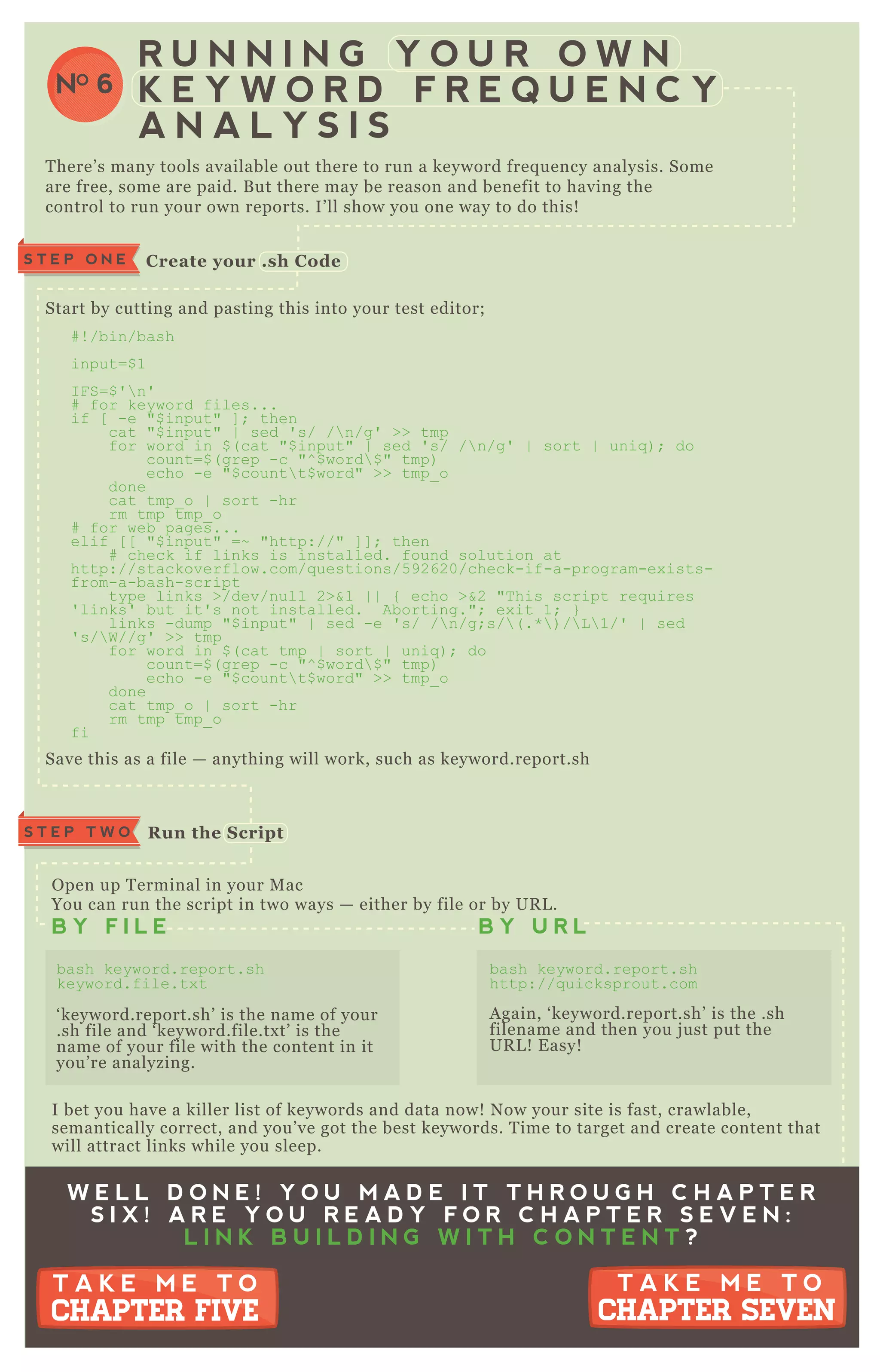 S T E P O N E C reate your .sh C ode
R un the S criptS T E P T W O
R U N N I N G Y O U R O W N
K E Y W O R D F R E Q U E N C Y
A N A L Y S I S
NO 6
T here’ s many tools available out there to run a keyword freq uency analysis. Some
are free, some are paid. B ut there may be reason and benefit to having the
control to run your own reports. I’ ll show you one way to do this!
Start by cutting and pasting this into your test editor;
# ! /bin/bash
input=$ 1
I F S=$ '  n'
# for keyword files...
if [ -e "$ input" ] ; then
cat "$ input" | sed ' s/ / n/g' >> tmp
for word in $ ( cat "$ input" | sed ' s/ / n/g' | sort | uniq ) ; do
count=$ ( grep -c "^ $ word $ " tmp)
echo -e "$ count t$ word" >> tmp_ o
done
cat tmp_ o | sort -hr
rm tmp tmp_ o
# for web pages...
elif [ [ "$ input" =~ "http://" ] ] ; then
# check if links is installed. found solution at
http://stackoverflow.com/q uestions/5 92620/check-if-a-program-ex ists-
from-a-bash-script
type links >/dev/null 2>&1 | | { echo >&2 "T his script req uires
' links' but it' s not installed. Aborting."; ex it 1; }
links -dump "$ input" | sed -e ' s/ / n/g;s/ ( .*  ) / L  1/' | sed
' s/ W//g' >> tmp
for word in $ ( cat tmp | sort | uniq ) ; do
count=$ ( grep -c "^ $ word $ " tmp)
echo -e "$ count t$ word" >> tmp_ o
done
cat tmp_ o | sort -hr
rm tmp tmp_ o
fi
Save this as a file — anything will work, such as keyword.report.sh
O pen up T erminal in your M ac
You can run the script in two ways — either by file or by UR L .
I bet you have a killer list of keywords and data now! N ow your site is fast, crawlable,
semantically correct, and you’ ve got the best keywords. T ime to target and create content that
will attract links while you sleep.
B Y F I L E B Y U R L
bash keyword.report.sh
keyword.file.tx t
‘ keyword.report.sh’ is the name of your
.sh file and ‘ keyword.file.tx t’ is the
name of your file with the content in it
you’ re analyzing.
bash keyword.report.sh
http://q uicksprout.com
A gain, ‘ keyword.report.sh’ is the .sh
filename and then you j ust put the
UR L ! E asy!
W E L L D O N E ! Y O U M A D E I T T H R O U G H C H A P T E R
S I X ! A R E Y O U R E A D Y F O R C H A P T E R S E V E N :
L I N K B U I L D I N G W I T H C O N T E N T ?
T A K E M E T O
CHAPTER SEVEN
T A K E M E T O
CHAPTER SEVEN
T A K E M E T O
CHAPTER FIVE
T A K E M E T O
CHAPTER FIVE
 