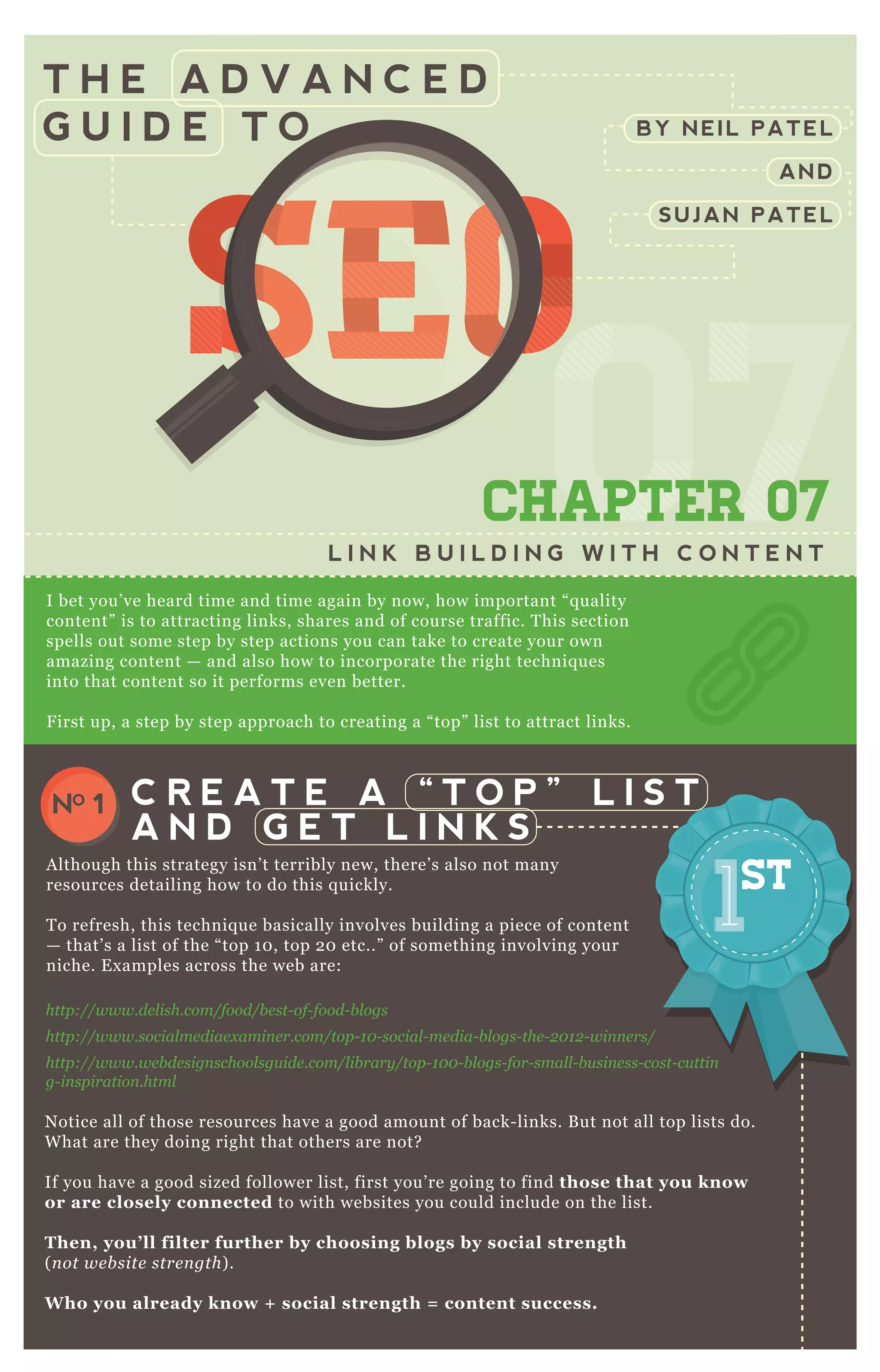 T H E A D V A N C E D
G U I D E T O
0707070707CHAPTER 07
L I N K B U I L D I N G W I T H C O N T E N T
I bet you’ ve heard time and time again by now, how important “ q uality
content” is to attracting links, shares and of course traffic. T his section
spells out some step by step actions you can take to create your own
amazing content — and also how to incorporate the right techniq ues
into that content so it performs even better.
F irst up, a step by step approach to creating a “ top” list to attract links.
N otice all of those resources have a good amount of back- links. B ut not all top lists do.
W hat are they doing right that others are not?
If you have a good sized follower list, first you’ re going to find those that you know
or are closely connected to with websites you could include on the list.
Then, you’ ll filter further by choosing blogs by social strength
( n ot we b site stre n gth) .
W ho you already know + social strength = content success.
Use Simply M easured to E x port and A nalyze T witter F ollowers
C R E A T E A “ T O P ” L I S T
A N D G E T L I N K S
NO 1
A lthough this strategy isn’ t terribly new, there’ s also not many
resources detailing how to do this q uickly.
T o refresh, this techniq ue basically involves building a piece of content
— that’ s a list of the “ top 1 0 , top 2 0 etc..” of something involving your
niche. E x amples across the web are:
http://www.de l ish.com/food/b e st- of- food- b l ogs
http://www.social me diae x amin e r.com/top- 1 0 - social - me dia- b l ogs- the - 2 0 1 2 - win n e rs/
http://www.we b de sign school sgu ide .com/l ib rary /top- 1 0 0 - b l ogs- for- smal l - b u sin e ss- cost- cu ttin
g- in spiration .html
BY NEIL PATEL
AND
SUJAN PATEL
SEOSEOSEO
070707
SEO
070707
SEOSEOSEOSEO
070707
SEO
070707
SEO
070707
SEO
070707
SEOSEOSEOSEOSEOSEOSEOSEOSEOSEO
07
SEO
07
SEO
07
SEO
07
SEO
07
SEO
07
SEO
07
SEO
07070707
SEO
070707
SEO
070707
SEO
070707
SEO
070707
SEO
070707
SEO
070707
SEO
070707
SEOSEOSEOSEOSEOSEOSEOSEOSEOSEOSEOSEOSEOSEOSEOSEOSEOSEOSEOSEOSEOSEOSEOSEOSEOSEOSEOSEOSEOSEOSEOSEOSEOSEOSEOSEOSEOSEOSEOSEOSEOSEOSEOSEOSEOSEOSEOSEOSEOSEOSEOSEOSEOSEOSEOSEOSEOSEOSEOSEOSEOSEOSEOSEOSEOSEOSEOSEO
 