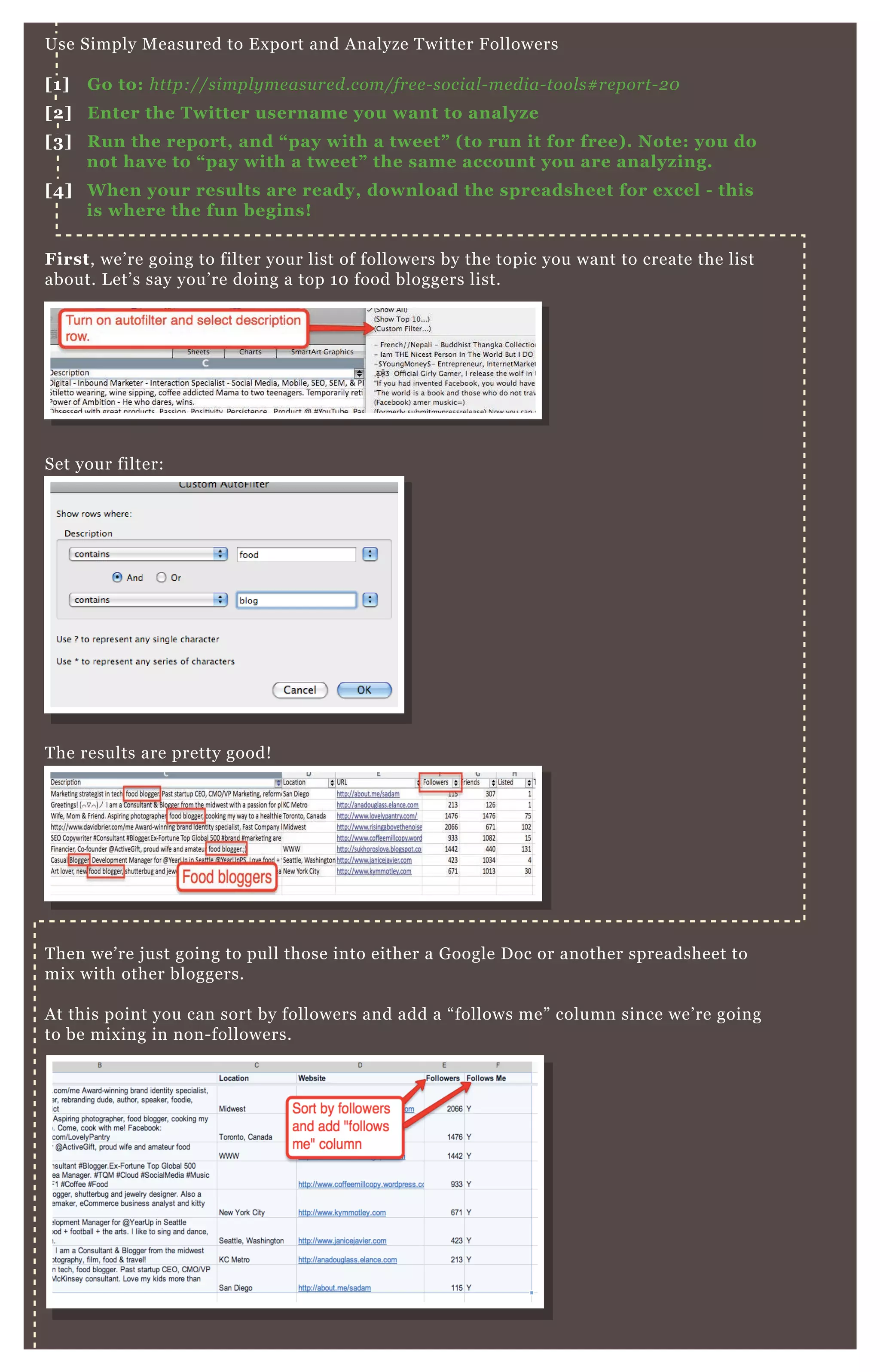 W ho you already know + social strength = content success.
Use Simply M easured to E x port and A nalyze T witter F ollowers
[1] G o to: http://simpl y me asu re d.com/fre e - social - me dia- tool s# re port- 2 0
[2] Enter the Twitter username you want to analyz e
[3] R un the report, and “ pay with a tweet” ( to run it for free) . Note: you do
not have to “ pay with a tweet” the same account you are analyz ing.
[4] W hen your results are ready, download the spreadsheet for ex cel - this
is where the fun begins!
First, we’ re going to filter your list of followers by the topic you want to create the list
about. L et’ s say you’ re doing a top 1 0 food bloggers list.
Set your filter:
T hen we’ re j ust going to pull those into either a G oogle D oc or another spreadsheet to
mix with other bloggers.
A t this point you can sort by followers and add a “ follows me” column since we’ re going
to be mix ing in non- followers.
N ex t, we’ re going to grab some more prominent bloggers from F ollowerwonk.
T he results are pretty good!
 