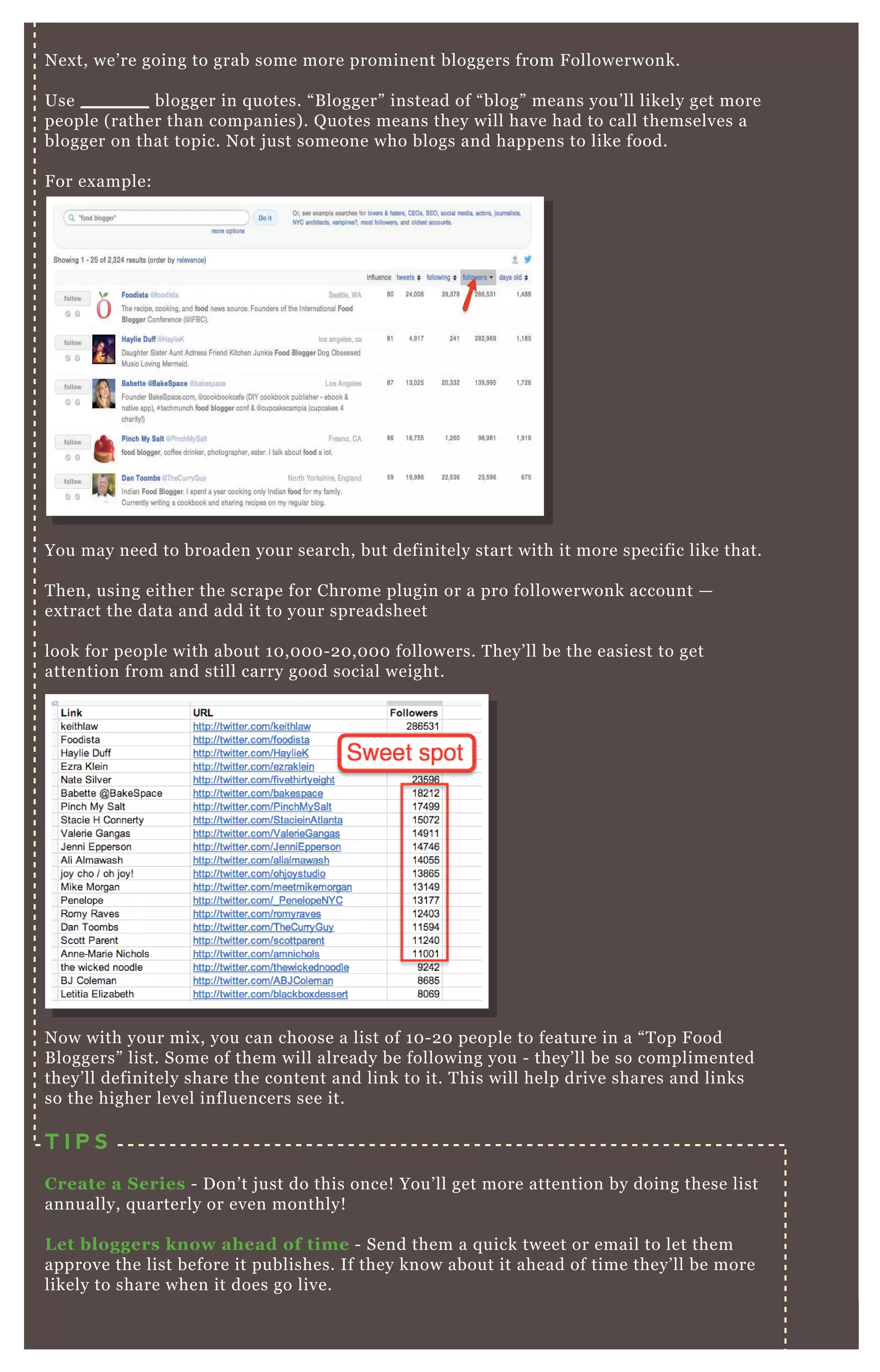N ex t, we’ re going to grab some more prominent bloggers from F ollowerwonk.
Use _ _ _ _ _ _ blogger in q uotes. “ B logger” instead of “ blog” means you’ ll likely get more
people ( rather than companies) . Q uotes means they will have had to call themselves a
blogger on that topic. N ot j ust someone who blogs and happens to like food.
F or ex ample:
You may need to broaden your search, but definitely start with it more specific like that.
T hen, using either the scrape for Chrome plugin or a pro followerwonk account —
ex tract the data and add it to your spreadsheet
look for people with about 1 0 , 0 0 0 - 2 0 , 0 0 0 followers. T hey’ ll be the easiest to get
attention from and still carry good social weight.
N ow with your mix , you can choose a list of 1 0 - 2 0 people to feature in a “ T op F ood
B loggers” list. Some of them will already be following you - they’ ll be so complimented
they’ ll definitely share the content and link to it. T his will help drive shares and links
so the higher level influencers see it.
T I P S
C reate a S eries - D on’ t j ust do this once! You’ ll get more attention by doing these list
annually, q uarterly or even monthly!
L et bloggers know ahead of time - Send them a q uick tweet or email to let them
approve the list before it publishes. If they know about it ahead of time they’ ll be more
likely to share when it does go live.
NO 2
 