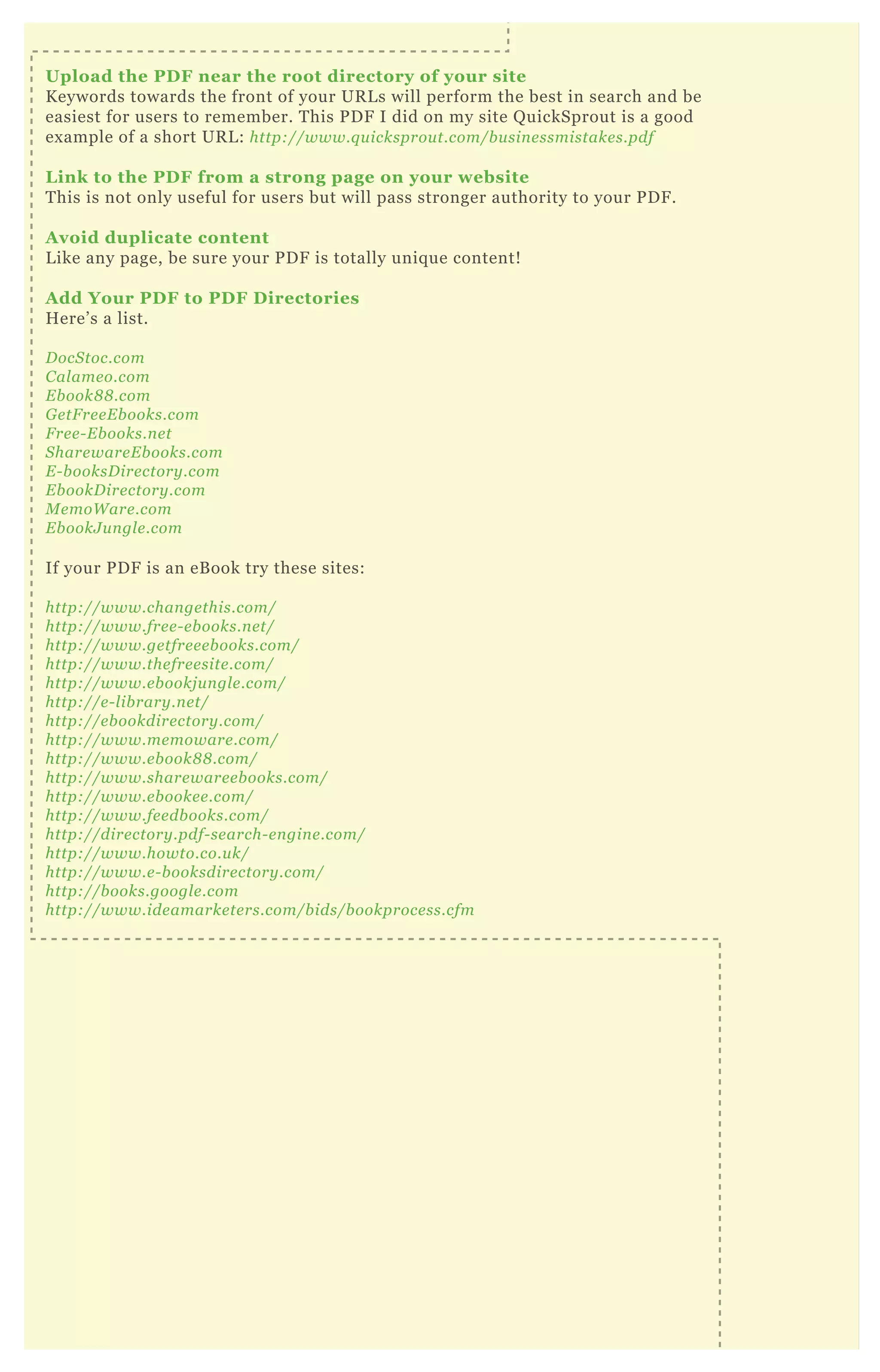 Upload the PD F near the root directory of your site
K eywords towards the front of your UR L s will perform the best in search and be
easiest for users to remember. T his P D F I did on my site Q uickSprout is a good
ex ample of a short UR L : http://www.q u icksprou t.com/b u sin e ssmistake s.pdf
L ink to the PD F from a strong page on your website
T his is not only useful for users but will pass stronger authority to your P D F .
A void duplicate content
L ike any page, be sure your P D F is totally uniq ue content!
A dd Your PD F to PD F D irectories
H ere’ s a list.
D ocS toc.com
C al ame o.com
E b ook8 8 .com
G e tF re e E b ooks.com
F re e - E b ooks.n e t
S hare ware E b ooks.com
E - b ooksD ire ctory .com
E b ookD ire ctory .com
M e moW are .com
E b ookJ u n gl e .com
If your P D F is an eB ook try these sites:
http://www.chan ge this.com/
http://www.fre e - e b ooks.n e t/
http://www.ge tfre e e b ooks.com/
http://www.the fre e site .com/
http://www.e b ookj u n gl e .com/
http://e - l ib rary .n e t/
http://e b ookdire ctory .com/
http://www.me moware .com/
http://www.e b ook8 8 .com/
http://www.share ware e b ooks.com/
http://www.e b ooke e .com/
http://www.fe e db ooks.com/
http://dire ctory .pdf- se arch- e n gin e .com/
http://www.howto.co.u k/
http://www.e - b ooksdire ctory .com/
http://b ooks.googl e .com
http://www.ide amarke te rs.com/b ids/b ookproce ss.cfm
 